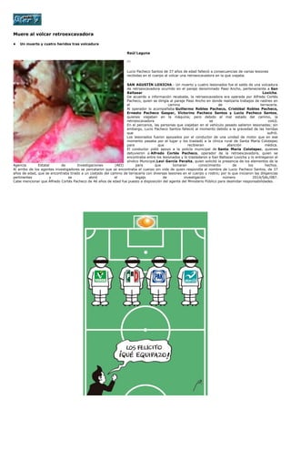 Muere al volcar retroexcavadora
• Un muerto y cuatro heridos tras volcadura
Raúl Laguna
[1]
Lucio Pacheco Santos de 37 años de edad falleció a consecuencias de varias lesiones
recibidas en el cuerpo al volcar una retroexcavadora en la que viajaba.
SAN AGUSTÍN LOXICHA.- Un muerto y cuatro lesionados fue el saldo de una volcadura
de retroexcavadora ocurrido en el paraje denominado Paso Ancho, perteneciente a San
Baltasar Loxicha.
De acuerdo a información recabada, la retroexcavadora era operada por Alfredo Cortés
Pacheco, quien se dirigía al paraje Paso Ancho en donde realizaría trabajos de rastreo en
el camino de terracería.
Al operador lo acompañaba Guillermo Robles Pacheco, Cristóbal Robles Pacheco,
Ernesto Pacheco Gaspar, Victorino Pacheco Santos y Lucio Pacheco Santos,
quienes viajaban en la máquina; pero debido al mal estado del camino, la
retroexcavadora se volcó.
En el percance, las personas que viajaban en el vehículo pesado salieron lesionadas; sin
embargo, Lucio Pacheco Santos falleció al momento debido a la gravedad de las heridas
que sufrió.
Los lesionados fueron apoyados por el conductor de una unidad de motor que en ese
momento pasaba por el lugar y los trasladó a la clínica rural de Santa María Colotepec
para que recibieran atención médica.
El conductor pidió apoyo a la policía municipal de Santa María Colotepec, quienes
detuvieron a Alfredo Cortés Pacheco, operador de la retroexcavadora, quien se
encontraba entre los lesionados y lo trasladaron a San Baltazar Loxicha y lo entregaron al
síndico Municipal,Leví García Peralta, quien solicitó la presencia de los elementos de la
Agencia Estatal de Investigaciones (AEI) para que tomaran conocimiento de los hechos.
Al arribo de los agentes investigadores se percataron que se encontraba el cuerpo sin vida de quien respondía al nombre de Lucio Pacheco Santos, de 37
años de edad, que se encontraba tirado a un costado del camino de terracería con diversas lesiones en el cuerpo y rostro; por lo que iniciaron las diligencias
pertinentes y se abrió el legajo de investigación número 2014/SAL/087.
Cabe mencionar que Alfredo Cortés Pacheco de 46 años de edad fue puesto a disposición del agente del Ministerio Público para deslindar responsabilidades.
 