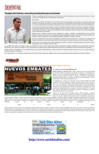 Tianguis del Palacio, carta de presentación para el turismo
Propios y visitantes pueden encontrar casi de todo, sin que los vendedores cubran el derecho de piso y mucho
menos sean molestados por los inspectores municipales
Agencia JM
El tianguis del Palacio de Gobierno se convirtió en carta de presentación para el turismo que visita la ciudad de
Oaxaca, en donde se concentra el comercio informal que rutinariamente se desarrolla en la total anarquía, que
a su vez muestra la falta de autoridad para regular la vida comercial en el primer cuadro de la Verde Antequera.
En el tianguis del Palacio de Gobierno, propios y visitantes pueden encontrar casi de todo: ropa típica, juguetes,
sombreros, huaraches, fantasía, yerbas medicinales, frutas, verduras, tejate, aguas frescas, fritangas y una lista
interminable de productos, sin que los vendedores cubran el derecho de piso y mucho menos sean molestados
por los inspectores municipales.
Mantas, lonas y plásticos cubren el cielo, sujetados por cables y mecates, complementado con la vendimia
puesta en el piso, lo que hace que el tianguismantenga originalidad, aunque muchos de los comerciantes y sus
líderes no sean oaxaqueños, sino importados del estado de México, Puebla o Tlaxcala.
El turismo internacional, que ignora la politizada situación de los oaxaqueños, se pasea por el tianguis del
Palacio de Gobierno y admira el cuadro folclórico de la ciudad de Oaxaca, que ahora luce cual pueblo antiguo.
Así, el zócalo y la Alameda de la capital oaxaqueña muestran al mundo su realidad política, económica y social,
perfilándose como un pueblo sin ley ni orden.
Los portales del Palacio de Gobierno están convertidos en mesón, donde desde hace meses prácticamente habitan integrantes de la organización Antorcha
Campesina, que a diario convergen con otros oaxaqueños de organizaciones políticas distintas que acuden a manifestarse contra la desatención del gobierno.
Algunas veces, el mandatario y sus invitados tienen que esperar pacientemente, cuando el grado de irritación popular sube de nivel y se cierran todos los
accesos al Palacio de Gobierno.
Por si algo faltara, a una cuadra de distancia funciona la terminal de autobuses callejera, que de manera permanente ofrece salidas a la ciudad de México.
Sección 22 vuelve a delinquir, a secuestrar vías de Oaxaca; Alberto Esteva vuelve a ser omiso
Por: Javier Cruz de la Fuente/VERDUGUILLO
Oaxaca, México; 07 de julio, 2014.-- Bajo la protección que se les brinda desde
las mas altas esferas del Gobierno del Cambio en Oaxaca, los profesores de la
Sección 22 de la Coordinadora Nacional de los Trabajadores de la Educación
(CNTE) por enésima ocasión vuelven a delinquir y no aparece el Secretario de
Seguridad Publica Estatal, el Licenciado en Relaciones Internacionales, el Súper
Policía Alberto Esteva Salinas para aplicar la ley.
Y la pregunta es, ¿porque no se le aplica la Ley a estos maestros que están
cometiendo delitos en flagrancia, bloquean oficinas publicas, toman caseta de
cobro, etc?, y no aparece el Súper Policía Alberto Esteva Salinas para aplicar la
Ley, a caso Señor Secretario de Seguridad Publica Estatal en estos actos delictivos
cometidos por los profesores de la Sección 22 del SNTE no hay flagrancia o será
que hay orden desde allá arriba de no tocarlos, de hacerse wey como si no pasara
nada, acaso en esta Entidad hay ciudadanos de primera y de segunda, a quienes si
se es puede aplicarla Ley y a quienes no.
Todavía no se olvida Señor Secretario Alberto Esteva Salinas la matanza
provocada en Cotzocón por un operativo mal planeado, un operativo hecho con la
patas, no crea Don Alberto Esteva Salinas que la mortandad de inocentes en
Cotzocón ya esta olvidada, como allí si Señor Secretario si mando usted a la Policía Estatal a golpear a hombres y mujeres sin piedad, a gasearlos y hasta accionar las armas de
fuego y matarlo, y hoy porque aplica usted la Ley a quienes cometen actos delictivos bloqueando oficinas gubernamentales y tomando la caseta de peaje en Huitzo y lea reitero la
pregunta, en el Sureño Estado de Oaxaca hay ciudadanos de primera y de segunda, existen delincuentes a quienes soles puede aplicar la ley y existentes delincuentes que son
intocables, porque son de grupos afines a Gabino Cue Monteagudo y .
* Recula el Rector de la UABJO.
Eduardo Martinez Helmes, Rector de la Universidad Autónoma Benito Juarez de Oaxaca, (UABJO) reculo de manera inesperada y de ultima hora cambio el nombre que llevaría la
reciente generación de egresados de la Facultad de Enfermería de la máxima casa de estudios, a un principio Eduardo Martinez Helmes había impuesto que la generación llevara
el nombre de la Enf. Maria Elena Helmes, o sea de su mama, pero inexplicablemente después de la tropelía que le pusieron algunos Medios de Comunicación, decidió cambiar de
nombre a la generación de egresados, no cabe duda una vez mas se confirma que solo a palos entienden los burros.
 