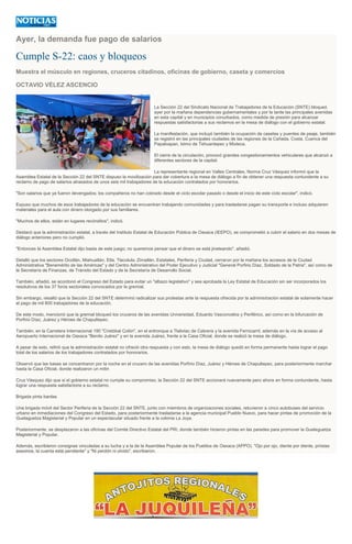 Ayer, la demanda fue pago de salarios
Cumple S-22: caos y bloqueos
Muestra el músculo en regiones, cruceros citadinos, oficinas de gobierno, caseta y comercios
OCTAVIO VÉLEZ ASCENCIO
La Sección 22 del Sindicato Nacional de Trabajadores de la Educación (SNTE) bloqueó
ayer por la mañana dependencias gubernamentales y por la tarde las principales avenidas
en esta capital y en municipios conurbados, como medida de presión para alcanzar
respuestas satisfactorias a sus reclamos en la mesa de diálogo con el gobierno estatal.
La manifestación, que incluyó también la ocupación de casetas y puentes de peaje, también
se registró en las principales ciudades de las regiones de la Cañada, Costa, Cuenca del
Papaloapan, Istmo de Tehuantepec y Mixteca.
El cierre de la circulación, provocó grandes congestionamientos vehiculares que alcanzó a
diferentes sectores de la capital.
La representante regional en Valles Centrales, Norma Cruz Vásquez informó que la
Asamblea Estatal de la Sección 22 del SNTE dispuso la movilización para dar cobertura a la mesa de diálogo a fin de obtener una respuesta contundente a su
reclamo de pago de salarios atrasados de unos seis mil trabajadores de la educación contratados por honorarios.
"Son salarios que ya fueron devengados; los compañeros no han cobrado desde el ciclo escolar pasado o desde el inicio de este ciclo escolar", indicó.
Expuso que muchos de esos trabajadores de la educación se encuentran trabajando comunidades y para trasladarse pagan su transporte e incluso adquieren
materiales para el aula con dinero otorgado por sus familiares.
"Muchos de ellos, están en lugares recónditos", indicó.
Destacó que la administración estatal, a través del Instituto Estatal de Educación Pública de Oaxaca (IEEPO), se comprometió a cubrir el salario en dos mesas de
diálogo anteriores pero no cumplió.
"Entonces la Asamblea Estatal dijo basta de este juego; no queremos pensar que el dinero se está jineteando", añadió.
Detalló que los sectores Ocotlán, Miahuatlán, Etla, Tlacolula, Zimatlán, Estatales, Periferia y Ciudad, cerraron por la mañana los accesos de la Ciudad
Administrativa "Benemérito de las Américas" y del Centro Administrativo del Poder Ejecutivo y Judicial "General Porfirio Díaz, Soldado de la Patria", así como de
la Secretaría de Finanzas, de Tránsito del Estado y de la Secretaría de Desarrollo Social.
También, añadió, se acordonó el Congreso del Estado para evitar un "albazo legislativo" y sea aprobada la Ley Estatal de Educación sin ser incorporados los
resolutivos de los 37 foros sectoriales convocados por la gremial.
Sin embargo, resaltó que la Sección 22 del SNTE determinó radicalizar sus protestas ante la respuesta ofrecida por la administración estatal de solamente hacer
el pago de mil 800 trabajadores de la educación.
De este modo, mencionó que la gremial bloqueó los cruceros de las avenidas Universidad, Eduardo Vasconcelos y Periférico, así como en la bifurcación de
Porfirio Díaz, Juárez y Héroes de Chapultepec.
También, en la Carretera Internacional 190 "Cristóbal Colón", en el entronque a Tlalixtac de Cabrera y la avenida Ferrocarril, además en la vía de acceso al
Aeropuerto Internacional de Oaxaca "Benito Juárez" y en la avenida Juárez, frente a la Casa Oficial, donde se realizó la mesa de diálogo.
A pesar de esto, refirió que la administración estatal no ofreció otra respuesta y con esto, la mesa de diálogo quedó en forma permanente hasta lograr el pago
total de los salarios de los trabajadores contratados por honorarios.
Observó que las bases se concentraron por la noche en el crucero de las avenidas Porfirio Díaz, Juárez y Héroes de Chapultepec, para posteriormente marchar
hasta la Casa Oficial, donde realizaron un mitin
Cruz Vásquez dijo que si el gobierno estatal no cumple su compromiso, la Sección 22 del SNTE accionará nuevamente pero ahora en forma contundente, hasta
lograr una respuesta satisfactoria a su reclamo.
Brigada pinta bardas
Una brigada móvil del Sector Periferia de la Sección 22 del SNTE, junto con miembros de organizaciones sociales, retuvieron a cinco autobuses del servicio
urbano en inmediaciones del Congreso del Estado, para posteriormente trasladarse a la agencia municipal Pueblo Nuevo, para hacer pintas de promoción de la
Guelaguetza Magisterial y Popular en un espectacular situado frente a la colonia La Joya.
Posteriormente, se desplazaron a las oficinas del Comité Directivo Estatal del PRI, donde también hicieron pintas en las paredes para promover la Guelaguetza
Magisterial y Popular.
Además, escribieron consignas vinculadas a su lucha y a la de la Asamblea Popular de los Pueblos de Oaxaca (APPO). "Ojo por ojo, diente por diente, priístas
asesinos, la cuenta está pendiente" y "Ni perdón ni olvido", escribieron.
 