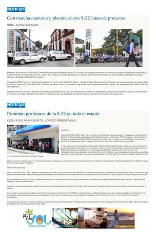 Con marcha nocturna y plantón, cierra S-22 lunes de protestas
URIEL LÓPEZ SALAZAR
Maestros de la sección 22 del SNTE retiraron los bloqueos alrededor de las 21:30 horas, los cuales mantuvieron en diversos cruceros de la capital oaxaqueña y
posteriormente se concentraron en el crucero de Fonapas, de donde partieron en marcha a las oficinas del Sistema de Universidades Estatales de Oaxaca
(Suneo) ubicadas en la calle Pino Suárez.
Pasadas la 22:00 horas, los profesores realizaron un mitin sobre esta Pino Suárez, donde también bloquearon la circulación vial ya que aseguran en este edificio
que forma parte de la Casa Oficial de Gobierno, se llevan a cabo las mesas de negociación entre el gobernador del estado y los integrantes del Comité Directivo
del magisterio.
Después de varios minutos, liberaron los accesos principales de la Casa de Gobierno que mantenían bloqueados (ubicados en Avenida Juárez) y se trasladaron
en marcha a la parte trasera del inmueble en espera de que sus dirigentes les informen de los avances en las mesas de negociación.
Protestan profesores de la S-22 en todo el estado
LESLI AGUILAR/WILMER GIL LÓPEZ/CORRESPONSAL
MIXTECA
HUAJUAPAN DE LEÓN, OAX.- Con la toma de ocho tiendas transnacionales en Huajuapan, profesores de la
Sección 22 de la Coordinadora Nacional de Trabajadores de la Educación (CNTE) exigieron a la Procuraduría
General de Justicia del Estado (PGJE) esclarecer el crimen de un mentor, quien fue hallado muerto en su
domicilio y la desaparición de un maestro que a un año del suceso se desconoce su paradero.
El líder sindical de la Sección 22 en Huajuapan, Rigoberto Martínez Escamilla, explicó que las movilizaciones
que se desarrollaron este lunes en el municipio, tuvieron como principal objetivo exigirle a la Subprocuraduría
Regional de Justicia en la Mixteca, y la Procuraduría del Estado aclaren qué rumbo tomaron las
investigaciones sobre el paradero del profesor Raymundo Arrazola, quien desapareció de manera sospechosa,
además de que se detenga a los autores materiales del homicidio del mentor Rodrigo Rosales, hallado muerto
en el interior de su domicilio, en Santa Teresa.
Desde las 9 de la mañana, los 3 mil maestros del sector Huajuapan se concentraron en las transnacionales; los negocios tomados fueron: Milano, Bodega Aurrerá, Elektra, Coppel,
Soriana, Pepsi Cola y Coca Cola.
PINOTEPA NACIONAL
PINOTEPA NACIONAL, OAX.- Maestros pertenecientes al Sector 02 de la Sección XXII adheridos al Sindicato Nacional de Trabajadores de la Educación (SNTE) bloquearon ayer
tiendas transnacionales, dependencias gubernamentales y sucursales de instituciones bancarias ubicadas en esta ciudad costeña, a fin de apoyar la mesa de negociación estatal.
Poco después de las 08:00 horas, los mentores iniciaron con su jornada de movilizaciones, bloqueando los accesos principales de las tiendas Bodega Aurrerá, Coppel, Elektra,
Telmex y cuatro sucursales Oxxo.
Asimismo, impidieron la entrada y salida de vehículos en las bodegas Bimbo, Pepsi, Coca-Cola, Lala, Cervecería Cuauhtémoc y Corona, todas ubicadas en la zona oriente de la
ciudad.
Aun cuando la convocatoria emitida por el Comité Ejecutivo de la Sección 22 del SNTE no señala bloqueo a instituciones bancarias, los maestros costeños se plantaron en los
accesos de cuatro sucursales bancarias, ubicadas en la zona centro, evitando que usuarios realizaran cualquier tipo de trámite, así como el retiro de efectivo de cajeros
automáticos.
De igual modo, el grupo de maestros costeños bloqueó las oficinas de Recaudación de Rentas de la Secretaría de Finanzas, Delegación de Tránsito del Estado, Ministerio Público
y el Módulo del Instituto Nacional Electoral (INE).
 