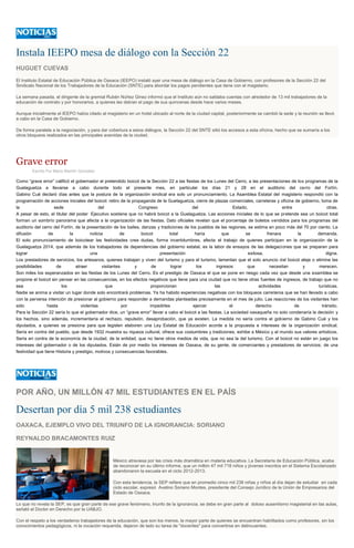 Instala IEEPO mesa de diálogo con la Sección 22
HUGUET CUEVAS
El Instituto Estatal de Educación Pública de Oaxaca (IEEPO) instaló ayer una mesa de diálogo en la Casa de Gobierno, con profesores de la Sección 22 del
Sindicato Nacional de los Trabajadores de la Educación (SNTE) para abordar los pagos pendientes que tiene con el magisterio.
La semana pasada, el dirigente de la gremial Rubén Núñez Ginez informó que el Instituto aún no saldaba cuentas con alrededor de 13 mil trabajadores de la
educación de contrato y por honorarios, a quienes les debían el pago de sus quincenas desde hace varios meses.
Aunque inicialmente el IEEPO había citado al magisterio en un hotel ubicado al norte de la ciudad capital, posteriormente se cambió la sede y la reunión se llevó
a cabo en la Casa de Gobierno.
De forma paralela a la negociación, y para dar cobertura a estos diálogos, la Sección 22 del SNTE sitió los accesos a esta oficina, hecho que se sumaría a los
otros bloqueos realizados en las principales avenidas de la ciudad.
Grave error
Escrito Por Mario Blanhir González
Como “grave error” calificó el gobernador el pretendido boicot de la Sección 22 a las fiestas de los Lunes del Cerro, a las presentaciones de los programas de la
Guelaguetza a llevarse a cabo durante todo el presente mes, en particular los días 21 y 28 en el auditorio del cerro del Fortín.
Gabino Cué declaró días antes que la postura de la organización sindical era solo un pronunciamiento. La Asamblea Estatal del magisterio respondió con la
programación de acciones iniciales del boicot: retiro de la propaganda de la Guelaguetza, cierre de plazas comerciales, carreteras y oficina de gobierno, toma de
la sede del Congreso del Estado, entre otras.
A pesar de esto, el titular del poder Ejecutivo sostiene que no habrá boicot a la Guelaguetza. Las acciones iniciales de lo que se pretende sea un boicot total
forman un sombrío panorama que afecta a la organización de las fiestas. Dato oficiales revelan que el porcentaje de boletos vendidos para los programas del
auditorio del cerro del Fortín, de la presentación de los bailes, danzas y tradiciones de los pueblos de las regiones, se estima en poco más del 70 por ciento. La
difusión de la noticia de boicot total haría que se frenara la demanda.
El solo pronunciamiento de boicotear las festividades crea dudas, forma incertidumbres, afecta el trabajo de quienes participan en la organización de la
Guelaguetza 2014, que además de los trabajadores de dependencias del gobierno estatal, es la labor de ensayos de las delegaciones que se preparan para
lograr una presentación exitosa, digna.
Los prestadores de servicios, los artesanos, quienes trabajan y viven del turismo y para el turismo, lamentan que el solo anuncio del boicot aleje o elimine las
posibilidades de atraer visitantes y de lograr los ingresos que necesitan y merecen.
Son miles los esperanzados en las fiestas de los Lunes del Cerro. Es el prestigio de Oaxaca el que se pone en riesgo cada vez que desde una asamblea se
propone el boicot sin pensar en las consecuencias, en los efectos negativos que tiene para una ciudad que no tiene otras fuentes de ingresos, de trabajo que no
sea los que proporcionan las actividades turísticas.
Nadie se anima a visitar un lugar donde solo encontrará problemas. Ya ha habido experiencias negativas con los bloqueos carreteros que se han llevado a cabo
con la perversa intención de presionar al gobierno para responder a demandas planteadas precisamente en el mes de julio. Las reacciones de los visitantes han
sido hasta violentas por impedirles ejercer el derecho de tránsito.
Para la Sección 22 sería lo que el gobernador dice, un “grave error” llevar a cabo el boicot a las fiestas. La sociedad oaxaqueña no solo condenaría la decisión y
los hechos, sino además, incrementaría el rechazo, repulsión, desaprobación, que ya existen. La medida no sería contra el gobierno de Gabino Cué y los
diputados, a quienes se presiona para que legislen elaboren una Ley Estatal de Educación acorde a la propuesta e intereses de la organización sindical.
Sería en contra del pueblo, que desde 1932 muestra su riqueza cultural, ofrece sus costumbres y tradiciones, exhibe a México y al mundo sus valores artísticos.
Sería en contra de la economía de la ciudad, de la entidad, que no tiene otros medios de vida, que no sea la del turismo. Con el boicot no están en juego los
intereses del gobernador o de los diputados. Están de por medio los intereses de Oaxaca, de su gente, de comerciantes y prestadores de servicios; de una
festividad que tiene Historia y prestigio, motivos y consecuencias favorables.
POR AÑO, UN MILLÓN 47 MIL ESTUDIANTES EN EL PAÍS
Desertan por día 5 mil 238 estudiantes
OAXACA, EJEMPLO VIVO DEL TRIUNFO DE LA IGNORANCIA: SORIANO
REYNALDO BRACAMONTES RUIZ
México atraviesa por las crisis más dramática en materia educativa. La Secretaría de Educación Pública, acaba
de reconocer en su último informe, que un millón 47 mil 718 niños y jóvenes inscritos en el Sistema Escolarizado
abandonaron la escuela en el ciclo 2012-2013.
Con esta tendencia, la SEP refiere que en promedio cinco mil 238 niñas y niños al día dejan de estudiar en cada
ciclo escolar, expresó Avelino Soriano Montes, presidente del Consejo Jurídico de la Unión de Empresarios del
Estado de Oaxaca.
Lo que no revela la SEP, es que gran parte de ese grave fenómeno, triunfo de la ignorancia, se debe en gran parte al doloso ausentismo magisterial en las aulas,
señaló el Doctor en Derecho por la UABJO.
Con el respeto a los verdaderos trabajadores de la educación, que son los menos, la mayor parte de quienes se encuentran habilitados como profesores, sin los
conocimientos pedagógicos, ni la vocación requerida, dejaron de lado su tarea de "docentes" para convertirse en delincuentes.
 