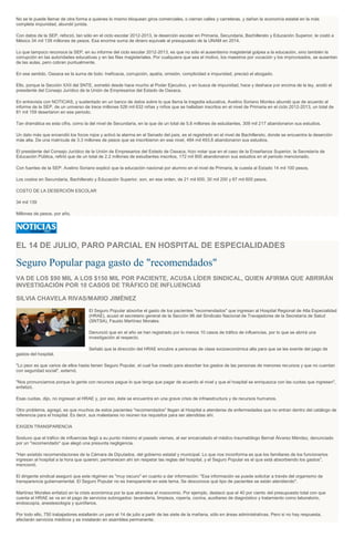 No se le puede llamar de otra forma a quienes lo mismo bloquean giros comerciales, o cierran calles y carreteras, y dañan la economía estatal en la más
completa impunidad, abundó jurista.
Con datos de la SEP, reforzó, tan sólo en el ciclo escolar 2012-2013, la deserción escolar en Primaria, Secundaria, Bachillerato y Educación Superior, le costó a
México 34 mil 139 millones de pesos. Esa enorme suma de dinero equivale al presupuesto de la UNAM en 2014.
Lo que tampoco reconoce la SEP, en su informe del ciclo escolar 2012-2013, es que no sólo el ausentismo magisterial golpea a la educación, sino también la
corrupción en las autoridades educativas y en las filas magisteriales. Por cualquiera que sea el motivo, los maestros por vocación y los improvisados, se ausentan
de las aulas, pero cobran puntualmente.
En ese sentido, Oaxaca es la suma de todo: Ineficacia, corrupción, apatía, omisión, complicidad e impunidad, precisó el abogado.
Ello, porque la Sección XXII del SNTE, sometió desde hace mucho al Poder Ejecutivo, y en busca de impunidad, hace y deshace por encima de la ley, anotó el
presidente del Consejo Jurídico de la Unión de Empresarios del Estado de Oaxaca.
En entrevista con NOTICIAS, y sustentado en un banco de datos sobre lo que llama la tragedia educativa, Avelino Soriano Montes abundó que de acuerdo al
informe de la SEP, de un universo de trece millones 526 mil 632 niñas y niños que se hallaban inscritos en el nivel de Primaria en el ciclo 2012-2013, un total de
81 mil 159 desertaron en ese periodo.
Tan dramática es esta cifra, como la del nivel de Secundaria, en la que de un total de 5.8 millones de estudiantes, 309 mil 217 abandonaron sus estudios.
Un dato más que encendió los focos rojos y activó la alarma en el Senado del país, es el registrado en el nivel de Bachillerato, donde se encuentra la deserción
más alta. De una matrícula de 3.3 millones de pesos que se inscribieron en ese nivel, 484 mil 493.8 abandonaron sus estudios.
El presidente del Consejo Jurídico de la Unión de Empresarios del Estado de Oaxaca, hizo notar que en el caso de la Enseñanza Superior, la Secretaría de
Educación Pública, refirió que de un total de 2.2 millones de estudiantes inscritos, 172 mil 800 abandonaron sus estudios en el periodo mencionado.
Con fuentes de la SEP, Avelino Soriano explicó que la educación nacional por alumno en el nivel de Primaria, le cuesta al Estado 14 mil 100 pesos.
Los costos en Secundaria, Bachillerato y Educación Superior, son, en ese orden, de 21 mil 600, 30 mil 200 y 67 mil 600 pesos.
COSTO DE LA DESERCIÓN ESCOLAR
34 mil 139
Millones de pesos, por año.
EL 14 DE JULIO, PARO PARCIAL EN HOSPITAL DE ESPECIALIDADES
Seguro Popular paga gasto de "recomendados"
VA DE LOS $90 MIL A LOS $150 MIL POR PACIENTE, ACUSA LÍDER SINDICAL, QUIEN AFIRMA QUE ABRIRÁN
INVESTIGACIÓN POR 10 CASOS DE TRÁFICO DE INFLUENCIAS
SILVIA CHAVELA RIVAS/MARIO JIMÉNEZ
El Seguro Popular absorbe el gasto de los pacientes "recomendados" que ingresan al Hospital Regional de Alta Especialidad
(HRAE), acusó el secretario general de la Sección 96 del Sindicato Nacional de Travajadores de la Secretaría de Salud
(SNTSA), Fausto Martínez Morales.
Denunció que en el año se han registrado por lo menos 10 casos de tráfico de influencias, por lo que se abrirá una
investigación al respecto.
Señaló que la dirección del HRAE encubre a personas de clase socioeconómica alta para que se les exente del pago de
gastos del hospital.
"Lo peor es que varios de ellos hasta tienen Seguro Popular, el cual fue creado para absorber los gastos de las personas de menores recursos y que no cuentan
con seguridad social", externó.
"Nos pronunciamos porque la gente con recursos pague lo que tenga que pagar de acuerdo al nivel y que el hospital se enriquezca con las cuotas que ingresen",
enfatizó.
Esas cuotas, dijo, no ingresan al HRAE y, por eso, éste se encuentra en una grave crisis de infraestructura y de recursos humanos.
Otro problema, agregó, es que muchos de estos pacientes "recomendados" llegan al Hospital a atenderse de enfermedades que no entran dentro del catálogo de
referencia para el hospital. Es decir, sus malestares no reúnen los requisitos para ser atendidas ahí.
EXIGEN TRANSPARENCIA
Sostuvo que el tráfico de influencias llegó a su punto máximo el pasado viernes, al ser encarcelado el médico traumatólogo Bernal Álvarez Méndez, denunciado
por un "recomendado" que alegó una presunta negligencia.
"Han existido recomendaciones de la Cámara de Diputados, del gobierno estatal y municipal. Lo que nos inconforma es que los familiares de los funcionarios
ingresan al hospital a la hora que quieren; permanecen ahí sin respetar las reglas del hospital, y el Seguro Popular es el que está absorbiendo los gastos",
mencionó.
El dirigente sindical aseguró que este régimen es "muy oscuro" en cuanto a dar información: "Esa información se puede solicitar a través del organismo de
transparencia gubernamental. El Seguro Popular no es transparente en este tema. Se desconoce qué tipo de pacientes se están atendiendo".
Martínez Morales enfatizó en la crisis económica por la que atraviesa el nosocomio. Por ejemplo, destacó que el 40 por ciento del presupuesto total con que
cuenta el HRAE se va en el pago de servicios subrogados: lavandería, limpieza, ropería, cocina, auxiliares de diagnóstico y tratamiento como laboratorio,
endoscopía, anestesiología y quirófanos.
Por todo ello, 750 trabajadores estallarán un paro el 14 de julio a partir de las siete de la mañana, sólo en áreas administrativas. Pero si no hay respuesta,
afectarán servicios médicos y se instalarán en asamblea permanente.
 