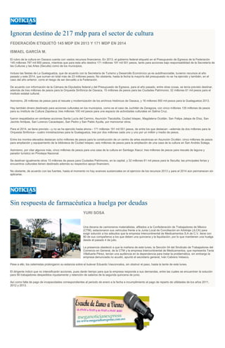 Ignoran destino de 217 mdp para el sector de cultura
FEDERACIÓN ETIQUETÓ 145 MDP EN 2013 Y 171 MDP EN 2014
ISMAEL GARCÍA M.
El rubro de la cultura en Oaxaca cuenta con vastos recursos financieros. En 2013, el gobierno federal etiquetó en el Presupuesto de Egresos de la Federación
145 millones 787 mil 800 pesos, mientras que para este año destina 171 millones 191 mil 551 pesos, tanto para acciones bajo responsabilidad de la Secretaría de
las Culturas y las Artes (Seculta) como de los municipios.
Incluso las fiestas de La Guelaguetza, que de acuerdo con la Secretaría de Turismo y Desarrollo Económico ya es autofinanciable, tuvieron recursos el año
pasado y este 2014, que suman en total más de 23 millones pesos. No obstante, hasta la fecha la mayoría del presupuesto no se ha ejercido y también, en el
caso del año anterior, corre el riesgo de ser devuelto a la Federación.
De acuerdo con información de la Cámara de Diputados federal y del Presupuesto de Egresos, para el año pasado, entre otras cosas, se tenía previsto destinar,
además de tres millones de pesos para la Orquesta Sinfónica de Oaxaca, 15 millones de pesos para las Ciudades Patrimonio; 32 millones 61 mil pesos para el
instituto estatal cultural.
Asimismo, 28 millones de pesos para el rescate y modernización de los archivos históricos de Oaxaca, y 16 millones 950 mil pesos para la Guelaguetza 2013.
Hay también dinero destinado para acciones culturales en los municipios, como es el caso de Juchitán de Zaragoza, con cinco millones 135 millones de pesos
para su Instituto de Cultura Zapoteca; tres millones 100 mil pesos para une espacio de actividades culturales en Salina Cruz.
fueron respaldados en similares acciones Santa Lucía del Camino, Asunción Tlacolulita, Ciudad Ixtepec, Magdalena Ocotlán, San Felipe Jalapa de Díaz, San
Jacinto Amilpas, San Lorenzo Cacaotepec, San Pedro y San Pablo Ayutla, por mencionar otros.
Para el 2014, se tiene previsto --y no se ha ejercido hasta ahora-- 171 millones 191 mil 551 pesos, de entre los que destacan --además de dos millones para la
Orquesta Sinfónica-- cuatro ministraciones para la Guelaguetza, tres por dos millones cada uno y uno por un millón y medio de pesos.
Entre los montos elevados destacan ocho millones de pesos para la construcción de un centro de artes escénicas en Asunción Ocotlán; cinco millones de pesos
para ampliación y equipamiento de la biblioteca de Ciudad Ixtepec; seis millones de pesos para la ampliación de una casa de la cultura en San Andrés Solaga.
Asimismo, por citar algunos más, cinco millones de pesos para una casa de la cultura en Santiago Xiacuí; tres millones de pesos para rescate de laguna y
parador turístico en Pinotepa Nacional.
Se destinan igualmente otros 15 millones de pesos para Ciudades Patrimonio, en la capital, y 32 millones 61 mil pesos para la Seculta; las principales ferias y
encuentros culturales tienen destinado además su respectivo apoyo financiero.
No obstante, de acuerdo con las fuentes, hasta el momento no hay avances sustanciales en el ejercicio de los recursos 2013 y para el 2014 aún permanecen sin
aplicarse.
Sin respuesta de farmacéutica a huelga por deudas
YURI SOSA
Una decena de camioneros materialistas, afiliados a la Confederación de Trabajadores de México
(CTM), estacionaron sus vehículos frente a la Junta Local de Conciliación en Arbitraje (JLCA) para
exigir solución a los adeudos que la empresa Intercontinental de Medicamentos S.A de C.V. tiene con
80 de sus compañeros a los que deben una quincena y la liquidación, por lo que mantienen una huelga
desde el pasado 4 de julio.
La presencia obedeció a que la mañana de este lunes, la Sección 04 del Sindicato de Trabajadores del
Comercio en General, de la CTM y la empresa Intercontinental de Medicamentos, que representa Tania
Villafuerte Pérez, tenían una audiencia en la dependencia para tratar la problemática, sin embargo la
empresa denunciada no acudió, apuntó el secretario general, Iván Cabrera Velasco.
Pese a ello, los cetemistas prolongaron su estancia sobre el bulevar Eduardo Vasconcelos, sin obstruir el paso, hasta la tarde de este lunes.
El dirigente indicó que no intensificarán acciones, pues darán tiempo para que la empresa responda a sus demandas, entre las cuales se encuentran la solución
para 56 trabajadores despedidos injustamente y retención de salarios de la segunda quincena de junio.
Así como falta de pago de incapacidades correspondientes al periodo de enero a la fecha e incumplimiento al pago de reparto de utilidades de los años 2011,
2012 y 2013.
 