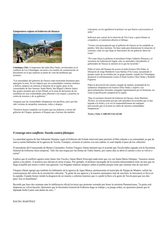 colocamos, no los agredimos la primera vez que fueron a provocarnos al
Campesinos culpan al Gobierno de Oaxaca                                      ejido.”

                                                                             Indicaron que a pesar de la retención de Tito Luna, a quien llaman su
                                                                             compañero, se mantienen abiertos al diálogo.

                                                                             “Vemos con preocupación que el gobierno de Oaxaca no ha cumplido su
                                                                             palabra. Sólo dice mentiras. No hace nada para distensionar la situación; al
                                                                             contrario, cada vez que llega un funcionario de ese gobierno altera las
                                                                             cosas.”

                                                                             “Por estas líneas le pedimos al presidente Felipe Calderón Hinojosa y al
                                                                             secretario de Gobernación hagan valer su autoridad y descúbranle al
                                                                             gobernador de Oaxaca la omisión en la que ha incurrido.”
Cintalapa, Chis.- Campesinos del ejido Díaz Ordaz, involucrados en el
conflicto de Los Chimalapas, enviaron a los medios de comunicación un        Piden el retiro del bloqueo de acceso al ejido Gustavo Día Ordaz, la
documento en el que explican su punto de vista del problema que              liberación de Jorge Humberto Luna Salinas (Tito Luna), secuestrado el
acontece.                                                                    pasado cuatro de noviembre por un grupo armado, cuando los Chimalapas
                                                                             desataron el enfrentamiento contra el Ejido Gustavo Díaz Ordaz y Rodulfo
                                                                             Figueroa.
“Las autoridades del gobierno de Oaxaca están mostrando desinterés para
apaciguar la zona. No les importa que sus comunidades cometan crímenes
y delitos, tampoco les interesa el desarme de la región, pues en las         Piden la devolución del camión cargado de madera, propiedad de los
comunidades de San Antonio, Santa María, San Miguel y Benito Juárez          ejidatarios chiapanecos de Gustavo Díaz Ordaz y respeto a los
hay grupos armados que se han filtrado en la toma de decisiones de las       aprovechamientos forestales otorgados legítimamente por al Semarnat, así
asambleas de esas comunidades para alborotar a los zoques y ponerlos en      como la pacificación completa de la región.
contra de nosotros y de su gobierno.”
                                                                             “Que el secretario General de Gobierno de Oaxaca, Jesús Martínez
Aseguran que las comunidades chiapanecas son pacíficas, pero que han         Álvarez, no esté presente por que solo perjudica los acuerdos que se han
sido víctimas de atropellos, amenazas, robos y despojo.                      logrado a la fecha y a la vez lo responsabilizamos de cualquier
                                                                             provocación que se levante en contra de nuestras comunidades
                                                                             chiapanecas.”
“Nosotros hemos cumplido con la parte que nos pidieron, a través del
gobierno de Chiapas: quitamos el bloqueo que el primer día también
                                                                             Texto y Foto: CARLOS SALAZAR




Y resurge otro conflicto: Tavela contra Jilotepec

La autoridad agraria de San Sebastián Jilotepec urgió al Gobierno del Estado intervenir para permitir el libre tránsito a su comunidad, ya que de
nueva cuenta habitantes de la agencia de Tavela, Yautepec, cerraron el camino con una cadena, lo cual impide el paso de los vehículos.

El presidente del Comisariado de Bienes Comunales, Fortino Vásquez Zárate lamentó que el acuerdo que Tavela había signado con la Secretaría
General de Gobierno fuera temporal, "sólo fue una tregua por las fiestas de Todos Santos, por cuatro días se abrió el camino y hoy se volvió a
cerrar".

Explicó que el conflicto agrario entre Santa Ana Tavela y Santa María Nizavigiti nada tiene que ver con Santa María Jilotepec, "nosotros somos
ajenos a ese pleito. A nosotros nos afectan al cerrar el paso. Por ejemplo, el profesor encargado de la escuela telesecundaria tiene un mes que no
llega al pueblo por temor a sufrir una agresión. Las brigadas médicas tampoco suben al pueblo porque tiene que caminar más de una hora".

Vásquez Zárate agregó que también los habitantes de la agencia de Agua Blanca, perteneciente al municipio de Nejapa de Madero, sufren las
consecuencias del cierre de la circulación vehicular, "la gente de esa agencia y la nuestra caminamos más de una hora, la mercancía se lleva en
la espalda. Cuando hemos tenido la desgracia de un muerto o enfermo tenemos que ir a pedir la llave a la gente de Tavela para que nos den
paso. Eso es humillante".

Recordó que hace dos semanas ante la indiferencia oficial tuvieron que protestar cerrando por horas la carretera Panamericana, "la gente está
dispuesta en volver hacerlo. Queremos que la Secretaría General de Gobierno haga su trabajo y se ponga orden, no queremos pensar que la
diputada Sofía Castro está detrás de esto..."



RACIEL MARTÍNEZ
 