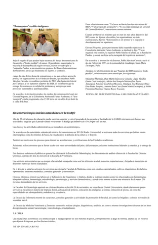 Entre ofrecimientos como: "En breve arribarán los altos ejecutivos del
"Chamaquean" a ediles indígenas                                                      BID", "Ya los traen del aeropuerto" y "Ya se están instalando en un hotel
                                                                                     del Centro Histórico", trascurrieron sesenta minutos.

                                                                                     Cuando arribaron los ponentes que no eran los más altos directivos del
                                                                                     BID, como les dijeron a los ediles, los organizadores, sin más
                                                                                     explicaciones, dijeron: "Esta reunión es sin prensa" y ni siquiera se
                                                                                     disculparon ante los reporteros.

                                                                                     Giovani Negretto, quien previamente había repartido trípticos de la
                                                                                     Consultoría Ambiente Futuro Ambiente, se deslindó y dijo: "Yo no
                                                                                     organicé esta reunión, la organizó Pablo Sánchez Carrada, de la Fundación
                                                                                     Puedes, y una de sus hijas es la encargada del registro de asistentes".

Bajo el engaño de que pueden bajar recursos del Banco Interamericano de              De acuerdo a la promoción vía Internet, Pablo Sánchez Carrada, nació el
Desarrollo a "fondo perdido", al menos 18 presidentes municipales, la                dos de Febrero de 1957, en la comunidad de Guadalupe, Santa María
mayoría de la empobrecida región mixteca, fueron invitados por la                    Zacatepec, Putla.
Fundación Puedes, a una reunión con gestores del Banco Interamericano
de Desarrollo, en las que finalmente les dijeron lo contrario.                       Atraídos por el ofrecimiento de que "bajarían del BID recursos a fondo
                                                                                     perdido", asistieron entre otros munícipes, los siguientes:
Luego de más de tres horas de exposiciones, a las que no tuvo acceso la
prensa, los organizadores de la Fundación Puedes, que encabeza Pablo                 Marcelino Martínez, (San Martín Itunyoso), Gonzalo López Sánchez
Sánchez Carrada, ex candidato perdedor del PRD a la diputación federal               (Santa Cruz Itundujia), Adrián Joel Joaquín Merino (San Pedro
por Tlaxiaco, y los supuestos expertos del BID, les informaron que la                Amuzgos), Antonio Sosa Silva (Mesones, Hidalgo), José Francisco Ruiz
entrega de recursos es en calidad de préstamos y siempre que sean                    (San Pedro Jicayán), Antonio Soto Cruz (Santa María Zacatepec), y Julián
proyectos sustentable y autofinanciables.                                            Florentino Martínez (Santos Reyes Yucuná).

De acuerdo a la invitación girada a los medios de comunicación local, por            REYNALDO BRACAMONTES/Foto: CARLOS ROMAN VELASCO
Giovani Negretto, de la Consultoría Ambiental Futuro Ambiente, el "acto
inaugural" estaba programado a las 13:00 horas en un salón de un hotel de
la calle de Libres.




Sin contratiempos inician actividades en la UABJO

Más de 25 mil alumnos de educación media superior, superior y a nivel posgrado de las escuelas y facultades de la UABJO retornaron este lunes a sus
actividades, luego de que el pasado sábado se levantara la huelga que mantuvo el STAUO por casi un mes.

Las clases y las actividades administrativas se reanudaron sin contratiempos.

De acuerdo con las autoridades, además del reinicio de transmisiones en XEUBJ Radio Universidad, se activaron todos los servicios que habían estado
interrumpidos como los trámites de becas, la vinculación y la difusión de la cultura y el deporte.

También se reactivaron los procesos para obtener las acreditaciones y certificaciones de las Unidades Académicas.

Asimismo, se los convenios que se llevan a cabo con otras universidades del país y del extranjero, así como instituciones federales y estatales, y la entrega de
becas.

Este lunes se reabrieron al público en general las clínicas de la Facultad de Odontología y los laboratorios de análisis clínicos de la Facultad de Ciencias
Químicas, además del área de atención de la Escuela de Veterinaria.

Los servicios universitarios que se otorgan a la sociedad oaxaqueña como son los referentes a salud, asesorías, capacitaciones y brigadas a municipios en
diferentes rubros ya fueron reanudados.

En el área de la salud se activaron los servicios que otorga la Facultad de Medicina, como son estudios especializados, cultivos, diagnósticos de diabetes,
hipertensión, síndrome metabólico, consultas generales y ultrasonidos.

Ciencias Químicas reinició sus labores en el Laboratorio de Diagnóstico y Análisis, donde se realizan estudios como los relacionados con hematologías,
bioquímica clínica, inmunología, microbiología, parasitología, y servicios farmacéuticos, y donde cada semana se tiene una asistencia de al menos 250
personas demandantes de los servicios.

La Facultad de Odontología aperturó sus clínicas ubicadas en la calle 20 de noviembre, así como las de Ciudad Universitaria, donde diariamente presta
servicios a pacientes en materia de limpieza dental, colocación de prótesis, colocación de amalgamas y resinas, extracción de piezas, así como las
especialidades en odontopediatría, endodoncia y ortodoncia.

La Escuela de Enfermería retomó las curaciones, consultas generales y actividades de promoción de la salud, así como las brigadas a colonias por medio de
su unidad móvil.

La Escuela de Medicina Veterinaria y Zootecnia comenzó a realizar cirugías, diagnósticos y análisis, así como a retomar investigaciones diversas en las áreas
de reproducción animal, bacteriología y microbiología, principalmente.

LA CIFRA

Las afectaciones económicas a la institución por la huelga superan los seis millones de pesos, correspondientes al pago de nómina, además de los recursos
que dejaron de ingresar por los diversos trámites.

SILVIA CHAVELA RIVAS
 