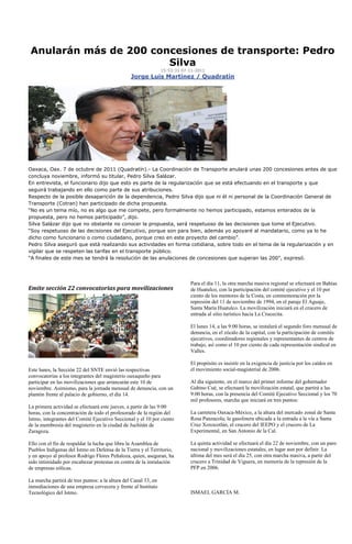 Anularán más de 200 concesiones de transporte: Pedro
                        Silva
                                                                 15:53:33 07-11-2011
                                                 Jorge Luis Martínez / Quadratín




Oaxaca, Oax. 7 de octubre de 2011 (Quadratín).- La Coordinación de Transporte anulará unas 200 concesiones antes de que
concluya noviembre, informó su titular, Pedro Silva Salázar.
En entrevista, el funcionario dijo que esto es parte de la regularización que se está efectuando en el transporte y que
seguirá trabajando en ello como parte de sus atribuciones.
Respecto de la posible desaparición de la dependencia, Pedro Silva dijo que ni él ni personal de la Coordinación General de
Transporte (Cotran) han participado de dicha propuesta.
“No es un tema mío, no es algo que me compete, pero formalmente no hemos participado, estamos enterados de la
propuesta, pero no hemos participado”, dijo.
Silva Salázar dijo que no obstante no conocer la propuesta, será respetuoso de las decisiones que tome el Ejecutivo.
“Soy respetuoso de las decisiones del Ejecutivo, porque son para bien, además yo apoyaré al mandatario, como ya lo he
dicho como funcionario o como ciudadano, porque creo en este proyecto del cambio”.
Pedro Silva aseguró que está realizando sus actividades en forma cotidiana, sobre todo en el tema de la regularización y en
vigilar que se respeten las tarifas en el transporte público.
“A finales de este mes se tendrá la resolución de las anulaciones de concesiones que superan las 200”, expresó.




                                                                             Para el día 11, la otra marcha masiva regional se efectuará en Bahías
Emite sección 22 convocatorias para movilizaciones                           de Huatulco, con la participación del comité ejecutivo y el 10 por
                                                                             ciento de los mentores de la Costa, en conmemoración por la
                                                                             represión del 11 de noviembre de 1994, en el paraje El Aguaje,
                                                                             Santa María Huatulco. La movilización iniciará en el crucero de
                                                                             entrada al sitio turístico hacia La Crucecita.

                                                                             El lunes 14, a las 9:00 horas, se instalará el segundo foro mensual de
                                                                             denuncia, en el zócalo de la capital, con la participación de comités
                                                                             ejecutivos, coordinadores regionales y representantes de centros de
                                                                             trabajo, así como el 10 por ciento de cada representación sindical en
                                                                             Valles.

                                                                             El propósito es insistir en la exigencia de justicia por los caídos en
Este lunes, la Sección 22 del SNTE envió las respectivas                     el movimiento social-magisterial de 2006.
convocatorias a los integrantes del magisterio oaxaqueño para
participar en las movilizaciones que arrancarán este 10 de                   Al día siguiente, en el marco del primer informe del gobernador
noviembre. Asimismo, para la jornada mensual de denuncia, con un             Gabino Cué, se efectuará la movilización estatal, que partirá a las
plantón frente al palacio de gobierno, el día 14.                            9:00 horas, con la presencia del Comité Ejecutivo Seccional y los 70
                                                                             mil profesores, marcha que iniciará en tres puntos:
La primera actividad se efectuará este jueves, a partir de las 9:00
horas, con la concentración de todo el profesorado de la región del          La carretera Oaxaca-México, a la altura del mercado zonal de Santa
Istmo, integrantes del Comité Ejecutivo Seccional y el 10 por ciento         Rosa Panzacola; la gasolinera ubicada a la entrada a la vía a Santa
de la membresía del magisterio en la ciudad de Juchitán de                   Cruz Xoxocotlán, el crucero del IEEPO y el crucero de La
Zaragoza.                                                                    Experimental, en San Antonio de la Cal.

Ello con el fin de respaldar la lucha que libra la Asamblea de               La quinta actividad se efectuará el día 22 de noviembre, con un paro
Pueblos Indígenas del Istmo en Defensa de la Tierra y el Territorio,         nacional y movilizaciones estatales, en lugar aun por definir. La
y en apoyo al profesor Rodrigo Flores Peñaloza, quien, aseguran, ha          última del mes será el día 25, con otra marcha masiva, a partir del
sido intimidado por encabezar protestas en contra de la instalación          crucero a Trinidad de Viguera, en memoria de la represión de la
de empresas eólicas.                                                         PFP en 2006.

La marcha partirá de tres puntos: a la altura del Canal 33, en
inmediaciones de una empresa cervecera y frente al Instituto
Tecnológico del Istmo.                                                       ISMAEL GARCÍA M.
 
