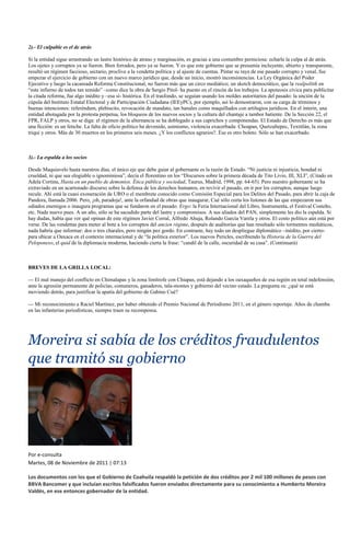 2).- El culpable es el de atrás

Si la entidad sigue arrastrando un lastre histórico de atraso y marginación, es gracias a una costumbre perniciosa: echarle la culpa al de atrás.
Los ojetes y corruptos ya se fueron. Bien forrados, pero ya se fueron. Y es que este gobierno que se presumía incluyente, abierto y transparente,
resultó un régimen faccioso, sectario, proclive a la vendetta política y al ajuste de cuentas. Pintar su raya de ese pasado corrupto y venal, fue
empezar el ejercicio de gobierno con un nuevo marco jurídico que, desde un inicio, mostró inconsistencias. La Ley Orgánica del Poder
Ejecutivo y luego la cacareada Reforma Constitucional, no fueron más que un circo mediático; un sketch democrático, que la realpolitik en
“este infierno de todos tan temido” –como dice la obra de Sergio Pitol- ha puesto en el rincón de los trebejos. La apoteosis cívica para publicitar
la citada reforma, fue algo inédito y –esa sí- histórica. En el trasfondo, se seguían usando los moldes autoritarios del pasado: la unción de la
cúpula del Instituto Estatal Electoral y de Participación Ciudadana (IEEyPC), por ejemplo, así lo demostraron, con su carga de términos y
buenas intenciones: referéndum, plebiscito, revocación de mandato, tan banales como maquillados con artilugios jurídicos. En el ínterin, una
entidad abotagada por la protesta perpetua, los bloqueos de los nuevos socios y la cultura del chantaje a tambor batiente. De la Sección 22, el
FPR, FALP y otros, no se diga: el régimen de la alternancia se ha doblegado a sus caprichos y componendas. El Estado de Derecho es más que
una ficción: es un fetiche. La falta de oficio político ha devenido, asimismo, violencia exacerbada: Choapan, Quetzaltepec, Textitlán, la zona
triqui y otros. Más de 30 muertos en los primeros seis meses. ¿Y los conflictos agrarios?. Ése es otro boleto. Sólo se han exacerbado.



3).- La espalda a los socios

Desde Maquiavelo hasta nuestros días, el único eje que debe guiar al gobernante es la razón de Estado. “Ni justicia ni injusticia, bondad ni
crueldad, ni que sea elogiable o ignominiosa”, decía el florentino en los “Discursos sobre la primera década de Tito Livio, III, XLI”, (Citado en
Adela Cortina, Hasta en un pueblo de demonios. Ética pública y sociedad, Taurus, Madrid, 1998, pp. 64-65). Pero nuestro gobernante se ha
extraviado en un acartonado discurso sobre la defensa de los derechos humanos, en revivir el pasado, en ir por los corruptos, aunque luego
recule. Ahí está la cuasi exoneración de URO o el membrete conocido como Comisión Especial para los Delitos del Pasado, para abrir la caja de
Pandora, llamada 2006. Pero, ¡oh, paradoja!, ante la orfandad de obras que inaugurar, Cué sólo corta los listones de las que empezaron sus
odiados enemigos o inaugura programas que se fundaron en el pasado. Ergo: la Feria Internacional del Libro, Instrumenta, el Festival Costeño,
etc. Nada nuevo pues. A un año, sólo se ha sacudido parte del lastre y compromisos. A sus aliados del PAN, simplemente les dio la espalda. Si
hay dudas, había que ver qué opinan de este régimen Javier Corral, Alfredo Ahuja, Rolando García Varela y otros. El costo político aún está por
verse. De las vendettas para meter al bote a los corruptos del ancien régime, después de auditorías que han resultado sólo tormentos mediáticos,
nada habría que informar: dos o tres charales, pero ningún pez gordo. En contraste, hay todo un despliegue diplomático –inédito, por cierto-
para ubicar a Oaxaca en el contexto internacional y de “la política exterior”. Los nuevos Pericles, escribiendo la Historia de la Guerra del
Peloponeso, el quid de la diplomacia moderna, haciendo cierta la frase: “candil de la calle, oscuridad de su casa”. (Continuará)



BREVES DE LA GRILLA LOCAL:

--- El mal manejo del conflicto en Chimalapas y la zona limítrofe con Chiapas, está dejando a los oaxaqueños de esa región en total indefensión,
ante la agresión permanente de policías, comuneros, ganaderos, tala-montes y gobierno del vecino estado. La pregunta es: ¿qué se está
moviendo detrás, para justificar la apatía del gobierno de Gabino Cué?

--- Mi reconocimiento a Raciel Martínez, por haber obtenido el Premio Nacional de Periodismo 2011, en el género reportaje. Años de chamba
en las infanterías periodísticas, siempre traen su recompensa.




Moreira si sabía de los créditos fraudulentos
que tramitó su gobierno




Por e-consulta
Martes, 08 de Noviembre de 2011 | 07:13

Los documentos con los que el Gobierno de Coahuila respaldó la petición de dos créditos por 2 mil 100 millones de pesos con
BBVA Bancomer y que incluían escritos falsificados fueron enviados directamente para su conocimiento a Humberto Moreira
Valdés, en ese entonces gobernador de la entidad.
 