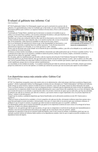 Evaluaré al gabinete tras informe: Cué
Iván Castellanos

[07:56] El gobernador Gabino Cué Monteagudo aseguró ayer que la conclusión de su primer año de
gobierno es la oportunidad para evaluar los resultados que se han tenido, así como el desempeño de los
funcionarios públicos para verificar si se requieren fortalecer diversas áreas y llevar a cabo los ajustes
necesarios.
Cuestionado por Tiempo Diario, manifestó que las decisiones se tomarán en la medida en que se
analice si es necesario hacer cambios, y las acciones continuarán llevándose a cabo para beneficiar a la
sociedad; “esto es como el tren arrancado, ya ni quién nos pare”.
Manifestó que se hace una evaluación todos los días, tanto de los funcionarios como de los resultados;
un buen momento para hacer una evaluación, dijo, es al concluir el primer año, revisar en función del
plan, de las propuestas, cuáles fueron los resultados en cada una de las áreas, sostuvo.                   GABINO Cué inaugura una obra que
Este es un instrumento de medición de la forma en que se han desempeñado los funcionarios, y con           se ha realizado en los primeros 12
base a lo que se determine, se podrían hacer los cambios necesarios; “si las diversas áreas de mi          meses de su administración.
administración requieren ser reforzadas, se va a tener que llevar a cabo”, destacó.
Sostuvo que las decisiones que se han tomado van en función de que se necesitaban cambios, y por ello se ha trabajado en ese sentido, por lo
que se harán las revisiones necesarias.
En Oaxaca se tienen muchas necesidades, se tienen problemas estructurales que nadie puede pensar que en 10 meses se puedan resolver, “se va
a informar de los datos que ya son un hecho y realidad en materia de justicia, manejo de los recursos, empleo, crecimiento económico,
reducción de los índices de seguridad”, expresó.
Por otra parte, sobre las manifestaciones que llevarán a cabo los maestros de la Sección 22 del Sindicato Nacional de Trabajadores de la
Educación (SNTE) en este Primer Informe, dijo que tienen todo el derecho de hacerlo para expresar su sentir, “pero yo platico con ellos cada
mes, con la Comisión Política me reúno para verificar los diversos temas, sé de los acuerdos que tomaron, espero que sean respetuosos de este
evento republicano, porque esto no evita que realicen manifestaciones.
Las necesidades en esta entidad son muchas, “si yo pudiera manifestarme por todas las carencias que hay en el Estado, créanme que lo haría
porque las condiciones no son las más óptimas y se tendrán que realizar las acciones que sean necesarias para superar las adversidades”.




Los deportistas nunca más estarán solos: Gabino Cué
David Carreño Díaz

[07:56] “Los deportistas oaxaqueños nunca más estarán solos en mi administración, sobre todo porque estás becas económicas llegaron para
quedarse”, afirmó el gobernador Gabino Cué Monteagudo al término del acto efectuado en el “Salón Gobernadores” del Palacio de Gobierno,
donde entregó un monto histórico superior al millón de pesos en estímulos, a poco más de media centena de atletas destacados del estado.
“Este es un hecho histórico; en el pasado no existió un programa de becas o estímulos para los deportistas de ciertos niveles de rendimiento; en
lo personal hice el compromiso desde el inicio de nuestra administración y poco a poco hemos ido cumpliendo, hoy es en favor del deporte. Más
que el monto del recurso es un estímulo, es para hacerles saber a los jóvenes a través de este apoyo que no están solos, que hay una autoridad,
un gobierno que sabe de su existencia, que sabe de su esfuerzo y que nuestro interés es seguir impulsando a las y los jóvenes deportistas de
Oaxaca”, remarcó el jefe del ejecutivo.
Aseguró que los montos y cantidad de deportistas que fueron beneficiados con la subvención económica en este 2011 fueron justos y
equitativos.
“Hubo un criterio en función de los resultados y el nivel competitivo de cada uno de ellos; obviamente recibieron mejor beca quienes más y
mejor han participado en justas nacionales e internacionales, otros que a lo mejor están en ese proceso pero que comienzan a destacar; el
problema es que el recurso no alcanza, me gustaría que todos tuvieran la misma beca pero no es posible”, estableció.
Cué Monteagudo justificó que la enorme incertidumbre que generó en los deportistas la demora de nueve meses en la entrega de las becas
deportivas, se debió a los trámites administrativos.
“Siempre es así, uno quisiera que todo lo que uno piensa, a lo que uno se compromete se resolviera de un día para otro lamentablemente te
enfrentas a una serie de procedimientos burocráticos que impide que las cosas fluyan como uno quisiera”, apuntó.
Finalmente sin especificar el área de la Comisión Estatal del Deporte como lo hizo un par de semanas, el mandatario reiteró que una vez
realizado su primer informe de Gobierno habrá cambios en las dependencias estatales, entre los que se espera un posible reemplazo en la
dependencia tutora del deporte.
 