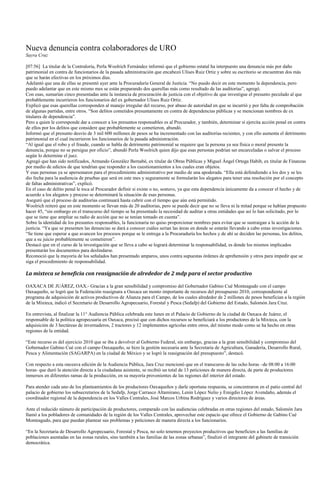 Nueva denuncia contra colaboradores de URO
Sayra Cruz

[07:56] La titular de la Contraloría, Perla Woolrich Fernández informó que el gobierno estatal ha interpuesto una denuncia más por daño
patrimonial en contra de funcionarios de la pasada administración que encabezó Ulises Ruiz Ortiz y sobre su escritorio se encuentran dos más
que se harán efectivas en los próximos días.
Adelantó que una de ellas se presentó ayer ante la Procuraduría General de Justicia. “No puedo decir en este momento la dependencia, pero
puedo adelantar que en este mismo mes se están preparando dos querellas más como resultado de las auditorías”, agregó.
Con esas, sumarían cinco presentadas ante la instancia de procuración de justicia con el objetivo de que investigue el presunto peculado al que
probablemente incurrieron los funcionarios del ex gobernador Ulises Ruiz Ortiz.
Explicó que esas querellas corresponden al manejo irregular del recurso, por abuso de autoridad en que se incurrió y por falta de comprobación
de algunas partidas, entre otros. “Son delitos cometidos presuntamente en contra de dependencias públicas y se mencionan nombres de ex
titulares de dependencia”.
Pero a quien le corresponde dar a conocer a los presuntos responsables es al Procurador, y también, determinar si ejercita acción penal en contra
de ellos por los delitos que considere que probablemente se cometieron, abundó.
Informó que el presunto desvío de 3 mil 600 millones de pesos se ha incrementado con las auditorías recientes, y con ello aumenta el detrimento
patrimonial en el cual incurrieron los funcionarios de la pasada administración.
“Al igual que el robo y el fraude, cuando se habla de detrimento patrimonial se requiere que la persona ya sea física o moral presente la
denuncia, porque no se persigue por oficio”, abundó Perla Woolrich quien dijo que esas personas podrían ser encarceladas o salvar el proceso
según lo determine el juez.
Agregó que han sido notificados, Armando González Bernabé, ex titular de Obras Públicas y Miguel Ángel Ortega Habib, ex titular de Finanzas
por medio de edictos de que tendrían que responder a los cuestionamientos a los cuales eran objetos.
Y esas personas ya se apersonaron para el procedimiento administrativo por medio de una apoderada. “Ella está defendiendo a los dos y se les
dio fecha para la audiencia de pruebas que será en este mes y seguramente se formularán los alegatos para tener una resolución por el concepto
de faltas administrativas”, explicó.
En el caso de delito penal le toca al Procurador definir si existe o no, sostuvo, ya que esta dependencia únicamente da a conocer el hecho y de
acuerdo a los alegatos y proceso se determinará la situación de esas personas.
Aseguró que el proceso de auditorías continuará hasta cubrir con el tiempo que aún está permitido.
Woolrich reiteró que en este momento se llevan más de 20 auditorias, pero se puede decir que no se lleva ni la mitad porque se habían propuesto
hacer 45, “sin embargo en el transcurso del tiempo se ha presentado la necesidad de auditar a otras entidades que así lo han solicitado, por lo
que se tiene que ampliar su radio de acción que no se tenían tomado en cuenta”.
Sobre la identidad de los presuntos responsables, la funcionaria no quiso proporcionar nombres para evitar que se sustraigan a la acción de la
justicia. “Ya que se presenten las denuncias se dará a conocer cuáles serían las áreas en donde se estarán llevando a cabo estas investigaciones.
“Se tiene que esperar a que avancen los procesos porque se le entrega a la Procuraduría los hechos y de ahí se deciden las personas, los delitos,
que a su juicio probablemente se cometieron”.
Destacó que en el curso de la investigación que se lleva a cabo se logrará determinar la responsabilidad, es donde los mismos implicados
presentarán los documentos para deslindarse.
Reconoció que la mayoría de los señalados han presentado amparos, unos contra supuestas órdenes de aprehensión y otros para impedir que se
siga el procedimiento de responsabilidad.

La mixteca se beneficia con reasignación de alrededor de 2 mdp para el sector productivo

OAXACA DE JUÁREZ, OAX.- Gracias a la gran sensibilidad y compromiso del Gobernador Gabino Cué Monteagudo con el campo
Oaxaqueño, se logró que la Federación reasignara a Oaxaca un monto importante de recursos del presupuesto 2010, correspondiente al
programa de adquisición de activos productivos de Alianza para el Campo, de los cuales alrededor de 2 millones de pesos benefician a la región
de la Mixteca, indicó el Secretario de Desarrollo Agropecuario, Forestal y Pesca (Sedafp) del Gobierno del Estado, Salomón Jara Cruz.

En entrevista, al finalizar la 11° Audiencia Pública celebrada este lunes en el Palacio de Gobierno de la ciudad de Oaxaca de Juárez, el
responsable de la política agropecuaria en Oaxaca, precisó que con dichos recursos se beneficiará a los productores de la Mixteca, con la
adquisición de 3 hectáreas de invernaderos, 2 tractores y 12 implementos agrícolas entre otros, del mismo modo como se ha hecho en otras
regiones de la entidad.

“Este recurso es del ejercicio 2010 que se iba a devolver al Gobierno Federal, sin embargo, gracias a la gran sensibilidad y compromiso del
Gobernador Gabino Cué con el campo Oaxaqueño, se hizo la gestión necesaria ante la Secretaria de Agricultura, Ganadería, Desarrollo Rural,
Pesca y Alimentación (SAGARPA) en la ciudad de México y se logró la reasignación del presupuesto”, destacó.

Con respecto a esta onceava edición de la Audiencia Pública, Jara Cruz mencionó que en el transcurso de las ocho horas –de 08:00 a 16:00
horas- que duró la atención directa a la ciudadana asistente, se recibió un total de 13 peticiones de manera directa, de parte de productores
inmersos en diferentes ramas de la producción, en su mayoría provenientes de las regiones del interior del estado.

Para atender cada uno de los planteamientos de los productores Oaxaqueños y darle oportuna respuesta, se concentraron en el patio central del
palacio de gobierno los subsecretarios de la Sedafp, Jorge Carrasco Altamirano, Lenin López Nelio y Emigdio López Avendaño, además el
coordinador regional de la dependencia en los Valles Centrales, José Marcos Urbina Rodríguez y varios directores de áreas.

Ante el reducido número de participación de productores, comparado con las audiencias celebradas en otras regiones del estado, Salomón Jara
llamó a los pobladores de comunidades de la región de los Valles Centrales, aprovechar este espacio que ofrece el Gobierno de Gabino Cué
Monteagudo, para que puedan plantear sus problemas y peticiones de manera directa a los funcionarios.

“En la Secretaria de Desarrollo Agropecuario, Forestal y Pesca, no solo tenemos proyectos productivos que beneficien a las familias de
poblaciones asentadas en las zonas rurales, sino también a las familias de las zonas urbanas”, finalizó el integrante del gabinete de transición
democrática.
 