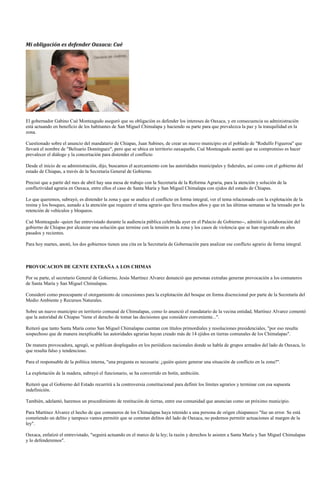 Mi obligación es defender Oaxaca: Cué




El gobernador Gabino Cué Monteagudo aseguró que su obligación es defender los intereses de Oaxaca, y en consecuencia su administración
está actuando en beneficio de los habitantes de San Miguel Chimalapa y haciendo su parte para que prevalezca la paz y la tranquilidad en la
zona.

Cuestionado sobre el anuncio del mandatario de Chiapas, Juan Sabines, de crear un nuevo municipio en el poblado de "Rodulfo Figueroa" que
llevará el nombre de "Belisario Domínguez", pero que se ubica en territorio oaxaqueño, Cué Monteagudo asentó que su compromiso es hacer
prevalecer el diálogo y la concertación para distender el conflicto

Desde el inicio de su administración, dijo, buscamos el acercamiento con las autoridades municipales y federales, así como con el gobierno del
estado de Chiapas, a través de la Secretaria General de Gobierno.

Precisó que a partir del mes de abril hay una mesa de trabajo con la Secretaría de la Reforma Agraria, para la atención y solución de la
conflictividad agraria en Oaxaca, entre ellos el caso de Santa María y San Miguel Chimalapa con ejidos del estado de Chiapas.

Lo que queremos, subrayó, es distender la zona y que se analice el conflicto en forma integral, ver el tema relacionado con la explotación de la
resina y los bosques, aunado a la atención que requiere el tema agrario que lleva muchos años y que en las últimas semanas se ha tensado por la
retención de vehículos y bloqueos.

Cué Monteagudo -quien fue entrevistado durante la audiencia pública celebrada ayer en el Palacio de Gobierno--, admitió la colaboración del
gobierno de Chiapas por alcanzar una solución que termine con la tensión en la zona y los casos de violencia que se han registrado en años
pasados y recientes.

Para hoy martes, anotó, los dos gobiernos tienen una cita en la Secretaría de Gobernación para analizar ese conflicto agrario de forma integral.



PROVOCACION DE GENTE EXTRAÑA A LOS CHIMAS

Por su parte, el secretario General de Gobierno, Jesús Martínez Alvarez denunció que personas extrañas generan provocación a los comuneros
de Santa María y San Miguel Chimalapas.

Consideró como preocupante el otorgamiento de concesiones para la explotación del bosque en forma discrecional por parte de la Secretaría del
Medio Ambiente y Recursos Naturales.

Sobre un nuevo municipio en territorio comunal de Chimalapas, como lo anunció el mandatario de la vecina entidad, Martínez Alvarez comentó
que la autoridad de Chiapas "tiene el derecho de tomar las decisiones que considere conveniente...".

Reiteró que tanto Santa María como San Miguel Chimalapas cuentan con títulos primordiales y resoluciones presidenciales, "por eso resulta
sospechoso que de manera inexplicable las autoridades agrarias hayan creado más de 14 ejidos en tierras comunales de los Chimalapas".

De manera provocadora, agregó, se publican desplegados en los periódicos nacionales donde se habla de grupos armados del lado de Oaxaca, lo
que resulta falso y tendencioso.

Para el responsable de la política interna, "una pregunta es necesaria: ¿quién quiere generar una situación de conflicto en la zona?".

La explotación de la madera, subrayó el funcionario, se ha convertido en botín, ambición.

Reiteró que el Gobierno del Estado recurrirá a la controversia constitucional para definir los límites agrarios y terminar con esa supuesta
indefinición.

También, adelantó, haremos un procedimiento de restitución de tierras, entre esa comunidad que anuncian como un próximo municipio.

Para Martínez Alvarez el hecho de que comuneros de los Chimalapas haya retenido a una persona de origen chiapaneco "fue un error. Se está
cometiendo un delito y tampoco vamos permitir que se cometan delitos del lado de Oaxaca, no podemos permitir actuaciones al margen de la
ley".

Oaxaca, enfatizó el entrevistado, "seguirá actuando en el marco de la ley; la razón y derechos le asisten a Santa María y San Miguel Chimalapas
y lo defenderemos".
 
