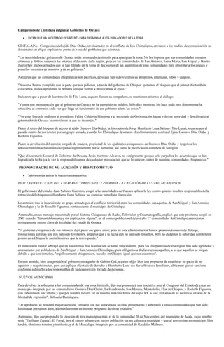 Campesinos de Cintalapa culpan al Gobierno de Oaxaca

       DICEN QUE HA MOSTRADO DESINTERÉS PARA DESARMAR A LOS POBLADORES DE LA ZONA

CINTALAPA.- Campesinos del ejido Díaz Ordaz, involucrados en el conflicto de Los Chimalapas, enviaron a los medios de comunicación un
documento en el que explican su punto de vista del problema que acontece.

"Las autoridades del gobierno de Oaxaca están mostrando desinterés para apaciguar la zona. No les importa que sus comunidades cometan
crímenes y delitos, tampoco les interesa el desarme de la región, pues en las comunidades de San Antonio, Santa María, San Miguel y Benito
Juárez hay grupos armados que se han filtrado en la toma de decisiones de las asambleas de esas comunidades para alborotar a los zoques y
ponerlos en contra de nosotros y de su gobierno."

Aseguran que las comunidades chiapanecas son pacíficas, pero que han sido víctimas de atropellos, amenazas, robos y despojo.

"Nosotros hemos cumplido con la parte que nos pidieron, a través del gobierno de Chiapas: quitamos el bloqueo que el primer día también
colocamos, no los agredimos la primera vez que fueron a provocarnos al ejido."

Indicaron que a pesar de la retención de Tito Luna, a quien llaman su compañero, se mantienen abiertos al diálogo.

"Vemos con preocupación que el gobierno de Oaxaca no ha cumplido su palabra. Sólo dice mentiras. No hace nada para distensionar la
situación; al contrario, cada vez que llega un funcionario de ese gobierno altera las cosas."

"Por estas líneas le pedimos al presidente Felipe Calderón Hinojosa y al secretario de Gobernación hagan valer su autoridad y descúbranle al
gobernador de Oaxaca la omisión en la que ha incurrido."

Piden el retiro del bloqueo de acceso al ejido Gustavo Día Ordaz, la liberación de Jorge Humberto Luna Salinas (Tito Luna), secuestrado el
pasado cuatro de noviembre por un grupo armado, cuando los Chimalapas desataron el enfrentamiento contra el Ejido Gustavo Díaz Ordaz y
Rodulfo Figueroa.

Piden la devolución del camión cargado de madera, propiedad de los ejidatarios chiapanecos de Gustavo Díaz Ordaz y respeto a los
aprovechamientos forestales otorgados legítimamente por al Semarnat, así como la pacificación completa de la región.

"Que el secretario General de Gobierno de Oaxaca, Jesús Martínez Álvarez, no esté presente porque sólo perjudica los acuerdos que se han
logrado a la fecha y a la vez lo responsabilizamos de cualquier provocación que se levante en contra de nuestras comunidades chiapanecas."

PROPONE PACTO DE NO AGRESIÓN Y RESPETO MUTUO

       Sabines exige aplicar la ley contra oaxaqueños

PIDE LA DEVOLUCIÓN DEL CHIAPANECO RETENIDO Y PROPONE LA CREACIÓN DE CUATRO MUNICIPIOS

El gobernador del estado, Juan Sabines Guerrero, exigió a las autoridades de Oaxaca aplicar la ley contra quienes resulten responsables de la
retención del chiapaneco Humberto Luna Salinas, así como su inmediata liberación.

Lo anterior, tras la incursión de un grupo armado por el conflicto territorial entre las comunidades oaxaqueñas de San Miguel y San Antonio
Chimalapas y la de Rodulfo Figueroa, perteneciente al municipio de Cintalapa.

Antenoche, en un mensaje transmitido por el Sistema Chiapaneco de Radio, Televisión y Cinematografía, explicó que este problema surgió en
2005 cuando, "lamentablemente y sin explicación alguna", en el conteo poblacional de ese año 17 comunidades de Cintalapa aparecieron
erróneamente en con clave de localidad del estado de Oaxaca.

"El gobierno chiapaneco de ese entonces dejó pasar ese grave error; pero en esta administración hemos promovido mesas de diálogo,
resoluciones agrarias que nos han sido favorables, amparos que a la fecha aún no han sido resueltos, pero no dudamos la autoridad competente
pronto de a Chiapas la razón histórica que le corresponde."

El mandatario estatal subrayó que en los últimos días la situación se tornó más violenta, pues los chiapanecos de esa región han sido agredidos y
amenazados por pobladores de San Miguel y San Antonio Chimalapas, para obligarlos a declararse oaxaqueños, a lo que aquellos se niegan
debido a que son tzotziles, "orgullosamente chiapanecos, nacidos en Chiapas igual que sus ancestros".

En este sentido, hizo una petición al gobierno oaxaqueño de Gabino Cué, a quien -dijo- hizo una propuesta de establecer un pacto de no
agresión y respeto mutuo, para que aplique el estado de derecho y Humberto Luna sea devuelto a sus familiares, al tiempo que se sancione
conforme a derecho a los responsables de la desaparición forzada de personas.

NUEVOS MUNICIPIOS

Para devolver la soberanía a las comunidades de esa zona limítrofe, dijo que presentará una iniciativa ante el Congreso del Estado de crear un
municipio integrado por las comunidades Gustavo Díaz Ordaz, La Hondonada, San Marcos, Montebello, Flor de Chiapas, y Rodulfo Figueroa,
con cabecera en éste último y que por nombre llevará "el de nuestro máximo héroe del siglo XX, a casi 100 años de su sacrificio en aras de la
libertad de expresión", Belisario Domínguez.

"De aprobarse, se brindará mayor atención, cercanía con sus autoridades locales, presupuesto y soberanía a estas comunidades que han sido
lastimadas por tantos años, además haremos un intenso programa de obras estatales."

Asimismo, dijo que propondrá la creación de tres municipios más: el de la comunidad 20 de Noviembre, del municipio de Acala, cuyo nombre
sería "Emiliano Zapata"; El Parral, hoy el centro urbano con mayor población sin ser cabecera municipal y que al convertirse en municipio libre
tendría el mismo nombre y territorio; y el de Mezcalapa, integrado por la comunidad de Raudales Malpaso.
 