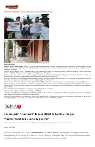 Empresarios paralizan Oaxaca: exigen hacer valer el Estado de Derecho
Redacción El Piñero
Oaxaca, México; 08 de agosto 2016.-Â En la recta final de las vacaciones de verano, empresarios de Oaxaca iniciaron un paro de labores, el cual
habían anunciado en días pasados, con el fin de mandarle un mensaje claro y conciso a las autoridades oaxaqueñas, que no sólo los maestros
tienen voz en Oaxaca.
Guiados por un hartazgo social, y frustración de ver como negocios, los cuales han logrado consolidar a través de los años, comenzar a quebrar
debido a la falta de diálogo y de consenso por parte del gobierno y el magisterio.
Desde las primeras horas de este lunes los negocios ubicados en los emblemáticos portales del primer cuadro de la ciudad, para exigir una
solución pronta, al conflicto que está dejando a Oaxaca en una situación de profunda crisis.
El 90% de los negocios pertenecientes a Canacintra y Coparmex han parado labores, sumando cerca de 3 mil locales, sin embargo, la unión de
mercados, los cuales son fundamentales para sociedad oaxaqueña no lo han hecho.
Al paro de labores también se ha sumado los integrantes de la CTM, enfrente de la macroplaza, han anunciado que pararan durante 24 horas.
Algunas empresas de taxis también se sumaron al paro, para manifestar como es que el conflicto magisterio-gobierno ha mermado sus ingresos,
es por ello, que con el ingenio del mexicano autos particulares se han vuelto taxis, autobuses foráneos urbanos y con ello tratan de que Oaxaca no
para al 100%.
Los servicios hoteleros también han parado a pesar de la temporada de vacaciones.
Lugares como Huatulco, también se suman al paro de 24 horas.
Junto con el paro de labores, los empresarios, también harán uso de su derecho a manifestarse y saldrán a las calles para exigir que el gobierno
haga respetar las garantías individuales de cada ciudadano.
Como en la mayoría de las manifestaciones, los primeros afectados son la ciudadanía, sin embargo, es necesario hacer saber al gobierno de
Oaxaca y magisterio, que Â existe un hartazgo social por las formas es que han afectado al estado.
Empresarios “clausuran” la casa oficial de Gabino Cué por
“ingobernabilidad y vacío de poderes”
*Participan tres mil empresas en paro. *Tres mil desempleados en 86 días de paro magisterial.
Pedro MATÍAS
OAXACA, Oax. (pagina3.mx).- Ante la “ingobernabilidad y el vacío de poderes”, alrededor de tres mil empresas iniciaron este
lunes 8 de agosto de 2016 un paro de 48 horas para exigir al gobierno de Enrique Peña Nieto y de Gabino Cué Monteagudo solución
al conflicto social y magisterial, el libre tránsito, la reactivación económica y la paz con justicia.
 