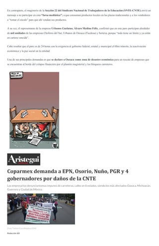En contraparte, el magisterio de la Sección 22 del Sindicato Nacional de Trabajadores de la Educación (SNTE-CNTE) envió un
mensaje a no participar en esta “farsa mediática”; a que consuman productos locales en las plazas tradicionales y a los vendedores
a “tomar el zócalo” para que ahí vendan sus productos.
A su vez, el representante de la empresa Urbanos Guelatao, Álvaro Medina Félix, confirmó que en este paro participan alrededor
de mil unidades de las empresas Choferes del Sur, Urbanos de Oaxaca (Tucdosa) y Sertexa, porque “todo tiene un límite y ya están
en cartera vencida”.
Cabe resaltar que el paro es de 24 horas con la exigencia al gobierno federal, estatal y municipal el libre tránsito, la reactivación
económica y la paz social en la entidad.
Una de sus principales demandas es que se declare a Oaxaca como zona de desastre económica para un rescate de empresas que
se encuentran al borde del colapso financiero por el plantón magisterial y los bloqueos carreteros.
Coparmex demanda a EPN, Osorio, Nuño, PGR y 4
gobernadores por daños de la CNTE
Los empresarios denunciantomas impunes de carreteras, calles en 8 estados, siendo los más afectados Oaxaca, Michoacán,
Guerrero y Ciudad de México.
(Foto:Twitter/Coordinadora1DM)
Redacción AN
 