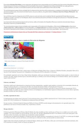El presidenteEnrique Peña Nietoy varios integrantes del gabinete fueron demandados por la Confederación Patronal de la República Mexicana
(Coparmex) por la omisión en los bloqueos de la Coordinadora Nacional de Trabajadores de la Educación (CNTE), los cuales generaron
ingobernabilidad y una daño a la actividad económica de hasta medio punto delProducto Interno Bruto (PIB).
“En está demanda de amparo hemos señalado (por la violación de los derechos de los empresarios y ciudadanos) al presidente de la República, al
secretario de Educación, al secretario de Gobernación, a los procuradores, a los gobernadores deOaxaca, Guerrero, Chiapas, Michoacán“, dijo
Gustavo de Hoyos.
Son ya 82 días en que los integrantes de la CNTE actúan en contra de la ley ante la evidente falta de capacidad del Estado Mexicano para
establecer el orden y terminar con los bloqueos, dijo en una conferencia de prensa al finalizar la entrega de la denuncia en Tribunales del Poder
Judicial de la Federación.
Los empresarios denunciantomas impunes de carreteras, calles en 8 estados de la República Mexicana, siendo los más afectados Oaxaca,
Michoacán, Guerrero y Ciudad de México.
“En esta demanda de amparo hemos señalado como responsables al Presidente de la República, al Secretario deGobernación, al Secretario
deEducaciónPública, alProcuradorGeneral de la República, a losGobernadoresde los estados de Oaxaca, Michoacán, Chiapas y Guerrero, a los
Secretarios Federales de estos estados y a los Congresos de estas demarcaciones, entre otras autoridades”, dice la denuncia.
Presentación de Demanda de Amparo Ante Los Tribunales Del Poder Judicial de La Federación by Aristegui Noticias on Scribd
Condicionan regreso a clases a cambio de liberación de dirigentes
CARLOS ROMÁN VELASCO
Niños corren el riesgo de no iniciar el Ciclo Escolar 2016-2017.
Lizette Mendoza
MAGISTERIO PROPONE "CATAFIXIA"
El inicio del Ciclo Escolar 2016-2017, estaría sujeto a la liberación de Rubén Núñez Ginez y Francisco Villaloboz Ricárdez, principales líderes de la
Sección 22 del Sindicato Nacional de los Trabajadores de la Educación (SNTE), detenidos el 14 de junio.
El coordinador organizativo de la Ceteo, Eligio Gómez Hernández, indicó que será durante la próxima Asamblea Estatal cuando se valore la fecha de
retornar a las aulas, aunque reconoció que es una buena señal que se continúe con las mesas de diálogo con el Gobierno federal, “pero las respuestas
siguen siendo mínimas”.
Liberan a seis líderes
El profesor señaló que la determinación se tomará por las bases magisteriales y quedaría sujeta también a la decisión de las autoridades federales de
abrogar la reforma educativa, y la reparación del daño a los deudos del desalojo fallido en Nochixtlán del 19 de junio.
A 83 días del plantón de maestros en el zócalo y tras la realización de diversas protestas, entre ellas el cierre de la carretera internacional 190, la
principal entrada a la ciudad, así como el intento de boicot a la Guelaguetza, los manifestantes lograron la liberación de seis de los líderes regionales,
acusados de delitos del fuero federal y común.
En duda, reposición de clases
La determinación que podría tomar la Sección 22 en las próximas horas, pone en duda la reposición de los 31 días de clases que durante el ciclo
escolar 2015-2016 se perdieron en 194 planteles de educación básica de Oaxaca.
En esas escuelas, el Instituto Estatal de Educación Pública de Oaxaca (IEEPO) acordó entregar la documentación a los egresados para evitar
problemas en sus nuevos niveles de estudio; hoy, el panorama es incierto.
Rezago educativo
El director general de Mexicanos Primero, David Calderón, fue claro al señalar que hace mucho que en Oaxaca no se cumple con un ciclo escolar
completo. “Los ciclos escolares no son de 200 días, son de 160, 150, 140 días, dependiendo del año. Si un alumno no asiste una cuarta parte o más
del ciclo escolar a la escuela, es un alumno que en automático estaría reprobado”.
Consideró que esa situación ha desatado la corrupción mayor del sistema educativo encarnado por la Sección 22 del SNTE: un sistema que ha dejado
en el olvido a los niños y jóvenes de Oaxaca y un sistema que se olvida de los niños y jóvenes pierde su esencia misma.
Algunos datos duros del país arrojados por la evaluación Planea, refieren que de 100 niñas y niños que a nivel nacional comienzan la primaria, sólo
82 la concluyen en tiempo y forma; en Oaxaca son apenas 70.
 