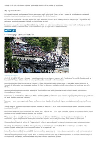 Además, 58 de cada 100 alumnos culminan la educación primaria y 34 se gradúan del bachillerato.
Muy bajo nivel educativo
En un estudio realizado por Méxicanos Primero, determinaron que la población de Oaxaca no llega a primero de secundaria como escolaridad
promedio, y encontramos municipios enteros con menos de tres años de nivel educativo.
En el índice de desarrollo de Mexicanos Primero para captar el esfuerzo educativo de los estados y medir qué tanto incluyen a su población en la
escuela y el aprendizaje, Oaxaca ha resultado en el último lugar nacional.
Los alumnos oaxaqueños tienen la probabilidad más baja en el país para acabar la secundaria, en el sistema estatal con la más baja proporción de
maestros evaluados y la participación de los padres impedida, lejos de lo que marca la normativa nacional.
Confirman pagos a faltistas de la CNTE
AGENCIA REFORMA
CIUDAD DE MÉXICO 7-Ago .- Contrario a lo establecido en la reforma educativa, maestros de la Coordinadora Nacional de Trabajadores de la
Educación (CNTE) que faltaron a clases de forma injustificada han comenzado a cobrar sus salarios.
Profesores disidentes de Oaxaca, Michoacán, Guerrero y Chiapas confirmaron lo publicado por Grupo REFORMA la semana pasada: que la
Secretaría de Gobernación intervino para que quedaran sin efecto los descuentos que habían aplicado a los profesores por sumarse al paro de la
CNTE.
Dirigentes magisteriales consideraron que la entrega de estos recursos es uno de los primeros avances en las negociaciones que sostiene la
Coordinadora con la Segob.
Funcionarios del Instituto Estatal de Educación Pública de Oaxaca (IEEPO) confirmaron que el viernes se pagó a aquellos profesores que justificaron
sus faltas, aunque se reservaron el número.
Entre mayo y junio, maestros paristas de Oaxaca recolectaron firmas de padres de familia y de algunas autoridades municipales para justificar sus
faltas.
Además, unos 187 profesores comisionados a labores sindicales en la sección 22 de ese estado también recibieron su pago, que estaba congelado
desde diciembre de 2015.
Profesores de Michoacán que se encontraban en el plantón de la Ciudadela, en la CDMX, y que cobraron la retención de su salario la semana pasada
confiaron que con este pago quede sin efectos su cese por faltas.
"No es real eso de los ceses y las retenciones. Fue una amenaza del Gobierno federal. Fue una artimaña para desmovilizar y desactivar el
movimiento", expuso una profesora de Apatzingán, quien recibió su salario de 5 mil 200 pesos, más el dinero extra de las retenciones.
El maestro Rubisel Aguilar de la Cruz, de Chiapas, cobró 22 mil pesos la semana pasada, correspondientes a cuatro de seis quincenas retenidas.
"La entrega de nuestro dinero es producto de la negociación y del movimiento que se viene dando. Esos son puntos que se acordaron en la
negociación y son alcances que se están cumpliendo, aunque no en su totalidad", dijo.
Ramos Reyes Guerrero, líder de la sección 14 de Guerrero, confirmó que entre jueves y viernes algunos maestros de su estado recibieron su salario.
"Pero sólo fue para algunos de los que faltaron. No se ha cumplido el acuerdo como debe ser. En mi opinión aún no se cumple con todos porque no
se cubrió y no se pagó a todos como señalan los acuerdos que se tienen", manifestó el dirigente.
 