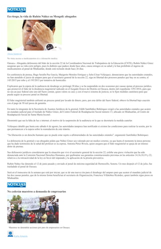 En riesgo, la vida de Rubén Núñez en Mengolí: abogados
Alicia Sandoval
No tiene acceso a medicamentos ni a valoración medica
Oaxaca.- Abogados defensores del líder de la sección 22 de la Coordinadora Nacional de Trabajadores de la Educación (CNTE), Rubén Núñez Ginez
aseguran que su vida corre peligro, pues la diabetes que padece desde hace años, causa estragos en su salud y le han prohibido el ingreso de
medicamentos al penal de Miahuatlán, donde está recluido desde hace 26 días.
En conferencia de prensa, Hugo Serafín Paz García, Margarito Morales Enríquez y Julio César Velázquez, denunciaron que las autoridades estatales,
no han atendido el juicio de amparo para que el secretario general de la sección 22, siga en libertad dos procesos penales que hay en su contra, el
145/2015 por robo y el 195/2015 por tentativa de homicidio.
Explicaron que la espera de la audiencia de desahogo se prolongó 20 días y se ha suspendido en dos ocasiones por causas ajenas al proceso jurídico,
que promovió el líder de la disidencia magisterial radicado en el Juzgado Octavo de Distrito en Oaxaca, dentro del expediente 1291/2016, para que
no sea un juez federal sino uno del fuero común, quien valore su caso y con el nuevo sistema de justicia, se le fijen medidas cautelares para que
pueda seguir su proceso penal en libertad.
El líder magisterial también enfrentó un proceso penal por lavado de dinero, pero, por este delito del fuero federal, obtuvo la libertad bajo caución
con el pago de 50 mil pesos de garantía.
En tanto la integrante de la Secretaría de Asuntos Jurídicos de la gremial, Edith Santibáñez Bohórquez exigió a las autoridades estatales que acaten
un mandato judicial para el traslado de Núñez Ginez, del Centro Federal de Readaptación Social número 13, ubicado en Miahuatlán, al Centro de
Readaptación Social de Santa María Ixcotel.
Desmintió que sea la falta de luz e internet, el motivo de la suspensión de la audiencia en la que se decretaría la medida cautelar.
Velázquez detalló que hasta este sábado 6 de agosto, las autoridades tampoco han notificado si existen las condiciones para realizar la sesión, por lo
que permanecen a la espera sobre la reanudación de este trámite.
“Su liberación es un derecho humano que no puede estar sujeto a arbitrariedades de las autoridades estatales”, argumentó Santibáñez Bohórquez.
La defensoría de la gremial y sus abogados piden que Núñez Ginez sea valorado por un medico externo, ya que hasta el momento la única persona
que ha dado testimonio de la salud del profesor es su esposa, Antonia Pérez Rivera, quien asegura que el líder magisterial se queja de un intenso
dolor de piernas.
Sus defensores jurídicos consideraron que la situación que vive el secretario general de la sección 22, exhibe una grave violación que ha sido
denunciada ante la Comisión Nacional Derechos Humanos, por quebrantar sus garantías constitucionales previstas en los artículos 14,16,18,19 y 22,
relativos a la retroactividad de la ley en favor del imputado y la aplicación de la prisión preventiva.
Rubén Núñez fue detenido el 12 de junio pasado y enviado al penal de máxima seguridad de Hermosillo, Sonora. Un mes después el 12 de julio, fue
trasladado al penal de Oaxaca.
Será en el transcurso de la semana que está por iniciar, que se de una nueva cita para el desahogo del amparo para que acaten el mandato judicial de
las dos causas penales, que de la misma forma benefician al secretario de Organización, Francisco Villalobos Ricárdez, quien también sigue preso en
Miahuatlán.
No cederán maestros a demanda de empresarios
GIL LIRA
Maestros no detendrán acciones por paro de empresarios en Oaxaca.
Karla Arrazola
 