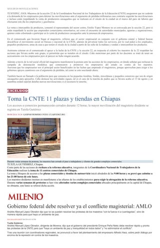 SEGUIRÁN MOVILIZACIONES
TUXTEPEC, OAX.-Maestros de la sección 22 de la Coordinadora Nacional de los Trabajadores de la Educación (CNTE) aseguraron que no cederán
a la demanda de los empresarios para detener las movilizaciones ante el argumento de pérdidas millonarias caso contrario seguirán las movilizaciones
e incluso están respaldando la venta de productores oaxaqueños que se realizará en el zócalo de la ciudad en el marco del paro de labores que
efectuaran este día los empresarios y gasolineras.
La venta e intercambio de productos, comentó el representante del sector centro, Emilio Yepez Montero no es convocada por la sección 22, pero si
están respaldado la acción que emprenden comerciantes minoritarios, así como el encuentro de autoridades municipales, agrarias y organizaciones,
quienes están exhortando a participar en la venta de productores oaxaqueños ante la amenaza de empresarios.
En el comunicado que hicieron llegar al magisterio, refieren que el sector empresarial en conjunto con el gobierno estatal y federal buscan
descalificar el movimiento social en Oaxaca y nacional de la CNTE, además de privatizar todos los servicios, por lo cual piden a los empleados,
pequeños productores, amas de casa a que tomen el zócalo de la ciudad a partir de las ocho de la mañana y vendan o intercambien los productos.
Asimismo reiteran en el comunicado el apoyo a la lucha de la CNTE y la sección 22, en respuesta al exhorto los maestros de la 22 respaldan las
acciones que llevara acabo este grupo, si permitirán que se instalen en el zócalo. Cabe mencionar por parte de los docentes se trató de tener un
acercamiento con los empresarios pero al parecer no hubo ningún acuerdo.
Además a través de la red social oficial del magisterio manifestaron la postura ante las acciones de los empresarios, en donde señalan que rechazan la
campaña de denostación mediática que comenzaron a promover los empresarios del estado en contra de los maestros.
Aseveran que los empresarios son el principal sector beneficiados en las luchas que emprende el magisterios, porque aprovechan para exigir a los
gobiernos apoyos cuantiosos con el argumento de pérdidas, tal como se esta suscitando ahora.
También hacen un llamado a la población para que consuma en las pequeñas tienditas, fondas, misceláneas y pequeños comercios que son de origen
oaxaqueños para apoyarlos. Cabe destacar las actividades siguen, tal es el caso de la marcha de padres que se llevara acabo el 13 de agosto y en
asamblea estatal esperan detallar nuevas movilizaciones si el escenario lo amerita.
Toma la CNTE 11 plazas y tiendas en Chiapas
Los accesos a comercios permanecerán cerrados durante 12 horas; la mayor movilización del magisterio disidente se
registra en Tuxtla Gutiérrez
08/08/2016 10:36 GASPAR ROMERO/ FOTO: CUARTOSCURO
Durante varias semanas de protesta, los maestros han cerrado el paso a trabajadores y clientes de grandes complejos comerciales.
TUXTLA GUTIÉRREZ, Chiapas.
Como parte de las acciones de rechazo a la reforma educativa, integrantes de la Coordinadora Nacional de Trabajadores de la
Educación realizan la toma de 11 centros comerciales de Chiapas.
La toma y bloqueo de accesos a las plazas comerciales y tiendas de autoservicio inició alrededor de las 9:00 horas y se prevé que culmine a
las 21:00 horas de este lunes.
Los maestros disidentes insisten en manifestarse a las afueras de los establecimientos para exigir la abrogación de la reforma educativa.
Durante varias semanas de protestas se han visto afectados varios complejos comerciales ubicados principalmente en la capital de Chiapas,
no obstante, este lunes se reforzó dicha acción.
Gobierno federal debe resolver ya el conflicto magisterial: AMLO
Andrés Manuel López Obrador dijo que no se pueden resolver las protestas de los maestros “con la fuerza ni a cuentagotas”, sino de
manera rápida para que haya un ambiente de paz.
ISSA MALDONADO07/08/2016 05:38 PM
Tuxtla Gutiérrez
Andrés Manuel López Obrador, dirigente de Morena, dijo que el gobierno del presidente Enrique Peña Nieto debe resolver rápido y pronto
las protestas de la CNTE para que "haya un ambiente de paz y tranquilidad en todos lados" y "no administrar el conflicto".
Tras una reunión con coordinadores regionales, se pronunció a favor del planteamiento del empresario Alfredo Harp, sobre pedir diálogo por
encima de la represión en contra de los maestros.
 