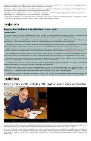 En conferencia de prensa, el dirigente del Movimiento Regeneración Nacional expuso que la reforma educativa está impuesta y perjudica a
los maestros, mientras que el gobierno federal quiere "resolver todo con la fuerza".
Resaltó que el gobierno está resolviendo el conflicto magisterial a "cuentagotas", pues "tardaron meses sin pagar a maestros" y eso es "una
gran injusticia, no se le puede retener el salario a nadie, es anticonstitucional".
López dijo consideró sobre la reforma educativa que sí tienen que aplicarse evaluaciones "pero pedagógicas. No puede haber evaluación
para someter, para imponerse y mucho menos para distender a los maestros".
La solución es: "nada por la fuerza, todo por la razón y el derecho", como uno de los principios del presidente Benito Juárez, pero la solución
no será con la imposición de la reforma educativa y querer resolver el problema con la fuerza.
Docentes deberán elaborar la llamada ruta de mejora escolar
LAURA POY SOLANO
A partir del 15 agosto la Secretaría de Educación Pública (SEP) iniciará el proceso de consulta del nuevo modelo educativo y propuesta curricular
para la formación obligatoria en más de 200 mil escuelas públicas y privadas de prescolar, primaria y secundaria de todo el país.
En los consejos técnicos escolares (CTE), que se realizarán antes del regreso a clases, programado para el 22 de agosto, se prevé dedicar al menos
dos sesiones (15 y 16 de agosto) para elanálisis y reflexión de la propuesta presentada por la dependencia federal el 20 de julio.
De acuerdo con la guía del CTE, el objetivo es tener un primer acercamiento a la propuesta curricular y sus ejes pedagógicos, a fin de que los
planteles identifiquen la pedagogía de la propuesta y los retos que cada escuela deberá afrontar para echarla a andar de forma consistente.
La SEP señaló que la revisión del modelo permitirá a profesores y directivos que decidan participar en la consulta del modelo educativo, generar
opiniones sustentandas, las cuales podrán emitir hasta el próximno 30 de septiembre en el portal electrónicowww.gob.mx/modeloeducativo2016.
Las actividades que deberán realizar maestros y cuerpo directivo incluyen identificar las fortalezas y retos que tiene cada plantel para alcanzar el
perfil de egreso propuesto por la dependencia, pero también establecer qué prácticas docentes cumplen con el perfil pedagógico del nuevo modelo.
Además de analizar la nueva propuesta curricular y pedagógica, los docentes y directivos deberán elaborar la llamada ruta de mejora escolar, que
incluye las acciones pedagógicas que se pondrán en marcha en cada escuela en el ciclo 2016-2017.
A partir de este ciclo escolar, en las sesiones del CTE se tendrá que diseñar un plan de optimización del tiempo, si es que la escuela determinó
optar por un calendario de 185 días, y no de 200 como se tenía fijado en la normatividad.
La consulta sobre la nueva propuesta curricular en las escuelas forma parte de los tres esquemas anunciados por la SEP en julio pasado, y que
arrancaron con foros nacionales con gobernadores, autoridades del Instituto Nacional para la Evaluación de la Educación (INEE) y organizaciones de
la sociedad civil. La dependencia federal detalló que también se abriría una consulta en línea para la población en general.
La Subsecretaría de Educación Básica, que encabeza Javier Treviño Cantú, prevé que la revisión del nuevo modelo educativo se retome en una
próxima sesión del CTE, para un análisis colectivo sobre los retos y compromisos que requerirán asumir como escuela para su aplicación efectiva.
Olac Fuentes: es 'Dr. Jeckyll' y 'Mr. Hyde' el nuevo modelo educativo
Rosa Elvira Vargas | lunes, 08 ago 2016 07:44
“El país perderá otra oportunidad de empezar a salir de este panorama de catástrofe de logros de aprendizaje”: Fuentes Molinar. Foto Roberto García Ortiz / Archivo
Ciudad de México. Para el ex subsecretario de Educación Básica Olac Fuentes Molinar, uno de los expertos en el tema de más prestigio en el país, no hay
que hurgar demasiado: el nuevo modelo educativo impulsado por la Secretaría de Educación Pública (SEP) es Dr. Jeckyll y Mr. Hyde.
El primero –Dr. Jeckyll– presenta un discurso pedagógico ‘‘que colecciona posiciones progresistas y renovadoras’’, pero en la Propuesta curricular para la
educación obligatoria 2016, ‘‘Mr. Hyderegresa y hace lo mismo que se ha hecho siempre: un enfoque tradicional y contenidos muy complejos. Lo mismo,
en suma, que nos mantiene en el bajo nivel de resultados de logro (académico) por lo menos desde que empezó a hacerse una evaluación comparable en el
2000’’, asegura.
 