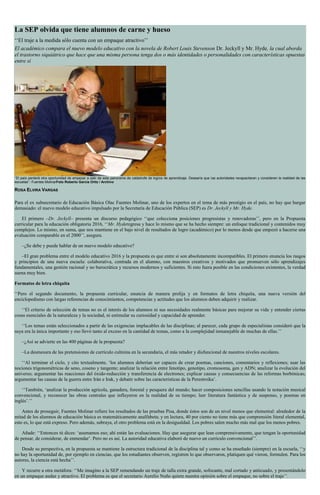 La SEP olvida que tiene alumnos de carne y hueso
‘‘El traje a la medida sólo cuenta con un empaque atractivo’’
El académico compara el nuevo modelo educativo con la novela de Robert Louis Stevenson Dr. Jeckyll y Mr. Hyde, la cual aborda
el trastorno siquiátrico que hace que una misma persona tenga dos o más identidades o personalidades con características opuestas
entre sí
‘‘El país perderá otra oportunidad de empezar a salir de este panorama de catástrofe de logros de aprendizaje. Desearía que las autoridades recapacitaran y consideren la realidad de las
escuelas’’: Fuentes MolinarFoto Roberto García Ortiz / Archivo
ROSA ELVIRA VARGAS
Para el ex subsecretario de Educación Básica Olac Fuentes Molinar, uno de los expertos en el tema de más prestigio en el país, no hay que hurgar
demasiado: el nuevo modelo educativo impulsado por la Secretaría de Educación Pública (SEP) es Dr. Jeckyll y Mr. Hyde.
El primero –Dr. Jeckyll– presenta un discurso pedagógico ‘‘que colecciona posiciones progresistas y renovadoras’’, pero en la Propuesta
curricular para la educación obligatoria 2016, ‘‘Mr. Hyderegresa y hace lo mismo que se ha hecho siempre: un enfoque tradicional y contenidos muy
complejos. Lo mismo, en suma, que nos mantiene en el bajo nivel de resultados de logro (académico) por lo menos desde que empezó a hacerse una
evaluación comparable en el 2000’’, asegura.
–¿Se debe y puede hablar de un nuevo modelo educativo?
–El gran problema entre el modelo educativo 2016 y la propuesta es que entre sí son absolutamente incompatibles. El primero enuncia los rasgos
y principios de una nueva escuela: colaborativa, centrada en el alumno, con maestros creativos y motivados que promueven sólo aprendizajes
fundamentales, una gestión racional y no burocrática y recursos modernos y suficientes. Si esto fuera posible en las condiciones existentes, la verdad
suena muy bien.
Formatos de letra chiquita
‘‘Pero el segundo documento, la propuesta curricular, enuncia de manera prolija y en formatos de letra chiquita, una nueva versión del
enciclopedismo con largas referencias de conocimientos, competencias y actitudes que los alumnos deben adquirir y realizar.
‘‘El criterio de selección de temas no es el interés de los alumnos ni sus necesidades realmente básicas para mejorar su vida y entender ciertas
cosas esenciales de la naturaleza y la sociedad, ni estimular su curiosidad y capacidad de aprender.
‘‘Los temas están seleccionados a partir de las exigencias implacables de las disciplinas; al parecer, cada grupo de especialistas consideró que la
suya era la única importante y eso llevó tanto al exceso en la cantidad de temas, como a la complejidad inmanejable de muchas de ellas.’’
–¿Así se advierte en las 400 páginas de la propuesta?
–La desmesura de las pretensiones de currículo culmina en la secundaria, el más retador y disfuncional de nuestros niveles escolares.
‘‘Al terminar el ciclo, y cito textualmente, ‘los alumnos deberían ser capaces de crear poemas, canciones, comentarios y reflexiones; usar las
nociones trigonométricas de seno, coseno y tangente; analizar la relación entre fenotipo, genotipo, cromosoma, gen y ADN; analizar la evolución del
universo; argumentar las reacciones del óxido-reducción y transferencia de electrones; explicar causas y consecuencias de las reformas borbónicas;
argumentar las causas de la guerra entre Irán e Irak, y debatir sobre las características de la Perestroika’.
‘‘También, ‘analizar la producción agrícola, ganadera, forestal y pesquera del mundo; hacer composiciones sencillas usando la notación musical
convencional, y reconocer las obras centrales que influyeron en la realidad de su tiempo; leer literatura fantástica y de suspenso, y poemas en
inglés’.’’
Antes de proseguir, Fuentes Molinar refiere los resultados de las pruebas Pisa, donde éstos son de un nivel menos que elemental: alrededor de la
mitad de los alumnos de educación básica es matemáticamente analfabeta; y en lectura, 40 por ciento no tiene más que comprensión literal elemental,
esto es, lo que está expreso. Pero además, subraya, el otro problema está en la desigualdad. Los pobres salen mucho más mal que los menos pobres.
Añade: ‘‘Entonces tú dices: ‘asumamos eso; ahí están las evaluaciones. Hay que asegurar que lean comprensivamente, que tengan la oportunidad
de pensar, de considerar, de enmendar’. Pero no es así. La autoridad educativa elaboró de nuevo un currículo convencional’’.
Desde su perspectiva, en la propuesta se mantiene la estructura tradicional de la disciplina tal y como se ha enseñado (siempre) en la escuela, ‘‘y
no hay la oportunidad de, por ejemplo en ciencias, que los estudiantes observen, registren lo que observaron, platiquen qué vieron, formulen. Para los
autores, la ciencia está hecha’’.
Y recurre a otra metáfora: ‘‘Me imagino a la SEP remendando un traje de talla extra grande, sofocante, mal cortado y anticuado, y presentándolo
en un empaque audaz y atractivo. El problema es que el secretario Aurelio Nuño quiere nuestra opinión sobre el empaque, no sobre el traje’’.
 