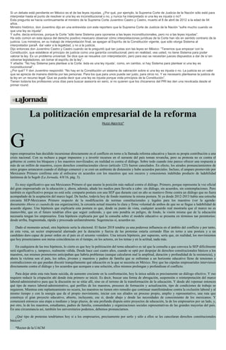 Si un debate está pendiente en México es el de las leyes injustas. ¿Por qué, por ejemplo, la Suprema Corte de Justicia de la Nación sólo está para
interpretar hasta el punto de resolver si una ley es inconstitucional o no, y nunca ha interpretado si una ley es injusta o no?
Esta pregunta se hacía continuamente el ministro de la Suprema Corte Juventino Castro y Castro, muerto el 8 de abril de 2012 a la edad de 94
años.
Ministro histórico, don Juventino dijo en una entrevista con este reportero que la Suprema Corte de Justicia de la Nación “sufre mucho cuando ve
que una ley es injusta”.
Y sufre, decía entonces, porque la Corte “sólo tiene Sistema para oponerse a las leyes inconstitucionales, pero no a las leyes injustas”.
Ha sido común en esta época del derecho positivo mexicano observar cómo interpretaciones jurídicas de la Corte han ido en sentido contrario de la
justicia. Los ministros, en su trabajo de interpretación final, se apegan al Espíritu de la Constitución vigente, que sólo otorga Sistema al
interpretador paraÂ dar valor a la legalidad, y no a la justicia.
Dijo entonces don Juventino Castro y Castro cuando se le preguntó qué tan justas son las leyes en México: “Tenemos que empezar con la
Constitución, que establece el principio de justicia como una garantía constitucional; pero en realidad, vea usted, no tiene Sistema para poder
valorar la ley. Es un problema universal. Se dice que se resuelve con interpretación; pero para eso se necesitan jueces dispuestos a dar de sí sin
volverse legisladores; sin tomar el espíritu de la ley”.
Y añadía: “No hay Sistema para plantear a la Corte: ésta es una ley injusta’, como, en cambio, sí hay Sistema para plantear si una ley es
inconstitucional”.
¿Por qué? Y don Juventino respondió: “No hay en la Constitución un sistema de valoración sobre si una ley es injusta o no. La justicia es un valor
que se aprecia de manera distinta por las personas. Para los que para unos puede ser justo, para otros no. Y es necesario plantearse la justicia de
la ley en un recurso legal. Que se pueda decir que una ley es injusta porque viola principios de la Constitución”.
Tienen todavía los profesores unos días para buscar asesoría en serio, si no quieren que los chicaneros del PRI les den una revolcada desde el
primer round.
La politización empresarial de la reforma
HUGO ABOITES*
Grupos empresarios han decidido incursionar directamente en el conflicto en torno a la llamada reforma educativa y hacen su propia contribución a una
crisis nacional. Con su rechazo a pagar impuestos y a invertir recursos en el suroeste del país toman revancha, pero su protesta no es contra el
gobierno ni contra los bloqueos y los maestros movilizados; en realidad es contra el diálogo. Sobre todo cuando éste parece ofrecer una respuesta a
más de un millón de maestros, cuyos derechos constitucionales claves (artículo 123) fueron cancelados. En efecto, los airados pronunciamientos de
estos grupos arrancaron cuando el diálogo comenzó y se creó un ambiente de distensión y hubo acuerdos parciales. Incluso, el amparo promovido por
Mexicanos Primero confirma esto al enfocarse en acuerdos con los maestros que son oscuros y concesiones indebidas producto de ladebilidad
lastimosa de la Segob (La Jornada, 4/8/16, pág. 3).
Es muy significativo que sea Mexicanos Primero el que asume la posición más radical contra el diálogo. Primero, porque representa la voz oficial
del gran empresariado en la educación y, ahora, además, añade los medios para llevarla a cabo: sin diálogo, sin acuerdos, sin contemplaciones. Pero
también es significativo porque no está sola: comparte postura con una SEP que durante casi un año se mantuvo firme contra un diálogo que no fuera
acompañado de la aceptación del marco legal. De hecho, todavía hoy de fondo mantiene la misma postura. Si ya desde 2012-2013 había una estrecha
cercanía SEP-Mexicanos Primero respecto de la modificación de normas constitucionales y legales para los maestros (ver la agenda-
documento Ahora es cuando,de esa organización), la cercanía actual muestra la clara y firme voluntad de ambos de que no se llegue a ladebilidad de
acuerdo alguno. Una hipótesis que explicaría esta postura es que, desde su punto de vista, cualquier acuerdo real mostraría que el marco no es
inamovible, que en el futuro tendrían ellos que seguir cediendo, y que esto pondría en peligro, de fondo, la visión misma que de la educación
necesaria tengan los empresarios. Esta hipótesis explicaría por qué la consulta sobre el modelo educativo se presenta en términos tan perentorios:
desde arriba, fragmentada, rápida y procesada unilateralmente. Sugerencias sí, acuerdos no.
Dado el momento actual, otra hipótesis sería la electoral. El factor 2018 tendría ya una poderosa influencia en el ámbito del conflicto y por tanto,
en esta vena, un sector empresarial alarmado por la duración y fuerza de las protestas estaría cerrando filas en torno a una postura y a un
candidato duro capaz de poner orden en el país en el sexenio venidero. Una tercera hipótesis, por supuesto, sería que, en realidad, los movimientos
que hoy presenciamos son meras coincidencias en el tiempo, en los actores, en los temas y en la actitud, nada más.
En cualquiera de las tres hipótesis, lo cierto es que hoy la politización del tema educativo es tal que la consulta a que convoca la SEP difícilmente
será significativa y, tampoco, realmente válida. Desde hace casi cuatro años, cuando se optó por despojar de derechos constitucionales básicos a los
maestros, sus mismos promotores anticipaban que habría problemas (aunque calcularon mal la amplitud, duración y profundidad de la resistencia), y
ahora la víctima son el país, los niños, jóvenes y maestros y padres de familia que se enfrentan a un horizonte educativo lleno de tensiones y
contradicciones sin que puedan discutir tranquilamente qué educación es la que se necesita en México. Hoy que las cúpulas empresariales intervienen
directamente contra el diálogo y los acuerdos que acerquen a una solución, ellos mismos prolongan y profundizan el conflicto.
Para dejar atrás esta ruta hasta suicida, de aumento creciente en la confrontación, hoy la única salida es precisamente un diálogo efectivo. Y eso
requiere reducir la crispación ahí donde ésta primero se inició. Es decir, buscar una forma de abrogación, suspensión o reinterpretación del marco
laboral-administrativo para que la discusión no se sitúe allí, sino en el terreno de la transformación de la educación. Y desde ahí repensar entonces
qué tipo de marco laboral-administrativo, qué perfiles de los maestros, procesos de formación y actualización, tipo de condiciones de trabajo se
requieren. Mientras este replanteamiento no ocurra, los maestros no tienen otro remedio que continuar manifestándose contra la exclusión laboral y al
mismo tiempo y con la energía que da el propio movimiento, iniciar con sus aliados un proceso propio, amplio y representativo, una ruta que
construya el gran proyecto educativo, abierto, incluyente, ese sí, desde abajo y desde las necesidades de conocimiento de los mexicanos. Y
comenzará entonces una etapa a mediano y largo plazos, de una profunda disputa entre proyectos de educación, la de los empresarios por un lado, y,
por otro, la de los maestros, estudiantes, padres de familia, comunidades y organizaciones sociales representativas de las grandes mayorías del país.
En una circunstancia así, también los universitarios podemos, debemos pronunciarnos.
¿Qué tipo de protestas tendríamos hoy si a los empresarios, precisamente por serlo y sólo a ellos se les cancelaran derechos constitucionales
básicos?
*Rector de la UACM
 