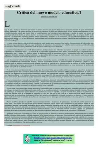 Crítica del nuevo modelo educativo/I
ENRIQUE CALDERÓN ALZATI
Luego de leer y analizar el documento que describe el modelo educativo que propone Peña Nieto se produce la reacción de que la mentalidad de
nuestros gobernantes, y de manera particular del secretario de Educación, no les da para entender de qué se trata, porque desde las primeras páginas
el modelo contradice todo lo que Aurelio Nuño ha venido haciendo, con la ayuda de fuerzas policiacas: …atender de manera más cercana las
necesidades educativas locales, el sistema mantuvo su carácter esencialmente vertical y prescriptivo (página 13);… el (antiguo) modelo no ha
permitido a las localidades, regiones y entidades reflejar su identidad y perspectiva en la organización y en los contenidos educativos con que la
escuela trabaja (página 14)…el amor a México se traduzca en una convivencia más armónica, en mayor respeto a los derechos humanos y al estado
de derecho (página 17).
La actual reforma educativa está así en total contradicción con el modelo que se propone, el cual implica el reconocimiento de la diversidad entre
las diferentes regiones de nuestro país, con lo que la aplicación de evaluaciones estandarizadas para todos los maestros carece de sentido, además de
desconocer los derechos de éstos y violentar el estado de derecho establecido por la Constitución.
El nuevo modelo educativo es un cúmulo de buenos deseos, similar a muchos otros elaborados en el pasado; un ejemplo es el énfasis que hace en
el desarrollo del pensamiento crítico. …El desarrollo de las capacidades de pensamiento crítico, análisis, razonamiento lógico y argumentación son
indispensables para...…(página 15), siendo el mismo, un documento carente de pensamiento crítico y razonamiento lógico, que ofrece un breve
diagnóstico del modelo existente, sin hacer referencia a las graves fallas del sistema que nos ha llevado a la crisis educativa actual, siendo la más
importante la corrupción que ha asolado al sistema en forma creciente.
Así, el documento habla de la importancia de la gestión interna de las escuelas... el modelo busca crear una que cuente con organización,
recursos, acompañamiento, infraestructura, docentes y servicios que conviertan las aulas en auténticos espacios de aprendizaje…(página 22), pero
omite las causas de la pésima condición física de las aulas, ignorando las prácticas de los diferentes niveles de gobierno, de simular la entrega de
recursos a las escuelas, recursos que terminan en las cuentas bancarias de funcionarios y administradores, así como la existencia de familiares de
aquéllos como parte de las plantillas docentes.
De la misma manera, el documento ignora, al igual que el secretario Nuño, que uno de los problemas más graves que enfrenta la educación
pública ha sido posible por la corrupción del Sindicato Nacional de Trabajadores de la Educación (SNTE), a partir de las políticas de estado, que
viendo en este organismo un recurso político de dimensión nacional, han trastocado sus funciones… Esto incluye en primer lugar la colaboración
entre el gobierno federal y… el sindicato de maestros... entre otros (página 15). ¿De esta manera pretende el gobierno mejorar el sistema educativo,
con su nuevo modelo, desconociendo lo que hoy representa el SNTE para la sociedad mexicana, en particular para los maestros?
El nuevo modelo coloca a la escuela en el centro del proceso educativo, planteando la necesidad de dotarlas de todos los recursos necesarios; para
crear el espacio ideal para el desarrollo de los estudiantes …propone como uno de los elementos centrales de la transformación del sector en el siglo
XXI poner a la escuela en el centro del sistema …(página 22), a contrapelo de los actuales recortes presupuestales que son aplicados en primer lugar
a la educación y a la salud, (promesas de un gobierno populista versus la realidad).
Por otra parte, el documento hace algunas menciones a la necesidad de que los maestros deban estar mejor preparados, así como de evaluarlos;
sin embargo, en ningún momento hace alusión a sus estudios en las escuelas normales ni a las necesidades de éstas, haciendo evidente el desprecio
del gobierno por las instituciones que han formado a los profesores a lo largo del siglo XX y lo siguen haciendo ahora. ¿Será que el gobierno desea
ocultar los contratos dados al Tecnológico de Monterrey (ITESM) para que éste se haga cargo de la preparación de los nuevos docentes? El
documento nada de esto menciona, como tampoco lo hace de la actualización y educación continua de los maestros en funciones. ¿Pensará acaso que
ello se puede resolver con los métodos de enseñanza en cascada, que son los únicos que han sido utilizados por el actual gobierno, no obstante su
reconocida inutilidad?
Durante las últimas décadas del siglo XX los conocimientos referentes a los procesos de aprendizaje y desarrollo del cerebro desecharon los
viejos mitos y los dogmas que han afectado negativamente la educación, siendo penoso que el documento no haga mención alguna de estas
innovaciones que están transformando la educación de otros países; igualmente, la mención que se hace de las posibilidades que las tecnologías de la
información han abierto a la educación, es superficial e insuficiente, …considerar el uso de las tecnologías de la información y la comunicación, no
sólo con el fin de desarrollar la destreza técnica que implica su manejo… para su utilización con fines educativos…(página 32), ignorando la
necesidad de que sean las escuelas de maestros las que conformen los primeros pasos para la integración de la tecnología a la educación.
Igualmente, soslaya que los factores de la crisis en que han vivido los sistemas de educación media superior (EMS) durante las dos últimas
décadas se deben en buena medida a la falta de planeación de los últimos gobiernos, al ignorar que el crecimiento de la matrícula de secundaria debía
repercutir en un incremento inmediato de la demanda para la EMS, la cual atendieron a destiempo y de manera improvisada, captando como maestros
a egresados del sistema de educación superior, sin ninguna formación pedagógica; al ignorar todos los problemas aquí mencionados (en un siguiente
artículo haré referencia a otros más), el nuevo modelo educativo será pronto un proyecto olvidado, mientras que la reforma educativa del actual
gobierno será recordada como algo que nunca debiera repetirse.
Facebook: Reflexiones en la educación
 