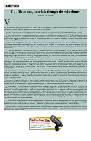 Conflicto magisterial: tiempo de soluciones
ARTURO ALCALDE JUSTINIANI
Visto en perspectiva, el movimiento magisterial ha logrado avances muy importantes que generan las condiciones para construir un escenario de
solución, ello a pesar de la apuesta de algunos empresarios que intentan boicotearla.
Conviene en este momento decisivo para el conflicto hacer un recuento de los avances obtenidos por la insurgencia magisterial y popular:
1. Superó el aislamiento al que pretendían condenarlo, al lograr convocar a los diferentes contingentes de la CNTE (Coordinadora Nacional de
Trabajadores de la Educación), no siempre coincidentes en sus acciones con otros sectores del magisterio, algunos de ellos tradicionalmente apáticos
o inmovilizados, adquiriendo una dimensión nacional. El escenario dejó de ubicarse en el territorio acotado que pretendía el gobierno en Chiapas,
Oaxaca, Guerrero y Michoacán.
2. El movimiento ha logrado no sólo el apoyo de los maestros y maestras, sino también de otros sectores de la sociedad afectados por diversos
motivos. Es tal la acumulación de agravios en contra de la población que suelen fusionarse los reclamos, sobre todo cuando los gobiernos acuden a la
represión. Ello concita una reacción solidaria que construye nuevos lazos entre los sectores populares, que hacen crecer la dimensión de las
movilizaciones.
3. La insurgencia magisterial ha acreditado que la única vía para lograr una auténtica reforma educativa, que sin duda es urgente y necesaria para
nuestro país, es involucrar a sus actores principales, que son los maestros. Este señalamiento planteado desde un principio se fue posicionando día a
día, en la medida en que el gobierno avanzaba y fracasaba en su instrumentación. La exclusión de los educadores fue justificada por motivos
esencialmente políticos, pero quizás el principal es que necesitaban culpables para justificar vicios y carencias, que siendo ciertos, tienen causas
multifactoriales, en las que destaca, como siempre, la prioridad del control político.
4. El movimiento ha comprobado que la problemática educativa del país depende de un modelo que incluye contenidos, métodos y políticas
presupuestales, pero que en nuestra realidad, están presentes también complicidades políticas y gremiales, así como diversos incentivos perniciosos
que impiden su transformación. La reforma debió ser objeto de diagnóstico, a partir de una consulta nacional, proceso que no puede realizarse de un
día para otro y posteriormente, planear los cambios en plazos realistas y razonables. Hoy, es de reconocimiento común que la reforma, como la
diseñó el gobierno, cometió serios errores de diseño y que las tareas y tiempos asignados eran de imposible cumplimiento atendiendo a su
complejidad y los recursos asignados.
5. El movimiento ha demostrado con claridad que uno de los errores de la mal llamada reforma educativa, fue su carácter represivo-laboral.
Conviene tener presente la forma tan atrevida y absurda en que se diseñó la Ley del Servicio Profesional Docente, la negativa a su discusión dentro y
fuera del Congreso y cómo parte de su clausulado fue sacado de la manga a última hora incluyendo artículos fundamentales como los transitorios,
diseñados en idas y venidas a Los Pinos, con redacciones cambiantes minuto a minuto, en temas tan trascendentes como el de las consecuencias en el
caso de la evaluación negativa.
Recordemos el estado de indefensión en que se colocó el magisterio, impidiendo al propio SNTE (Sindicato Nacional de Trabajadores de la
Educación) y su partido, que abrieran la boca porque estaban amenazados de correr la suerte de su líder. Se abstuvieron incluso de hacer observación
alguna en relación con los procedimientos de investigación al despido de los maestros, violando las reglas del debido proceso.
6. El movimiento, a veces cargando con el desprestigio generado por algunos provocadores, ha superado la presión ejercida por los sectores más
intolerantes, que en algún momento aliados con el gobierno, parecían tener la batuta del proceso. Es el caso de la organización Ciudadanos Primero y
la Coparmex, expertos en plantear verdades a medias para generar impacto y lograr aliados en la sociedad. Con el tiempo se han ido exhibiendo como
grupos conservadores y elitistas contrarios a la educación gratuita y popular, delirantes de un modelo educativo contrario a las necesidades de nuestro
país. En efecto, lograron exhibir carencias y vicios del modelo educativo, especialmente en el terreno gremial, en materia de ingreso y promoción,
pero más tarde, apoyados en campañas subsidiadas de descalificación en contra del magisterio o de quien se opusiera en su camino, no ubicaron
límites y con soberbia han terminado por enfrentarse al propio gobierno reclamando mantener un papel protagónico contrario a cualquier negociación
que llevaría el conflicto hacia un callejón sin salida.
7. La insurgencia, apoyada en las voces de prestigiados educadores y especialistas, ha logrado desenmascarar el mito de la evaluación acosadora.
En efecto, siendo necesaria la revisión a posteriori en cualquier proceso, supone que se han cumplido las condiciones para lograr los resultados
esperados; en este caso, niveles adecuados de enseñanza y aprendizaje, sin perder de vista las diferencias entre una y otra región del país.
Pero quizás una de las consecuencias más importantes de esta gran insurgencia es que nos ha enseñado a muchos la importancia de una verdadera
reforma educativa para que el país supere sus carencias y transite hacia una sociedad más justa y sustentable. El movimiento tiene entre sus retos
acreditar la ruta de este nuevo rumbo.
 
