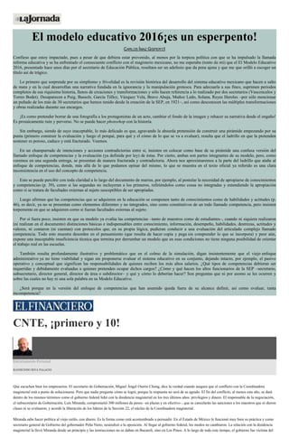 El modelo educativo 2016¡es un esperpento!
CARLOS ÍMAZ GISPERT/I
Confieso que estoy impactado, pues a pesar de que debiera estar prevenido, al menos por la torpeza política con que se ha impulsado la llamada
reforma educativa y se ha enfrentado el consecuente conflicto con el magisterio mexicano, no me esperaba (tonto de mí) que el El Modelo Educativo
2016, presentado hace unos días por el secretario de Educación Pública, resultara ser un adefesio que da pena ajena y que me que orilló a escoger un
título así de trágico.
Lo primero que sorprende por su simplismo y frivolidad es la revisión histórica del desarrollo del sistema educativo mexicano que hacen a salto
de mata y en la cual desarrollan una narrativa fundada en la ignorancia y la manipulación grotesca. Para adecuarla a sus fines, suprimen periodos
completos de esa riquísima historia, llenos de creaciones y transformaciones y sólo hacen referencia a lo realizado por dos secretarios (Vasconcelos y
Torres Bodet). Desaparecen a Puig, Bassols, García Téllez, Vázquez Vela, Bravo Ahuja, Muñoz Ledo, Solana, Reyes Heroles –por sólo mencionar
un puñado de los más de 30 secretarios que hemos tenido desde la creación de la SEP, en 1921–, así como desconocen las múltiples transformaciones
y obras realizadas durante sus encargos.
¡Es como pretender borrar de una fotografía a los protagonistas de un acto, cambiar el fondo de la imagen y rehacer su narrativa desde el engaño!
Es prosaicamente ruin y perverso. No se puede hacer photoshop con la historia.
Sin embargo, siendo de suyo inaceptable, lo más delicado es que, agravando la absurda pretensión de construir una pirámide empezando por su
punta (primero construir la evaluación y luego el porqué, para qué y el cómo de lo que se va a evaluar), resulta que el ladrillo en que la pretenden
sostener es poroso, caduco y está fracturado. Veamos.
En un champurrado de intenciones y acciones contradictorias entre sí, insisten en colocar como base de su pirámide una confusa versión del
llamado enfoque de competencias y la evaluación (ya definida por ley) de éstas. Por cierto, ambas son partes integrantes de su modelo, pero, como
veremos en una segunda entrega, se presentan de manera fracturada y contradictoria. Ahora nos aproximaremos a la parte del ladrillo que atañe al
enfoque de competencias, donde, más allá de lo que podamos opinar del mismo, lo que se muestra en el texto oficial ya referido es una clara
inconsistencia en el uso del concepto de competencia.
Esto se puede percibir con toda claridad a lo largo del documento de marras, por ejemplo, al postular la necesidad de apropiarse de conocimientos
y competencias (p. 39), como si las segundas no incluyeran a los primeros, refiriéndolos como cosas no integradas y entendiendo la apropiación
como si se tratara de facultades externas al sujeto susceptibles de ser apropiadas.
Luego afirman que las competencias que se adquieren en la educación se componen tanto de conocimientos como de habilidades y actitudes (p.
46), es decir, ya no se presentan como elementos diferentes y no integrados, sino como constitutivos de un todo llamado competencia, pero insisten
torpemente en que se adquieren como si fueran facultades externas al sujeto.
Por si fuera poco, insisten en que su modelo ya evalúa las competencias –tanto de maestros como de estudiantes–, cuando ni siquiera realizaron
(ni realizan en el documento) distinciones básicas e indispensables entre conocimiento, información, desempeño, habilidades, destrezas, actitudes y
valores, ni contaron (ni cuentan) con protocolos que, en su propia lógica, pudieran conducir a una evaluación del articulado complejo llamado
competencia. Todo esto muestra desorden en el pensamiento (que resulta de hacer copia y pega sin comprender lo que se incorpora) y peor aún,
expone una inaceptable insuficiencia técnica que termina por derrumbar un modelo que en esas condiciones no tiene ninguna posibilidad de orientar
el trabajo real en las escuelas.
También resulta profundamente ilustrativo y problemático que en el colmo de la simulación, digan insistentemente que el viejo enfoque
administrativo ya no tiene viabilidad y sigan sin proponerse evaluar el sistema educativo en su conjunto, dejando intacto, por ejemplo, el pasivo
operativo y conceptual que significan las responsabilidades de quienes reciben los más altos salarios. ¿Qué tipos de competencias debieran ser
requeridas y debidamente evaluadas a quienes pretenden ocupar dichos cargos? ¿Cómo y qué hacen los altos funcionarios de la SEP –secretario,
subsecretario, director general, director de área o subdirector– y qué y cómo lo deberían hacer? Son preguntas que ni por asomo se les ocurren y
sobre las cuales no hay ni una sola palabra en su Modelo Educativo.
¿Será porque en la versión del enfoque de competencias que han asumido queda fuera de su alcance definir, así como evaluar, tanta
incompetencia?
CNTE, ¡primero y 10!
Estrictamente Personal
RAYMUNDO RIVA PALACIO
Que escuchen bien los empresarios. El secretario de Gobernación, Miguel Ángel Osorio Chong, dice la verdad cuando asegura que el conflicto con la Coordinadora
magisterial está a punto de solucionarse. Pero que nadie pregunte cómo se logró, porque la respuesta no será de su agrado. El fin del conflicto, al menos este año, se dará
dentro de los mismos términos como el gobierno federal lidió con la disidencia magisterial en los tres últimos años: privilegios y dinero. El responsable de la negociación,
el subsecretario de Gobernación, Luis Miranda, comprometió 300 millones de pesos –en plazas y en efectivo–, que se cancelarán las sanciones a los maestros que ni dieron
clases ni se evaluaron, y acordó la liberación de los líderes de la Sección 22, el núcleo de la Coordinadora magisterial.
Miranda sabe hacer política al viejo estilo, con dinero. Es la forma como está acostumbrado a persuadir. En el Estado de México le funcionó muy bien su práctica y como
secretario general de Gobierno del gobernador Peña Nieto, neutralizó a la oposición. Al llegar al gobierno federal, los modos no cambiaron. La relación con la disidencia
magisterial la llevó Miranda desde un principio y las instrucciones no se daban en Bucareli, sino en Los Pinos. A lo largo de todo este tiempo, el gobierno fue víctima del
 