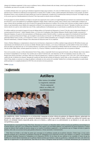 chantaje de la disidencia magisterial. La hizo crecer en militancia, fuerza e influencia durante todo este tiempo, contra la queja incluso de varios gobernadores. La
Coordinadora, que nunca tuvo ese poder, le tomó la medida.
La metáfora utilizada varias veces aquí de que la disidencia magisterial siempre juega al primero y 10, como en el futbol americano, volvió a comprobar su vigencia. La
petición de que se informen las condiciones de esta negociación no avanzará. Pero el cuándo, el cómo y quiénes participaron directamente en estos acuerdos, que dentro
del gobierno tienen a varios secretarios de Estado molestos por lo que hizo Gobernación, se pueden leer en comunicaciones internas de la Sección 7 de Chiapas a las que
se tuvo acceso, que tras el descabezamiento de la Sección 22 fue la que asumió la relación secreta con Miranda.
El rol que jugaron los maestros disidentes en Chiapas en esta parte de la negociación estuvo acorde con el papel beligerante que asumieron tras la detención de los líderes
de la Sección 22, que lo eran también de la Coordinadora magisterial. Chiapas, donde se fundó esta corriente, relevó a Oaxaca como el estado donde se rebelaron con
mayor violencia ante las autoridades, que los llevó al centro de la negociación para desactivar el conflicto. Pero la forma como lo hicieron sus líderes rompió la cohesión
interna, lo que ha permitido conocer detalles de la negociación en Bucareli. Las comunicaciones entre los maestros de la Sección 7 desnudan el conflicto que se dio a su
interior, descrito en su piel en varios medios hace unos 10 días, cuando publicaron el enfrentamiento que se suscitó durante su asamblea hace dos fines de semana.
El conflicto estalló por una reunión al margen de la mesa de diálogo político en la Secretaría de Gobernación, el viernes 22 de julio, entre el subsecretario Miranda y el
secretario general de la Sección 7, Adelfo Alejandro Gómez, y el vocero de la Coordinadora, Pedro Martínez Bahamaca. Ricardo Aguilar Gordillo, exsecretario de
Educación chiapaneco, fue quien los llevó personalmente con Miranda para acordar el final del conflicto. Lo primero que exigieron fue la destitución de Sonia Rincón
Chanona, secretaria de Educación de Chiapas, que investigaba la venta de plazas en la Sección 7 por 800 millones de pesos. Rincón Chanona fue destituida por el
gobernador Manuel Velasco en julio, y la investigación se archivó. Los maestros también demandaron que se reintegrara a Eduardo Campos a la Subsecretaría de
Educación federalizada y a Eduardo Velázquez como subsecretario de Educación estatal. Se los cumplieron.
Gómez y Martínez Bahamaca se comprometieron a desactivar las movilizaciones y despresurizar el conflicto, mediante el pago adicional de 300 millones de pesos, que
supuestamente sería distribuido entre las secciones en rebeldía. Miranda aceptó los términos, y en la mesa en Gobernación se acordó también la forma como los líderes
presos por delitos que nada tienen que ver con la reforma educativa o la protesta social, fueran recuperando su libertad. Desde hace dos semanas esto viene sucediendo, y
sólo dos de ellos, Rubén Núñez, secretario general de la Sección 22, y Francisco Villalobos, secretario de Organización, aún no son puestos en libertad.
Estos son los acuerdos a los que se refiere abstractamente Osorio Chong, cabeza y responsable final de esta negociación llevada a cabo por Miranda, bajo el único objetivo
de restaurar la tranquilidad en el sur del país. Esto sucederá, pero no durará. El próximo año, como desde hace casi 40, la Coordinadora volverá a las calles y a los
bloqueos para alcanzar más dinero y privilegios. Saben que en Bucareli aguantan poco y lograrán sus objetivos como pasó en 2013, 2014, 2015 y 2016. Sólo hay algo que
cambió este año: la rebelión de los maestros, detonada por la política de mano dura del secretario de Educación, Aurelio Nuño, no sólo lo descarrilló a él, sino golpeó a
Osorio Chong, dejado a su suerte por sus colegas de gabinete y enfrentado con otros sectores de la sociedad. También llevó a la disidencia magisterial a un punto donde
podrán participar en la campaña presidencial en 2018. Pero esto será motivo de textos posteriores.
Twitter: @rivapa
Astillero
Peña: retorno a la realidad
Lo magisterial, estancado
Presión empresarial
AMLO: no a PRD y PT
JULIO HERNÁNDEZ LÓPEZ
EN CAMPECHE, CERO TOLERANCIA A LA ILEGALIDAD. Asistentes al primer informe de gobierno de Alejandro Moreno, gobernador de
Campeche, quien aseguró que se ha superado el desastre económico con el que recibió el estado. Anunció una política de inversión que
llevará a la entidadal máximo desarrollo jamás visto en la historia, y ratificó que en su administración no se tolerará ni un solo caso de
corrupciónFoto La Jornada
Han terminado las vacacionesde Enrique Peña Nieto. Descansó en Cozumel y en Mazatlán (debió cambiar de playa por problemas meteorológicos en
el primer destino), jugó golf y tuvo celebraciones familiares. Hoy regresa a las actividades públicas, con empresarios de Oaxaca dispuestos a realizar
un paro de labores como medida de presión, porque no se resuelve el problema magisterial, y con profesores que en Chiapas elevarán el grado de
protesta, sobre todo con acciones lesivas para grandes almacenes y firmas nacionales e internacionales.
Peña Nieto ha irritado a casi todas las partes que convergen en el problema causado por la reforma educativa. Desde luego, al muy activo
segmento disidente que se denomina Coordinadora Nacional de Trabajadores de la Educación (CNTE), pero también a su antítesis, a los miembros
del oficialista Sindicato Nacional de Trabajadores de la Educación (SNTE). En las bases de este sindicato se ha extendido el temor de que las
medidas de coerción laboral impulsadas por el gobierno federal terminen por lastimar a todos los profesores y empleados del ramo, más allá de las
siglas de la organización a la que pertenezcan. Juan Díaz de la Torre, el dirigente formal del SNTE, es utilizado abiertamente por el secretario de
 
