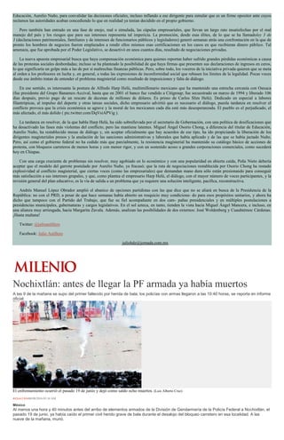 Educación, Aurelio Nuño, para convalidar las decisiones oficiales, incluso inflando a ese dirigente para simular que es un firme opositor ante cuyos
reclamos las autoridades acaban concediendo lo que en realidad ya tenían decidido en el propio gobierno.
Pero también han entrado en una fase de enojo, real o simulada, las cúpulas empresariales, que llevan un largo rato insatisfechas por el mal
manejo del país y los riesgos que para sus intereses representa tal impericia. La promoción, desde esas élites, de lo que se ha llamadoley 3 de
3 (declaraciones patrimoniales, familiares y de intereses de funcionarios públicos y legisladores) generó semanas atrás una confrontación en la que de
pronto los hombres de negocios fueron emplazados a rendir ellos mismos esas certificaciones en los casos en que recibieran dinero público. Tal
amenaza, que fue aprobada por el Poder Legislativo, se desactivó en unos cuantos días, resultado de negociaciones privadas.
La nueva apuesta empresarial busca que haya compensación económica para quienes reportan haber sufrido grandes pérdidas económicas a causa
de las protestas sociales desbordadas; incluso se ha planteado la posibilidad de que haya firmas que presenten sus declaraciones de ingresos en ceros,
lo que significaría un golpe más a las de por sí maltrechas finanzas públicas. Pero, sobre todo, los voceros de la iniciativa privada quieren que se meta
al orden a los profesores en lucha y, en general, a todas las expresiones de inconformidad social que rebasen los límites de la legalidad. Pocas voces
desde ese ámbito tratan de entender el problema magisterial como resultado de imposiciones y falta de diálogo.
En ese sentido, es interesante la postura de Alfredo Harp Helú, multimillonario mexicano que ha mantenido una estrecha cercanía con Oaxaca
(fue presidente del Grupo Banamex-Accival, hasta que en 2001 el banco fue vendido a Citigroup; fue secuestrado en marzo de 1994 y liberado 106
días después, previo pago de un rescate de decenas de millones de dólares. Es primo de Carlos Slim Helú). Dedicado en especial a labores
filantrópicas, al impulso del deporte y otras tareas sociales, dicho empresario advirtió que es necesario el diálogo, puesla tardanza en resolver el
conflicto provoca que la crisis económica se agrave y la moral de los mexicanos cada día esté más desesperanzada. El pueblo es el perjudicado, el
más afectado, el más dolido ( pic.twitter.com/DqVsiAPVig ).
La tardanza en resolver, de la que habla Harp Helú, ha sido sobrellevada por el secretario de Gobernación, con una política de dosificaciones que
ha desactivado las fases más violentas del conflicto, pero las mantiene latentes. Miguel Ángel Osorio Chong, a diferencia del titular de Educación,
Aurelio Nuño, ha restablecido mesas de diálogo y, sin aceptar oficialmente que hay acuerdos de ese tipo, ha ido propiciando la liberación de los
dirigentes magisteriales presos y la anulación de las sanciones administrativas y laborales que había aplicado y de las que se había jactado Nuño.
Pero, así como el gobierno federal no ha cedido más que parcialmente, la resistencia magisterial ha mantenido su catálogo básico de acciones de
protesta, con bloqueos carreteros de menos horas y con menor rigor, y con un sostenido acoso a grandes corporaciones comerciales, como sucederá
hoy en Chiapas.
Con una carga creciente de problemas sin resolver, muy agobiado en lo económico y con una popularidad en abierta caída, Peña Nieto debería
aceptar que el modelo del garrote postulado por Aurelio Nuño, ya fracasó; que la ruta de negociaciones restablecida por Osorio Chong ha restado
explosividad al conflicto magisterial, que ciertas voces (como las empresariales) que demandan mano dura sólo están presionando para conseguir
más satisfacción a sus intereses grupales, y que, como plantea el empresario Harp Helú, el diálogo, con el mayor número de voces participantes, y la
revisión general del plan educativo, es la vía de salida a un problema que ya requiere una solución inteligente, pacífica, reconstructiva.
Andrés Manuel López Obrador amplió el abanico de opciones partidistas con las que dice que no se aliará en busca de la Presidencia de la
República: no con el PRD, a pesar de que hace semanas había abierto un resquicio muy condiciona- do para esos propósitos unitarios, y ahora ha
dicho que tampoco con el Partido del Trabajo, que fue su fiel acompañante en dos cam- pañas presidenciales y en múltiples postulaciones a
presidencias municipales, gubernaturas y cargos legislativos. En el sol azteca, en tanto, tienden la vista hacia Miguel Ángel Mancera, e incluso, en
una alianza muy arriesgada, hacia Margarita Zavala. Además, analizan las posibilidades de dos externos: José Woldenberg y Cuauhtémoc Cárdenas.
¡Hasta mañana!
Twitter: @julioastillero
Facebook: Julio Astillero
juliohdz@jornada.com.mx
Nochixtlán: antes de llegar la PF armada ya había muertos
A las 9 de la mañana se supo del primer fallecido por herida de bala; los policías con armas llegaron a las 10:40 horas, se reporta en informe
oficial.
El enfrentamiento ocurrió el pasado 19 de junio y dejó como saldo ocho muertos. (Luis Alberto Cruz)
REDACCIÓN08/08/2016 03:34 AM
México
Al menos una hora y 40 minutos antes del arribo de elementos armados de la División de Gendarmería de la Policía Federal a Nochixtlán, el
pasado 19 de junio, ya había caído el primer civil herido grave de bala durante el desalojo del bloqueo carretero en esa localidad. A las
nueve de la mañana, murió.
 