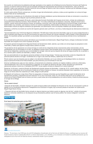 De acuerdo con testimonios de pobladores del lugar asentados en los registros de la Defensoría de los Derechos Humanos del Pueblo de
Oaxaca y el informe sobre los hechos que el encargado del Segundo Agrupamiento de la División de Gendarmería, José Luis Rincón
Alvarado, rindió a sus superiores, el primer herido por arma de fuego se reportó a las 9 de la mañana, mientras que los federales armados
llegaron a las 10:40 horas aproximadamente.
En dicho parte policial, Rincón subraya que, al arribar al lugar del enfrentamiento, policías y civiles ya eran agredidos con armas de fuego
desde el lado de los manifestantes.
Los testimonios recabados por el ombudsman del estado de Oaxaca establecen que las detonaciones de bala se comenzaron a escuchar a
las 9 de la mañana y poco después cayó la primera persona sin vida.
En su comparecencia del pasado 26 de julio, ante la llamada Comisión Nochixtlán del Congreso de la Unión, el titular de la defensoría
oaxaqueña de los derechos humanos, Arturo Peimbert, dijo: "Y en esta confrontación se empiezan a escuchar, después de las 9 de la
mañana, cuando cae la primera persona muerta, se empiezan a escuchar más y más las detonaciones de armas de fuego; la gente hace
testimoniales muy concretos, que tenemos nosotros en nuestros expedientes, testimoniales de diferentes armas que se utilizaron,
testimoniales inclusive de algunos artefactos que generaban una diseminación como de esquirlas metálicas que también lastimaron".
Asimismo y conforme a la versión por escrito del inspector general José Luis Rincón, una hora y media después las detonaciones todavía se
escuchaban.
"Aproximadamente a las 10:40 horas llegamos al kilómetro 178+200 tramo Huitzo-Asunción Nochixtlán, lugar en el cual se estaba llevando a
cabo el operativo para liberar las vías de comunicación por parte de la División de Fuerzas Federales, Policía Estatal y Policía Ministerial del
Estado. Es importante señalar que también se escuchaban detonaciones de armas de fuego provenientes del lado de los manifestantes",
detalla.
El documento forma parte de los anexos del informe que el secretario de Gobernación, Miguel Ángel Osorio, entregó a la llamada Comisión
Nochixtlán del Congreso de la Unión el pasado 28 de julio.
El inspector general encargado de la Segunda División de Gendarmería relató, además, que civiles con armas largas se parapetaron entre
matorrales y maleza para agredir al equipo táctico policial a su paso.
"Al percatarnos de las agresiones con armas de fuego en contra de los integrantes de las corporaciones antes mencionadas y de los
manifestantes que se encontraban en el sitio, se desplegó el equipo táctico para brindarles apoyo con el objeto de salvaguardar la integridad
física de los integrantes y personas que se encontraban en el lugar, toda vez que los disparos de armas de fuego provenían de un panteón y
de un terreno plano cubierto de matorrales y maleza", abundó.
Dijo que personalmente vio que algunas personas portaban armas de fuego largas, "mismas que accionaban contra los integrantes del
personal policial ubicado en el lugar, moviéndose de un lugar a otro entre las hierbas y objetos fijos de su entorno".
Rincón sostuvo que esa situación puso en peligro a los elementos federales, por lo que ordenó que el despliegue táctico se ubicara en
apoyo al personal armado de la Policía Estatal, que para entonces ya se encontraba en ese sitio.
Ante las manifestaciones cada vez más violentas y el lanzamiento de cohetones cubiertos con objetos metálicos contra los uniformados,
"aproximadamente a las 12:30 nos empezamos a reagrupar con el objeto de retirarnos del lugar, siendo apoyados por personal de
operaciones aéreas a bordo de un helicóptero MI-PF201, al que sujetos armados le dispararon en varias ocasiones".
Desde las 14:30 horas, cuando la División de Gendarmería decidió retirarse de Nochixtlán, y hasta las 19:15, cuando salieron de San Pablo
Etla hacia las instalaciones de la Coordinación Estatal de la Policía Federal en Oaxaca, los policías federales fueron agredidos con armas de
fuego en al menos otras tres ocasiones por civiles, aseguró el jefe policial.
El fotógrafo de Cuartoscuro Jorge Arturo Pérez ha asegurado en diversas entrevistas que las fotografías que captó de elementos de la
Gendarmería armados y disparando las tomó entre las 10:15 y las 10:30 horas, entre 10 y 25 minutos antes de lo que se señala en el
informe de la Policía Federal, pero al menos una hora y cuarto antes de la hora establecida en la cual es herida y muerta la primera persona
en el lugar de la refriega.
Claves
“Se ha usado la fuerza”
• Después de Nochixtlán, el Estado mexicano ha usado la fuerza pública para desalojar los bloqueos en las vías de comunicación cuando el
diálogo con la Coordinadora Nacional de Trabajadores de la Educación se agota, dijo la semana pasada el secretario de Gobernación,
Miguel Ángel Osorio Chong.
• "Después del tema de Nochixtlán hemos actuado en algunos tapones que habían puesto en algunas vías del tren", señaló el funcionario
federal en entrevista radiofónica un día después de que empresarios pidieran usar la fuerza pública "de manera inteligente" contra los
bloqueos.
Este lunes levantarían paro en los SSO
Reynaldo Bracamontes
Oaxaca.- "Si este lunes a las 8:00 horas, los mil 622 trabajadores formalizados de los Servicios de Salud de Oaxaca, confirman que sus recursos del
Fondo Estatal de Ahorro Capitalizable (FEAC) ya fueron depositados y son cobrables, en ese momento se levantará la asamblea permanente que los
trabajadores de los Servicios de Salud de Oaxaca, mantenemos desde el jueves pasado".
 