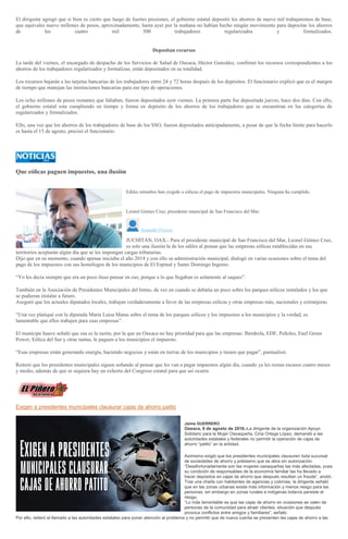 El dirigente agregó que si bien es cierto que luego de fuertes presiones, el gobierno estatal depositó los ahorros de nueve mil trabajaremos de base,
que equivales nueve millones de pesos, aproximadamente, hasta ayer por la mañana no habían hecho ningún movimiento para depositar los ahorros
de los cuatro mil 500 trabajadores regularizados y formalizados.
Depositan recursos
La tarde del viernes, el encargado de despacho de los Servicios de Salud de Oaxaca, Héctor González, confirmó los recursos correspondientes a los
ahorros de los trabajadores regularizados y formalizas, están depositados en su totalidad.
Los recursos bajarán a las tarjetas bancarias de los trabajadores entre 24 y 72 horas después de los depósitos. El funcionario explicó que es el margen
de tiempo que manejan las instituciones bancarias para ese tipo de operaciones.
Los ocho millones de pesos restantes que faltaban, fueron depositados ayer viernes. La primera parte fue depositada jueves, hace dos días. Con ello,
el gobierno estatal esta cumpliendo en tiempo y forma en depósito de los ahorros de los trabajadores que se encuentran en las categorías de
regularizados y formalizados.
Ello, una vez que los ahorros de los trabajadores de base de los SSO, fueron depositados anticipadamente, a pesar de que la fecha límite para hacerlo
es hasta el 15 de agosto, precisó el funcionario.
Que eólicas paguen impuestos, una ilusión
Ediles istmeños han exigido a eólicas el pago de impuestos municipales. Ninguna ha cumplido.
Leonel Gómez Cruz, presidente municipal de San Francisco del Mar.>
Amando Orozco
JUCHITÁN, OAX.- Para el presidente municipal de San Francisco del Mar, Leonel Gómez Cruz,
es solo una ilusión la de los ediles al pensar que las empresas eólicas establecidas en sus
territorios aceptarán algún día que se les impongan cargas tributarias.
Dijo que en su momento, cuando apenas iniciaba el año 2014 y con ello su administración municipal, dialogó en varias ocasiones sobre el tema del
pago de los impuestos con sus homólogos de los municipios de El Espinal y Santo Domingo Ingenio.
“Yo les decía siempre que era un poco iluso pensar en eso, porque a lo que llegaban es solamente al saqueo".
También en la Asociación de Presidentes Municipales del Istmo, de vez en cuando se debatía un poco sobre los parques eólicos instalados y los que
se pudieran instalar a futuro.
Aseguró que los actuales diputados locales, trabajan verdaderamente a favor de las empresas eólicas y otras empresas más, nacionales y extranjeras.
“Una vez platiqué con la diputada María Luisa Matus sobre el tema de los parques eólicos y los impuestos a los municipios y la verdad, es
lamentable que ellos trabajen para esas empresas”.
El munícipe huave señaló que esa es la razón, por la que en Oaxaca no hay prioridad para que las empresas: Iberdrola, EDF, Peñoles, Enel Green
Power, Eólica del Sur y otras tantas, le paguen a los municipios el impuesto.
“Esas empresas están generando energía, haciendo negocios y están en tierras de los municipios y tienen que pagar”, puntualizó.
Reiteró que los presidentes municipales siguen soñando al pensar que les van a pagar impuestos algún día, cuando ya les restan escasos cuatro meses
y medio, además de que ni siquiera hay un exhorto del Congreso estatal para que así ocurra.
Exigen a presidentes municipales clausurar cajas de ahorro patito
Jaime GUERRERO
Oaxaca, 8 de agosto de 2016.-La dirigente de la organización Apoyo
Solidario para la Mujer Oaxaqueña, Ciria Ortega López, demandó a las
autoridades estatales y federales no permitir la operación de cajas de
ahorro “patito” en la entidad.
Asimismo exigió que los presidentes municipales clausuren toda sucursal
de sociedades de ahorro y préstamo que se abra sin autorización.
“Desafortunadamente son las mujeres oaxaqueñas las más afectadas, pues
su condición de responsables de la economía familiar las ha llevado a
hacer depósitos en cajas de ahorro que después resultan un fraude”, anotó.
Tras una charla con habitantes de agencias y colonias, la dirigente señaló
que en las zonas urbanas existe más información y menos riesgo para las
personas, sin embargo en zonas rurales e indígenas todavía persiste el
riesgo.
“Lo más lamentable es que las cajas de ahorro en ocasiones se valen de
personas de la comunidad para atraer clientes, situación que después
provoca conflictos entre amigos y familiares”, señaló.
Por ello, reiteró el llamado a las autoridades estatales para poner atención al problema y no permitir que de nueva cuenta se presenten las cajas de ahorro a las
 