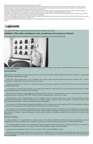 regiones, donde durante muchos años han afectado a los oaxaqueños.
Luego de que la Comisión Nacional Bancaria y de Valores y la Comisión para la Defensa de los Usuarios de Servicios Financieros dieran a conocer que los
ahorros de casi 10 mil socios de cajas de ahorro “patito” están en riesgo, dirigentes de organizaciones no gubernamentales demandaron la intervención de la
Fiscalía General de Justicia del Estado para evitar más fraudes a ahorradores.
"No sé qué esperan las autoridades para actuar. Si saben quiénes son los que están en riesgo de quiebra deberían intervenir las cajas. Controlar el flujo de
inversiones. Es lamentable que no se preocupen por salvar el patrimonio de miles de familias", señaló Janet Sánchez de Ixcotel.
"Gran parte de la culpa es de los ahorradores. A veces nos gana la ambición y creemos que es real la oferta de darnos más intereses. Esperamos que actúe el
gobierno", apuntó Hugo Hernández de la organización Encuentro Ciudadano.
En tanto que la dirigente ciudadana Karina Santiago señaló que atrás de los fraudes maquinados siempre se mueven intereses muy fuertes y que esta es la razón
por la que muchas denuncias se quedan en los archivos.
"Son fraudes muy delicados. Afectan a la ciudadanía. Una familia despojada de sus recursos empieza a tener problemas de otro tipo. Hay hasta divorcios",
señaló.
El ex gobernador sigue manejando grupos de policías que controlan todo, acusa
Solalinde: Ulises Ruiz actualmente tiene escuadrones de la muerte en Oaxaca
El sacerdote asegura que la Comisión de la Verdad en esa entidad fue una simulación del Estado
En Oaxaca las cosas siguen igual; ya vimos con Gabino Cué que dio lo mismo que fuera de un partido o del otro, señala el sacerdote Alejandro Solalinde, defensor de los derechos de
migrantesFoto Sanjuana Martínez
SANJUANA MARTÍNEZ
Indignado por la impunidad que el Estado mexicano ofrece a Ulises Ruiz, el sacerdote Alejandro Solalinde advierte que en Oaxaca el ex gobernador
sigue operando escuadrones de la muerte.
Ulises Ruiz “sigue teniendo poder y tiene escuadrones de la muerte; sigue manejando grupos de policías que controlan todo y lo hacen
‘limpiamente’, sin dejar huella”, afirma en entrevista conLa Jornada.
Solalinde, que encabezó la Comisión de la Verdad en Oaxaca, para investigar la represión ocurida en 2006, lamentó que la misma haya sido
una simulacióndel Estado.
La Comisión de la Verdad entregó resultados, pero tal parece que en México no pasa nada. Hay un cinismo de parte de los políticos y también
una impunidad del sistema, una cobertura, una complicidad.
Hace cuatro meses entregó las recomendaciones del informe titulado Ya sabemos. No más impunidad en Oaxaca, que documenta las violaciones
de derechos humanos cometidas en 2006 y 2007 durante el conflicto sociopolítico que se registró en ese estado.
Lamentablemente nuestras recomendaciones no se han cumplido, cayeron en tierra de nadie, como si nunca hubieran existido. El Estado
mexicano es un Estado cínico e impune. El mismo PAN en su momento cubrió a Ulises Ruiz, pero ya no importa si es ese partido, el PRI o el que
sea; la impunidad es sistémica y se tiene que cumplir como una norma implícita.
La Comisión de la Verdad comenzó su trabajo en septiembre de 2014, de acuerdo con el decreto legislativo 2056, el cual destinaba 18 millones
173 mil pesos de presupuesto, pero el sacerdote dice que el mismo gobierno boicoteó su trabajo.
Nos quitaron las dos terceras partes del presupuesto antes de finalizar; incluso el gobierno de Gabino Cué le quedó debiendo un mes de trabajo a
la comisión, gente que iba de 10 de la mañana a 10 de la noche, incluidos sábados y domingos. Él no pudo decirnos ni ponernos una censura, ni una
línea, porque no lo íbamos a aceptar, pero tampoco tuvimos el apoyo necesario. Nos quitaron mucha fuerza y tuvimos menos casos de los que
debimos tener.
Sin acceso a la justicia
La comisión identificó a 38 perpetradores de violaciones graves a los derechos humanos en Oaxaca: ejecuciones extrajudiciales, torturas y
desapariciones forzadas, pero ninguno ha sido castigado y, lo que es peor, la mayoría siguen ocupando puestos en la administración estatal.
“Los 38 perpetradores se mantienen en la impunidad. Por ejemplo, Daniel Camarena Flores sigue en su puesto de inspector en el municipio de
Oaxaca, como si nada hubiese pasado, y otros más que incluso fueron candidatos a puestos de elección popular.
Los que antes eran perpetradores ahora se visten con corbatita y están en funciones públicas, asegura.
Añade: hay sólo dos órdenes de aprehensión por las ejecuciones extrajudiciales, pero los demás que las cometieron andan como si nada; todo es
una total impunidad. No investigan los casos, hay muchas cosas que se tienen que hacer y no se han hecho. El informe de la Comisión de la Verdad
cayó en la impunidad.
 