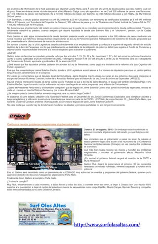 De acuerdo a la información de la ASE publicada por el portal Cuarta Plana, para Â junio del año 2016, la deuda pública que deja Gabino Cué con
el grupo financiero Interacciones -donde despacha ahora Gerardo Cajiga como alto ejecutivo-, es de 2 mil 250 millones de pesos; con Bancomer,
de 1 mil millones de pesos; con Santander, de 2 mil 400 millones de pesos; con Banorte, de 700 millones de pesos y con HSBC, de 412 millones
500 mil pesos.
Con Banobras, la deuda pública asciende a 5 mil 982 millones 633 mil 128 pesos; con tenedores de certificados bursátiles de 5 mil 946 millones
999 mil 915 pesos; con “Impulsora de Proyectos de Oaxaca”, 350 millones de pesos y con la “Operadora de Ciudad Judicial de Oaxaca SA de CV”,
1 mil 260 millones 524 mil 446 pesos.
No dudamos que el gobernador del estado en estos 4 meses que le queda de su mandato siga incrementando la deuda pública estatal. Y bueno,
difícilmente cumplirá su palabra, cuando aseguró que dejaría liquidada la deuda con Bulmaro Rito y el "chicharrín", perdón, con la Ciudad
Administrativa.
Pero Gabino no solo sigue incrementando la deuda también pretende evadir un quebranto superior a los 300 millones de pesos mediante una
nueva iniciativa que reforma y deroga diversas disposiciones de la Ley de Pensiones para los Trabajadores del Gobierno del Estado, propuesta que
fue presentada en la última semana de marzo del año en curso.
De aprobar la nueva Ley, la LXII Legislatura perjudica directamente a los empleados de base y confianza al suprimir el segundo párrafo del artículo
séptimo de la Ley de Pensiones, con lo que prácticamente se deslindaría de la obligación de cubrir el déficit que registre el Fondo de Pensiones y
dejaría toda la responsabilidad financiera a la base trabajadora para subsanar el quebranto.
¡Qué tal!
Gabino antes de terminar su mandato pretende reformar los artículos 7, 15, 18, 52 y 54, fracciones 1, 57 y 64, así como los artículos transitorios
quinto y octavo publicados el 28 de noviembre de 2013, y derogar la fracción Â III y IV del artículo 6, de la Ley de Pensiones para los Trabajadores
del Gobierno del Estado, aprobada y publicada el 28 de enero de 2012.
¿Será acaso que los diputados priistas pactaron en aprobar la Ley de Pensiones, como pago a la iniciativa de la reforma a la Ley Orgánica del
Poder Legislativo?.
Esa que fue presentada por Jaime Bolaños Cacho, donde la LXII Legislatura acordó elevar a 5 el número de diputados para que un partido político
tenga fracción parlamentaria en el congreso.
Por cierto les comentamos que el diputado local del Sol Azteca, Jaime Bolaños Cacho dejará su cargo en los próximos días para integrarse al
equipo de Gerardo Gutiérrez Candiani, titular de la Autoridad Federal para el Desarrollo de las Zonas Económicas Especiales (AFDZEE).
Aquí el análisis interesante resulta, al darse cuenta que la finalidad es que a través de Jaime Bolaños, el equipo del también derrotado Pepe Toño
Estefan Garfias, sigan lucrando con los millonarios recursos que llegarán en estos programas para el Istmo de Tehuantepec.
¿Sabrá el Presidente Peña Nieto y el secretario Videgaray, que la llegada de Jaime Bolaños Cacho a las zonas económicas especiales, resulta de
darle un cheque en blandía Diódoro Carrasco y por ende a Moreno Valle?
¿Se imagina usted a Jaime Bolaños armando negocios para su patrón Jorge Castillo?
Al acabarse la ubre estatal, utilizarán a la Autoridad Federal para el Desarrollo de las Zonas Económicas Especiales para complicar asuntos y
luego arreglarlos ji ji, utilizando la estructura financiada que tienen en parte de la COCEI, UCIZONI y la propia Sección 22. ¿Sabrá Peña Nieto, que
Gerardo Gutiérrez Candiani pretende chamaquearlo, si concreta la llegada del peón Jaime Bolaños Cacho?Â
No cabe duda que cuando hay de donde hacer más lana, los ideales y principios partidistas no son ningún inconveniente.
Cué busca heredar problemas magisteriales al gobernador electo
Oaxaca, 07 de agosto, 2016.- Sin embargo estas estadísticas no
parecen importarle al gobernador del estado, ya que Gabino va de
salida.
Nos comentan que el gobernador a pesar de tener de cabeza el
estado prefiere viajar para acudir a las reuniones de la Conferencia
Nacional de Gobernadores (Conago), en vez resolver los problemas
de la entidad.
Cué más bien busca lavarse las manos y heredar los problemas
magisteriales y sociales al gobernador electo Alejandro Murat
Hinojosa.
¿En verdad el gobierno federal cargará el muertito de la CNTE a
Murat Hinojosa?
Gabino Cué dejará la gubernatura el próximo 30 de noviembre
heredando un estado humillado, vilmente saqueado y hundido en la
pobreza.
Eso sí, Gabino será recordado como un presidente de la CONAGO muy activo en los eventos y programas del gobierno federal, quienes ya lo
agarraron de lector de discursos halagadores al presidente Peña Nieto.
Finalmente dicen, Gabino le cumplió a Peña Nieto.
¿Y cómo le cumplió?
Muy fácil, empeñándose a cada momento, a todas horas y todos los días, a cometer error tras error, al dejar a Oaxaca con una deuda 400%
superior a la que recibió, a dejar el rumbo del estado en manos de saqueadores como Jorge Castillo, Alberto Vargas, Germán Tenorio y compañía,
todos ellos comandados por su amo Diódoro Carrasco.
 