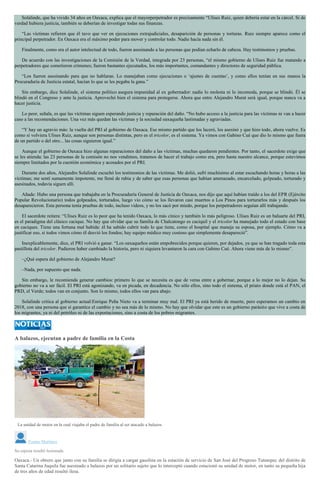 Solalinde, que ha vivido 34 años en Oaxaca, explica que el mayorperpetrador es precisamente “Ulises Ruiz, quien debería estar en la cárcel. Si de
verdad hubiera justicia, también se deberían de investigar todas sus finanzas.
“Las víctimas refieren que él tuvo que ver en ejecuciones extrajudiciales, desaparición de personas y torturas. Ruiz siempre aparece como el
principal perpetrador. En Oaxaca era el máximo poder para mover y controlar todo. Nadie hacía nada sin él.
Finalmente, como era el autor intelectual de todo, fueron asesinando a las personas que podían echarlo de cabeza. Hay testimonios y pruebas.
De acuerdo con las investigaciones de la Comisión de la Verdad, integrada por 23 personas, “el mismo gobierno de Ulises Ruiz fue matando a
perpetradores que cometieron crímenes; fueron bastantes ejecutados, los más importantes, comandantes y directores de seguridad pública.
“Los fueron asesinando para que no hablaran. Lo manejaban como ejecuciones o ‘ajustes de cuentas’, y como ellos tenían en sus manos la
Procuraduría de Justicia estatal, hacían lo que se les pegaba la gana.”
Sin embargo, dice Solalinde, el sistema político asegura impunidad al ex gobernador: nadie lo molesta ni lo incomoda, porque se blindó. Él se
blindó en el Congreso y ante la justicia. Aprovechó bien el sistema para protegerse. Ahora que entre Alejandro Murat será igual, porque nunca va a
hacer justicia.
Lo peor, señala, es que las víctimas siguen esperando justicia y reparación del daño. “No hubo acceso a la justicia para las víctimas ni van a hacer
caso a las recomendaciones. Una vez más quedan las víctimas y la sociedad oaxaqueña lastimadas y agraviadas.
“Y hay un agravio más: la vuelta del PRI al gobierno de Oaxaca. Ese mismo partido que los laceró, los asesinó y que hizo todo, ahora vuelve. Es
como si volviera Ulises Ruiz, aunque son personas distintas, pero es el tricolor, es el sistema. Ya vimos con Gabino Cué que dio lo mismo que fuera
de un partido o del otro... las cosas siguieron igual.”
Aunque el gobierno de Oaxaca hizo algunas reparaciones del daño a las víctimas, muchas quedaron pendientes. Por tanto, el sacerdote exige que
se les atienda: las 23 personas de la comisón no nos vendimos, tratamos de hacer el trabajo como era, pero hasta nuestro alcance, porque estuvimos
siempre limitados por la cuestión económica y acosados por el PRI.
Durante dos años, Alejandro Solalinde escuchó los testimonios de las víctimas. Me dolió, sufrí muchísimo al estar escuchando horas y horas a las
víctimas; me sentí sumamente impotente, me llené de rabia y de saber que esas personas que habían amenazado, encarcelado, golpeado, torturado y
asesinados, todavía siguen allí.
Añade: Hubo una persona que trabajaba en la Procuraduría General de Justicia de Oaxaca, nos dijo que aquí habían traído a los del EPR (Ejército
Popular Revolucionario) todos golpeados, torturados, luego vio cómo se los llevaron casi muertos a Los Pinos para torturarlos más y después los
desaparecieron. Esta persona tenía pruebas de todo, incluso videos, y no los sacó por miedo, porque los perpetradores seguían allí trabajando.
El sacerdote reitera: “Ulises Ruiz es lo peor que ha tenido Oaxaca, lo más cínico y también lo más peligroso. Ulises Ruiz es un baluarte del PRI,
es el paradigma del clásico cacique. No hay que olvidar que su familia de Chalcatongo es caciquil y el tricolor ha manejado todo el estado con base
en caciques. Tiene una fortuna mal habida: él ha sabido cubrir todo lo que tiene, como el hospital que maneja su esposa, por ejemplo. Cómo va a
justificar eso, si todos vimos cómo él desvió los fondos; hay equipo médico muy costoso que simplemente desapareció”.
Inexplicablemente, dice, el PRI volvió a ganar. “Los oaxaqueños están empobrecidos porque quieren, por dejados, ya que se han tragado toda esta
pastillota del tricolor. Pudieron haber cambiado la historia, pero ni siquiera levantaron la cara con Gabino Cué. Ahora viene más de lo mismo”.
–¿Qué espera del gobierno de Alejandro Murat?
–Nada, por supuesto que nada.
Sin embargo, le recomienda generar cambios: primero lo que se necesita es que de veras entre a gobernar, porque a lo mejor no lo dejan. Su
gobierno no va a ser fácil. El PRI está agonizando, va en picada, en decadencia. No sólo ellos, sino todo el sistema, el priato donde está el PAN, el
PRD, el Verde; todos van en conjunto. Son lo mismo, todos ellos van para abajo.
Solalinde critica al gobierno actual:Enrique Peña Nieto va a terminar muy mal. El PRI ya está herido de muerte, pero esperamos un cambio en
2018, con una persona que sí garantice el cambio y no sea más de lo mismo. No hay que olvidar que este es un gobierno parásito que vive a costa de
los migrantes, ya ni del petróleo ni de las exportaciones, sino a costa de los pobres migrantes.
A balazos, ejecutan a padre de familia en la Costa
La unidad de motor en la cual viajaba el padre de familia al ser atacado a balazos
Tomás Martínez
Su esposa resultó lesionada
Oaxaca.- Un obrero que junto con su familia se dirigía a cargar gasolina en la estación de servicio de San José del Progreso Tututepec del distrito de
Santa Catarina Juquila fue asesinado a balazos por un solitario sujeto que lo interceptó cuando estacionó su unidad de motor, en tanto su pequeña hija
de tres años de edad resultó ilesa.
 