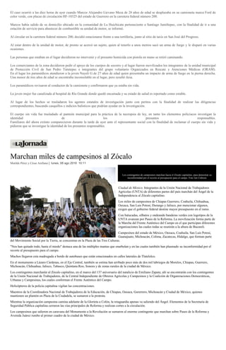 El caso ocurrió a las diez horas de ayer cuando Marcos Alejandro Líevano Meza de 28 años de edad se desplazaba en su camioneta marca Ford de
color verde, con placas de circulación HF-10325 del estado de Guerrero en la carretera federal número 200.
Marcos había salido de su domicilio ubicado en la comunidad de La Huichicata perteneciente a Santiago Jamiltepec, con la finalidad de ir a una
estación de servicio para abastecer de combustible su unidad de motor, se informó.
Al circular en la carretera federal número 200, decidió estacionarse frente a una tortillería, junto al sitio de taxis en San José del Progreso.
Al estar dentro de la unidad de motor, de pronto se acercó un sujeto, quien al tenerlo a unos metros sacó un arma de fuego y le disparó en varias
ocasiones.
Las personas que estaban en el lugar decidieron no intervenir y el presunto homicida con pistola en mano se retiró caminando.
Los comerciantes de la zona decidieron pedir el apoyo de los cuerpos de socorro y al lugar fueron movilizados los integrantes de la unidad municipal
de Protección Civil de San Pedro Tututepec e integrantes del grupo voluntario Organizados en Rescate y Atenciones Médicas (ORAM).
En el lugar los paramédicos atendieron a la joven Nayeli G de 27 años de edad quien presentaba un impacto de arma de fuego en la pierna derecha.
Una menor de tres años de edad se encontraba inconsolable en el lugar, pero resultó ilesa.
Los paramédicos revisaron al conductor de la camioneta y confirmaron que ya estaba sin vida.
La joven mujer fue canalizada al hospital de Río Grande donde quedó encamada y su estado de salud es reportado como estable.
Al lugar de los hechos se trasladaron los agentes estatales de investigación junto con peritos con la finalidad de realizar las diligencias
correspondientes, buscando casquillos e indicios balísticos que podrían ayudar en la investigación.
El cuerpo sin vida fue trasladado al panteón municipal para la práctica de la necropsia de ley, en tanto los elementos policíacos investigan la
identidad de los presuntos responsables.
Familiares del ahora extinto comparecieron durante la tarde de ayer ante el representante social con la finalidad de reclamar el cuerpo sin vida y
pidieron que se investigue la identidad de los presuntos responsables.
Marchan miles de campesinos al Zócalo
Matilde Pérez y César Arellano | lunes, 08 ago 2016 10:11
Los contingentes de campesinos marchan hacia el Zócalo capitalino, para demostrar su
inconformidad por el recorte al presupuesto para el campo. Foto Jair Cabrera
Ciudad de México. Integrantes de la Unión Nacional de Trabajadores
Agrícolas (UNTA) de diferentes partes del país marchán del Ángel de la
Independencia al Zócalo capitalino.
Los miles de campesinos de Chiapas Guerrero, Coahuila, Chihuahua,
Oaxaca, San Luis Potosí, Durango y Jalisco, por mencionar algunos,
exigen que el gobierno federal destine mayor presupuesto en el ramo.
Con batucadas, silbatos y ondeando banderas verdes con logotipos de la
UNTA avanzan por Paseo de la Reforma. La movilización forma parte de
la Marcha del Frente Auténtico del Campo en el que participan diferentes
organizaciones las cuales todas se reunirán a la altura de Bucareli.
Campesinos del estado de México, Oaxaca, Coahuila, San Luis Potosí,
Guanajuato, Michoacán, Colima, Zacatecas, Hidalgo, que forman parte
del Movimiento Social por la Tierra, se concentran en la Plaza de las Tres Culturas.
"Nos han quitado todo, hasta el miedo" destaca una de las múltiples mantas que enarbolan y en las cuales también han plasmado su inconformidad por el
recorte al presupuesto para el campo.
Muchos llegaron esta madrugada a bordo de autobuses que están estacionados en calles laterales de Tlatelolco.
En el monumento a Lázaro Cárdenas, en el Eje Central, también se estima han arribado poco más de dos mil labriegos de Morelos, Chiapas, Guerrero,
Michoacán, Chihuahua, Jalisco, Tabasco, Quintana Roo, Sonora y de zonas rurales de la ciudad de México.
Los contingentes marcharán al Zócalo capitalino, en el marco del 137 aniversario del natalicio de Emiliano Zapata; ahí se encontrarán con los contingentes
de la Unión Nacional de Trabajadores, de la Central Independiente de Obreros Agrícolas y Campesinos y la Coalición de Organizaciones Democráticas,
Urbanas y Campesinas, los cuales conforman el Frente Auténtico del Campo.
Helicópteros de la policía capitalina vigilan las concentraciones.
Maestros de la Coordinadora Nacional de Trabajadores de la Educación, de Chiapas, Oaxaca, Gurerrero, Michoacán y Ciudad de México, quienes
mantienen un plantón en Plaza de la Ciudadela, se sumaron a la protesta.
Mientras la organización campesina camina adelante de la Glorieta a Colón, la retaguardia apenas va saliendo del Ángel. Elementos de la Secretaría de
Seguridad Pública capitalina cerraron las vías principales de Reforma y realizan cortes a la circulación.
Los campesinos que salieron en caravana del Monumento a la Revolución se sumaron al enorme contingente que marchan sobre Paseo de la Reforma y
Avenida Juárez rumbo al primer cuadro de la ciudad de México.
 