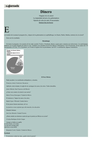 Dinero
Ninguno irá a la cárcel
La impunidad salvará a los gobernadores
Opinión de ocho de cada 10 encuestados
ENRIQUE GALVÁN OCHOA
En el sondeo de la semana la pregunta fue: ¿Alguno de los gobernadores en capilla(Borges, los Duarte, Padrés, Medina, etcétera) irá a la cárcel?
Estos son los resultados.
Metodología
Enviamos la pregunta a los usuarios de las redes sociales Twitter y Facebook, abierta a quien quiso contestar sin restricciones. Los participantes
pudieron ver el conteo después de emitir su voto. También a los miembros de El Foro México. Participaron 3 mil 574 personas, de las cuales mil 174
corresponden a El Foro, 761 a Facebook y en Twitter el registro fue sin precedentes: mil 639. A continuación, algunos comentarios.
El Foro México
Nada sucederá. Los nombrarán embajadores y cónsules.
Francisco Javier Contreras/ Zacatecas
Aplicará, como siempre, la regla de oro: protegeos los unos a los otros. Todos intocables.
Javier Mireles/ San Francisco del Rincón
¿Cómo van a meter a la cárcel a sus socios?
María Teresa Estaregues/ Ciudad de México
El sistema es: Tapaos los unos a los otros.
Rafael López Villicaña/ Ciudad Juárez
Si los jueces fueran marcianos, tal vez.
La justicia es una serpiente que sólo muerde a los descalzos
Eduardo Galeano
José Luis Morales/ Ciudad Victoria
¿Hasta cuándo nos daremos cuenta de que la justicia en México no existe?
Cristina Rodríguez Krebs/ Ixtapa
Aunque se hallen en capilla
no irán al bote, es lo malo,
y es que del corrupto palo
cada uno es una astilla.
Benjamín Cortéz Valadez/ Ciudad de México
Facebook
Si encierran a todas las ratas, ¿quién cierra la puerta?
 