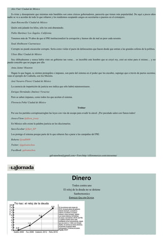 Alex Viar/ Ciudad de México
Es triste y desesperante que mientras más bandidos son estos cínicos gobernadores, parecería que tienen más popularidad. De aquí a pocos años
nadie se va a acordar de todo lo que robaron y los tendremos ocupando cargos en secretarías o puestos en el extranjero.
Juan Rinconcillo/ Ciudad de México
Quién está jalando los hilos, sólo los está abaratando.
Pablo Martínez/ Los Ángeles, California
Tenemos más de 70 años de que el PRI institucionalizó la corrupción y hemos ido de mal en peor cada sexenio.
Soad Abolhosen/ Cuernavaca
Corrupto no puede encarcelar corrupto. Sería como violar el pacto de delincuentes que hacen desde que entran a las grandes esferas de la política.
Ulises Blaz/ Ciudad de México
Soy chihuahuense y nunca había visto un gobierno tan voraz… es increíble este hombre que se creyó rey, creó un reino para sí mismo… y no
puedo concebir que no pague por ello.
Anna Jaime/ Houston
Hagan lo que hagan, se sienten protegidos e impunes, son parte del sistema en el poder que los encubre, supongo que a través de pactos secretos;
vean el ejemplo de Coahuila, con los Moreira.
José Navarro Flores/ Ciudad de México
La carencia de impartición de justicia nos indica que sólo habrá másmoreirazos.
Enrique Hernández Jiménez/ Veracruz
Pero se saben impunes, como todos los que aceitan el sistema.
Florencia Peña/ Ciudad de México
Twitter
Por eso los partidos corruptosarreglan las leyes con vías de escape para evadir la cárcel. ¡Por peculado salen con fianza todos!
Josea d’leon @dleon_josea
En México sólo existe la palabra justicia en los diccionarios.
Sara Escobar @Sari_EP
Los protege el sistema porque parte de lo que robaron fue a parar a las campañas del PRI.
Roberto @rad8609
Twitter: @galvanochoa
FaceBook: galvanochoa
galvanochoa@gmail.com • Foro:http://elforomexico.com/encuestas/
Dinero
Todos contra uno
El reloj de la deuda no se detiene
Sanbornomics
ENRIQUE GALVÁN OCHOA
 