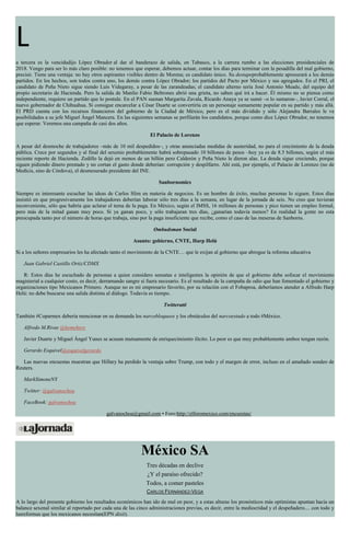 L
a tercera es la vencidadijo López Obrador al dar el banderazo de salida, en Tabasco, a la carrera rumbo a las elecciones presidenciales de
2018. Vengo para ser lo más claro posible: no tenemos que esperar, debemos actuar, contar los días para terminar con la pesadilla del mal gobierno,
precisó. Tiene una ventaja: no hay otros aspirantes visibles dentro de Morena; es candidato único. Su destapeprobablemente apresurará a los demás
partidos. En los hechos, son todos contra uno, los demás contra López Obrador; los partidos del Pacto por México y sus agregados. En el PRI, el
candidato de Peña Nieto sigue siendo Luis Videgaray, a pesar de las zarandeadas; el candidato alterno sería José Antonio Meade, del equipo del
propio secretario de Hacienda. Pero la salida de Manlio Fabio Beltrones abrió una grieta, no saben qué irá a hacer. Él mismo no se piensa como
independiente, requiere un partido que lo postule. En el PAN suenan Margarita Zavala, Ricardo Anaya ya se sumó –o lo sumaron–, Javier Corral, el
nuevo gobernador de Chihuahua. Si consigue encarcelar a César Duarte se convertiría en un personaje sumamente popular en su partido y más allá.
El PRD cuenta con los recursos financieros del gobierno de la Ciudad de México, pero es el más dividido y sólo Alejandra Barrales le ve
posibilidades a su jefe Miguel Ángel Mancera. En las siguientes semanas se perfilarán los candidatos, porque como dice López Obrador, no tenemos
que esperar. Veremos una campaña de casi dos años.
El Palacio de Lorenzo
A pesar del desmoche de trabajadores –más de 10 mil despedidos–, y otras anunciadas medidas de austeridad, no para el crecimiento de la deuda
pública. Crece por segundos y al final del sexenio probablemente habrá sobrepasado 10 billones de pesos –hoy ya es de 8.5 billones, según el más
reciente reporte de Hacienda. Zedillo la dejó en menos de un billón pero Calderón y Peña Nieto le dieron alas. La deuda sigue creciendo, porque
siguen pidiendo dinero prestado y no cortan el gasto donde deberían: corrupción y despilfarro. Ahí está, por ejemplo, el Palacio de Lorenzo (no de
Medicis, sino de Córdova), el desmesurado presidente del INE.
Sanbornomics
Siempre es interesante escuchar las ideas de Carlos Slim en materia de negocios. Es un hombre de éxito, muchas personas lo siguen. Estos días
insistió en que progresivamente los trabajadores deberían laborar sólo tres días a la semana, en lugar de la jornada de seis. No creo que tuvieran
inconveniente, sólo que habría que aclarar el tema de la paga. En México, según el IMSS, 16 millones de personas y pico tienen un empleo formal,
pero más de la mitad ganan muy poco. Si ya ganan poco, y sólo trabajaran tres días, ¿ganarían todavía menos? En realidad la gente no esta
preocupada tanto por el número de horas que trabaja, sino por la paga insuficiente que recibe, como el caso de las meseras de Sanborns.
Ombudsman Social
Asunto: gobierno, CNTE, Harp Helú
Si a los señores empresarios les ha afectado tanto el movimiento de la CNTE… que le exijan al gobierno que abrogue la reforma educativa
Juan Gabriel Castillo Ortiz/CDMX
R: Estos días he escuchado de personas a quien considero sensatas e inteligentes la opinión de que el gobierno debe sofocar el movimiento
magisterial a cualquier costo, es decir, derramando sangre si fuera necesario. Es el resultado de la campaña de odio que han fomentado el gobierno y
organizaciones tipo Mexicanos Primero. Aunque no es mi empresario favorito, por su relación con el Fobaproa, deberíamos atender a Alfredo Harp
Helú: no debe buscarse una salida distinta al diálogo. Todavía es tiempo.
Twitteratti
También #Coparmex debería mencionar en su demanda los narcobloqueos y los obstáculos del narcoestado a todo #México.
Alfredo M.Rivas @hemehere
Javier Duarte y Miguel Ángel Yunes se acusan mutuamente de enriquecimiento ilícito. Lo peor es que muy probablemente ambos tengan razón.
Gerardo Esquivel@esquivelgerardo
Las nuevas encuestas muestran que Hillary ha perdido la ventaja sobre Trump, con todo y el margen de error, incluso en el amañado sondeo de
Reuters.
MarkSimoneNY
Twitter: @galvanochoa
FaceBook: galvanochoa
galvanochoa@gmail.com • Foro:http://elforomexico.com/encuestas/
México SA
Tres décadas en declive
¿Y el paraíso ofrecido?
Todos, a comer pasteles
CARLOS FERNÁNDEZ-VEGA
A lo largo del presente gobierno los resultados económicos han ido de mal en peor, y a estas alturas los pronósticos más optimistas apuntan hacia un
balance sexenal similar al reportado por cada una de las cinco administraciones previas, es decir, entre la mediocridad y el despeñadero.... con todo y
lasreformas que los mexicanos necesitan(EPN dixit).
 