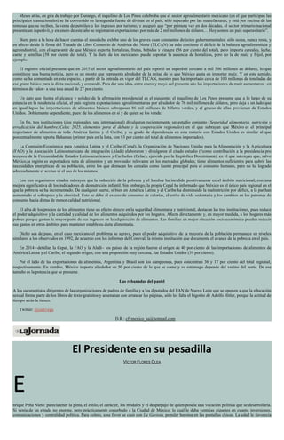 Meses atrás, en gira de trabajo por Durango, el inquilino de Los Pinos celebraba que el sector agroalimentario mexicano (en el que participan las
principales trasnacionales) se ha convertido en la segunda fuente de divisas en el país, sólo superado por las manufacturas, y está por encima de las
remesas que se reciben, la venta de petróleo y los ingresos por turismo, y aseguró que “por primera vez en dos décadas, el sector primario nacional
presenta un superávit, y en enero de este año se registraron exportaciones por más de 2 mil millones de dólares… Hoy somos un país superavitario”.
Bien, pero a la hora de hacer cuentas el susodicho exhibe uno de los graves cuan constantes defectos gubernamentales: sólo suma, nunca resta, y
en efecto desde la firma del Tratado de Libre Comercio de América del Norte (TLCAN) ha sido creciente el déficit de la balanza agroalimenticia y
agroindustrial, con el agravante de que México exporta hortalizas, frutas, bebidas y vinagre (56 por ciento del total), pero importa cereales, leche,
carne y semillas (58 por ciento del total). Y la dieta de los mexicanos puede soportar la ausencia de hortalizas, pero no la de maíz y frijol, por
ejemplo.
El registro oficial presume que en 2015 el sector agroalimentario del país reportó un superávit cercano a mil 500 millones de dólares, lo que
constituye una buena noticia, pero es un monto que representa alrededor de la mitad de lo que México gasta en importar maíz. Y en este sentido,
como se ha comentado en este espacio, a partir de la entrada en vigor del TLCAN, nuestro país ha importado cerca de 100 millones de toneladas de
ese grano básico para la dieta nacional, y contando. Para dar una idea, entre enero y mayo del presente año las importaciones de maíz aumentaron –en
términos de valor– a una tasa anual de 27 por ciento.
Un dato que ilustra el alcance y solidez de la afirmación presidencial es el siguiente: el inquilino de Los Pinos presume que a lo largo de su
estancia en la residencia oficial, el país registra exportaciones agroalimentarias por alrededor de 76 mil millones de dólares, pero deja a un lado que
en igual lapso las importaciones de alimentos básicos sobrepasan 86 mil millones de billetes verdes, y el grueso de ellas provienen de Estados
Unidos. Doblemente dependiente, pues: de los alimentos en sí y de quien se los vende.
En fin, tres instituciones (dos regionales, una internacional) divulgaron recientemente un estudio conjunto (Seguridad alimentaria, nutrición y
erradicación del hambre, Celac 2025, elementos para el debate y la cooperación regionales) en el que subrayan que México es el principal
importador de alimentos de toda América Latina y el Caribe, y su grado de dependencia en esta materia con Estados Unidos es similar al que
porcentualmente reporta Bahamas (primer país en la lista, con 83 por ciento del total de alimentos importados).
La Comisión Económica para América Latina y el Caribe (Cepal), la Organización de Naciones Unidas para la Alimentación y la Agricultura
(FAO) y la Asociación Latinoamericana de Integración (Aladi) elaboraron y divulgaron el citado estudio (“como contribución a la presidencia pro
tempore de la Comunidad de Estados Latinoamericanos y Caribeños (Celac), ejercida por la República Dominicana), en el que subrayan que, salvo
México,la región es exportadora neta de alimentos y un proveedor relevante en los mercados globales; tiene alimentos suficientes para cubrir las
necesidades energéticas de su población, entre los que destacan los cereales como fuente principal para el consumo humano, pero no ha logrado
adecuadamente el acceso ni el uso de los mismos.
Los tres organismos citados subrayan que la reducción de la pobreza y el hambre ha incidido positivamente en el ámbito nutricional, con una
mejora significativa de los indicadores de desnutrición infantil. Sin embargo, la propia Cepal ha informado que México es el único país regional en el
que la pobreza se ha incrementado. De cualquier suerte, si bien en América Latina y el Caribe ha disminuido la malnutrición por déficit, a la par han
aumentado el sobrepeso y la obesidad. Esto se debe al exceso de consumo de calorías, el estilo de vida sedentaria y los cambios en los patrones de
consumo hacia dietas de menor calidad nutricional.
El alza de los precios de los alimentos tiene un efecto directo en la seguridad alimentaria y nutricional, destacan las tres instituciones, pues reduce
el poder adquisitivo y la cantidad y calidad de los alimentos adquiridos por los hogares. Afecta directamente y, en mayor medida, a los hogares más
pobres porque gastan la mayor parte de sus ingresos en la adquisición de alimentos. Las familias en mejor situación socioeconómica pueden reducir
sus gastos en otros ámbitos para mantener estable su dieta alimentaria.
Dicho sea de paso, en el caso mexicano el problema se agrava, pues el poder adquisitivo de la mayoría de la población permanece en niveles
similares a los observados en 1992, de acuerdo con los informes del Coneval, la misma institución que documenta el avance de la pobreza en el país.
En 2014 –detallan la Cepal, la FAO y la Aladi– los países de la región fueron el origen de 40 por ciento de las importaciones de alimentos de
América Latina y el Caribe; el segundo origen, con una proporción muy cercana, fue Estados Unidos (39 por ciento).
Por el lado de las exportaciones de alimentos, Argentina y Brasil son los campeones, pues concentran 36 y 17 por ciento del total regional,
respectivamente. En cambio, México importa alrededor de 50 por ciento de lo que se come y su estómago depende del vecino del norte. De ese
tamaño es la potencia que se presume.
Las rebanadas del pastel
A los oscurantistas dirigentes de las organizaciones de padres de familia y a los diputados del PAN de Nuevo León que se oponen a que la educación
sexual forme parte de los libros de texto gratuitos y amenazan con arrancar las páginas, sólo les falta el bigotito de Adolfo Hitler, porque la actitud de
tiempo atrás la tienen.
Twitter: @cafevega
D.R.: cfvmexico_sa@hotmail.com
El Presidente en su pesadilla
VÍCTOR FLORES OLEA
E
nrique Peña Nieto: parecíatener la pinta, el estilo, el carácter, los modales y el desparpajo de quien poseía una vocación política que se desarrollaría.
Sí venía de un estado no enorme, pero prácticamente conurbado a la Ciudad de México, lo cual le daba ventajas gigantes en cuanto inversiones,
comunicaciones y centralidad política. Para colmo, a su favor se casó con La Gaviota, popular heroína en las pantallas chicas. La edad le favorecía
 