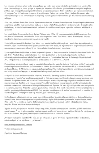 Los bots-pro-gobiernos se han hecho tan populares, que ya los usan la mayoría de los gobernadores en México. No
están controlados por el erario, porque se supone que no existen oficialmente, pero su labor es manipular la opinión
pública. Ojo. Estos políticos compran literalmente la supuesta aceptación de los ciudadanos que supuestamente tienen.
El “me gusta” en el Facebook o el número de seguidores en Twitter con cuentas falsas e incluso, los memes o los
famosos hashtags, se han convertido en un negocio y existen agencias especializadas que dan servicios a funcionarios y
políticos.
En el caso, de Peña Nieto, tiene todo un departamento dedicado al diseño de manipulación de opinión pública en temas
concretos y sensibles para sus intereses. Su labor es alabar a Peña Nieto, su objetivo es hacer lavados de cerebro a los
ciudadanos y su misión concreta es atacar a los líderes de opinión contrarios y en especial a los líderes políticos de la
oposición.
Los bots trabajan de ocho a diez horas diarias. Publican entre 120 y 180 comentarios diarios de 200 caracteres. Con
ello, buscan contrarrestar las tendencias en las redes de protesta contra Peña Nieto a través de mensajes a favor del
mandatario. La meta es conseguir un impacto social rápido.
En un gobierno como el de Enrique Peña Nieto, cuya popularidad ha caído en picada y su nivel de aceptación está en
mínimos, según las últimas encuestas que lo colocaron hace unos meses, en el peor nivel de aceptación de los últimos
presidentes mexicanos, con solo un 30 por ciento, el ejército de bots es muy importante.
La encargada de tan loable labor, se llama Alejandra Lagunes, ex directora comercial de Televisa Interactive Media. La
jefa de los Peñabots dirige un departamento poco ético que también se dedica a atacar periodistas o críticos
independientes que cuestionan a Peña Nieto. Oficialmente es Coordinadora Nacional de Estrategia Digital desde el
2012 y responsable de la estrategia digital de la Presidencia de la República… ¡Wow!
Pero detrás de tan rimbombante cargo, se esconde toda una función sucia. Se dedica al “marketing político” manejando
campañas políticas de candidatos exclusivamente el Partido Revolucionario Institucional (PRI), el último, Eruviel
Ávila en el Estado de México y por supuesto, de la campaña de Peña Nieto a la presidencia, también denunciada por el
uso indiscriminado de bots para la promoción de la imagen del candidato priísta.
Su esposo es Rafael Pacchiano Alemán, secretario de Medio Ambiente y Recursos Naturales (Semarnat), conocido
mejor como el “Juanito” de la política porque desde el 2006 que se casó con Alejandra Lagunes, su carrera inició y se
convirtió en diputado federal por el Partido Verde Ecologista de México (PVEM) y luego en secretario de Estado de
manera meteorica. También se le conoce como el “ecocida” más famoso, porque fue quien aprobó la instalación de
empresas en Quintana Roo que están destruyendo lugares como Tajamar. En 2009 dejó su diputación para entregársela
a su suplente, su esposa Alejandra Lagunes, quien disfrutó cinco días de la curul, pero ante las critícas se la regresó a su
marido, quien ocupó el asiento hasta el 2012. Peor aún, esta maniobra sucia de ambos, intentaba cubrir el requisito de
equidad de género contemplado en la ley electoral, pura simulación, pues.
En fin, Lagunes y Pacchiano son una pareja muy moderna, ambos viviendo del erario público, es decir, del dinero de
los mexicanos. Pero lo más importante es que la estrategia digital de la señora Lagunes va en picada también como
Peña Nieto. Por lo pronto, se encargó de borrar de las redes sociales, a la amada y ahora odiada Primera Dama,
Angélica Rivera, pero ni así levantó su imagen.
A pesar de todo, su ejército de Peñabots trabaja día y noche, mientras ella se ejercita. En la foto, pueden admirar su
nueva imagen. A sus 44 años, se dedica a trabajar su cuerpo, algo por supuesto muy legítimo. La foto fue publicada por
ella en su cuenta de Instagram para compartir con sus seguidores su vientre de lavadero.
¿Cuerpazo mata carita o cerebro? No creo. Lo que está claro, es que la frivolidad sigue instalándose en Los Pinos,
mientras el país se cae a pedazos…. ¿Y la ética?…
www.websanjuanamartinez.com.mx
Twitter: @SanjuanaMtz
Facebook: Sanjuana Martínez
 