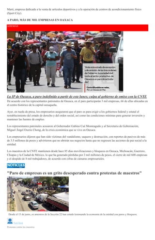 Martí, empresa dedicada a la venta de artículos deportivos y a la operación de centros de acondicionamiento físico
(Sport City).
A PARO, MÁS DE MIL EMPRESAS EN OAXACA
ADEMÁS
La IP de Oaxaca, a paro indefinido a partir de este lunes; culpa al gobierno de omiso con la CNTE
De acuerdo con los representantes patronales de Oaxaca, en el paro participarán 3 mil empresas, 66 de ellas ubicadas en
el centro histórico de la capital oaxaqueña.
Ayer, en rueda de presa, los empresarios aseguraron que el paro es para exigir a los gobiernos federal y estatal el
restablecimiento del estado de derecho y del orden social, así como las condiciones mínimas para generar inversión y
mantener las fuentes de empleo.
Los representantes patronales acusaron al Gobernador Gabino Cué Monteagudo y al Secretario de Gobernación,
Miguel Ángel Osorio Chong, de la crisis económica que se vive en Oaxaca.
Los empresarios dijeron que han sido víctimas del vandalismo, saqueos y destrucción, con reportes de pasivos de más
de 3.5 millones de pesos y advirtieron que no abrirán sus negocios hasta que no regresen las acciones de paz social a la
entidad.
Los maestros de la CNTE mantienen desde hace 85 días movilizaciones y bloqueos en Oaxaca, Michoacán, Guerrero,
Chiapas y la Ciudad de México, lo que ha generado pérdidas por 2 mil millones de pesos, el cierre de mil 600 empresas
y el despido de 8 mil trabajadores, de acuerdo con cifras de cámaras empresariales.
"Paro de empresas es un grito desesperado contra protestas de maestros"
Desde el 15 de junio, os amestros de la Sección 22 han estado lesionando la economía de la entidad con paros y bloqueos.
Yuri Sosa
Protestan contra los maestros
 