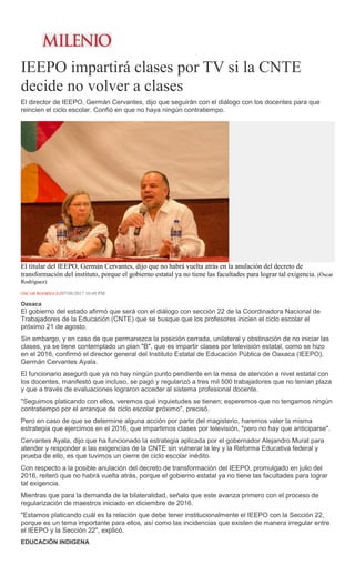 IEEPO impartirá clases por TV si la CNTE
decide no volver a clases
El director de IEEPO, Germán Cervantes, dijo que seguirán con el diálogo con los docentes para que
reincien el ciclo escolar. Confió en que no haya ningún contratiempo.
El titular del IEEPO, Germán Cervantes, dijo que no habrá vuelta atrás en la anulación del decreto de
transformación del instituto, porque el gobierno estatal ya no tiene las facultades para lograr tal exigencia. (Óscar
Rodríguez)
ÓSCAR RODRÍGUEZ07/08/2017 10:49 PM
Oaxaca
El gobierno del estado afirmó que será con el diálogo con sección 22 de la Coordinadora Nacional de
Trabajadores de la Educación (CNTE) que se busque que los profesores inicien el ciclo escolar el
próximo 21 de agosto.
Sin embargo, y en caso de que permanezca la posición cerrada, unilateral y obstinación de no iniciar las
clases, ya se tiene contemplado un plan "B", que es impartir clases por televisión estatal, como se hizo
en el 2016, confirmó el director general del Instituto Estatal de Educación Pública de Oaxaca (IEEPO),
Germán Cervantes Ayala.
El funcionario aseguró que ya no hay ningún punto pendiente en la mesa de atención a nivel estatal con
los docentes, manifestó que incluso, se pagó y regularizó a tres mil 500 trabajadores que no tenían plaza
y que a través de evaluaciones lograron acceder al sistema profesional docente.
"Seguimos platicando con ellos, veremos qué inquietudes se tienen; esperemos que no tengamos ningún
contratiempo por el arranque de ciclo escolar próximo", precisó.
Pero en caso de que se determine alguna acción por parte del magisterio, haremos valer la misma
estrategia que ejercimos en el 2016, que impartimos clases por televisión, "pero no hay que anticiparse".
Cervantes Ayala, dijo que ha funcionado la estrategia aplicada por el gobernador Alejandro Murat para
atender y responder a las exigencias de la CNTE sin vulnerar la ley y la Reforma Educativa federal y
prueba de ello, es que tuvimos un cierre de ciclo escolar inédito.
Con respecto a la posible anulación del decreto de transformación del IEEPO, promulgado en julio del
2016, reiteró que no habrá vuelta atrás, porque el gobierno estatal ya no tiene las facultades para lograr
tal exigencia.
Mientras que para la demanda de la bilateralidad, señalo que este avanza primero con el proceso de
regularización de maestros iniciado en diciembre de 2016.
"Estamos platicando cuál es la relación que debe tener institucionalmente el IEEPO con la Sección 22,
porque es un tema importante para ellos, así como las incidencias que existen de manera irregular entre
el IEEPO y la Sección 22", explicó.
EDUCACIÓN INDIGENA
 