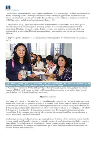 Luis Ignacio
La Universidad Autónoma Benito Juárez de Oaxaca es la única en el país que elige a su rector mediante el voto
directo, universal y secreto. La manipulación de estudiantes, catedráticos y profesores en una elección ha
llevado a prácticamente todas las universidades del país a buscar nuevos modelos de designación, mientras la
UABJO permanece anclada a una ley orgánica expedida en 1988.
El artículo 19 de la Ley Orgánica de la Universidad Autónoma Benito Juárez de Oaxaca establece que las
elecciones de autoridades constituyen un derecho y un deber de todos los miembros de la comunidad
universitaria. El sufragio expresa la voluntad de ésta y se ejerce para garantizar la continuidad de la vida
institucional de la universidad. Eligiendo a sus autoridades y representantes para integrar sus órganos de
gobierno.
El 20 precisa que los integrantes de la comunidad universitaria ejercerán el voto uninominal, libre, directo y
secreto.
Los estudiantes son la manzana de la discordia en cada elección y se
empleada todo tipo de métodos para compra sus votos.
El 7 de marzo se cumplieron 29 años de la expedición de esta ley que hoy, como nunca, debe ser modificada
para que la UABJO pueda superar los añejos problemas que la agobian, como la corrupción, el porrismo, el
control sindical en la designación del rector, entre otros.
El cambio necesario
Director de la Revista de la Educación Superior, Imanol Ordorika, en su artículo Elección de rector: panorama
internacional, señala que en contraste con lo que se ha sugerido en los debates sobre las formas de gobierno en
las universidades mexicanas, la revisión de diferentes procedimientos utilizados en varias partes del mundo no
da muestras de que alguno de los tipos analizados esté asociado a mayor calidad en el desempeño de actividades
de formación, de investigación y de extensión; a niveles más altos de reconocimiento internacional; a la
empleabilidad de los egresados universitarios; a la circulación internacional de publicaciones académicas; o
incluso, a una mayor estabilidad institucional.
Señala que en nuestro caso el autoritarismo que ha caracterizado al sistema político mexicano permite entender
en buena medida las dificultades existentes en casi todos los tipos de nombramiento de autoridades en nuestras
universidades. Por un lado explica la prevalencia del sistema cerrado, secreto y restrictivo de las juntas de
gobierno; pero también da cuenta de las deformaciones que se hacen presentes de manera sistemática en casi
todos los procesos de votación directa.
 