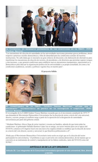 La violencia, el escenario permanente de las elecciones en la UABJO. FOTO:
Esteban Marcial
“Los mecanismos de elección de autoridades en las universidades mexicanas presentan graves problemas, atraso
respecto a prácticas sociales democráticas y falta de idoneidad para las condiciones actuales de nuestras
instituciones. No cabe duda que es necesario un gran esfuerzo de discusión y de elaboración de alternativas para
transformar los mecanismos de elección de rectores, de presidentes y de directores que permitan superar rezagos
y desviaciones, y que generen condiciones para establecer nuevos mecanismos transparentes, representativos y
democráticos para adecuar la organización política de las universidades a su propia actualidad, así como a las
condiciones académicas, sociales y políticas vigentes hoy en nuestro país”.
El proyecto fallido
El investigador de la UABJO, Isidoro Yescas Martínez, afirma que el
movimiento universitario se perdió en la corrupción e ineptitud. FOTO:
Emilio Morales
El investigador de la UABJO Isidoro Yescas Martínez recuerda que en el movimiento estudiantil de 1975-77
una demanda de Movimiento Democrático Universitario fue la elección de rector a través del voto universal,
directo y secreto, porque el conflicto surge a partir de la oposición de la designación de autoridades
universitarias por parte del gobierno estatal.
“Abraham Martínez Alavez llega de rector interino y rescata esa bandera, además de que tenía todas las
condiciones: el gobernador Heladio Ramírez López era su amigo, era rector interino pero con el apoyo del
STAUO y entonces el Congreso local crea una nueva ley orgánica donde se establece que la elección de rector
es a través del voto directo, secreto y universal, lo que beneficia políticamente a él”.
Añade que el Movimiento Democrático Universitario tenía razón en exigir que en la elección del rector
participarán los universitarios, “el problema es que se pervierte este sistema democrático, de tal manera que se
convierte en un instrumento de control y manipulación de los líderes sindicales, tanto del STAUO como del
SUMA”.
ARTÍCULO 20 DE LA LEY ORGÁNICA
Artículo 20.- Los integrantes de la Comunidad Universitaria ejercerán el voto uninominal, libre, directo
y secreto.
 