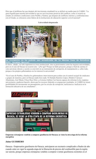 Dice que el problema fue que después del movimiento estudiantil no se definió un rumbo para la UABJO. “La
gran tragedia para nuestra universidad es que no sacó lecciones positivas del conflicto, como sí ocurrió en
estados en similares condiciones como Puebla y Sinaloa, que después de conflictos internos y confrontaciones
con el Estado, se colocaron como líderes de la instituciones de educación superior a nivel nacional”.
Universidad ninguneada
La violencia no ha podido ser erradicada de la Máxima Casa de Estudios.
FOTO: Esteban Marcial
Es decir, -añade-, no solo superaron su crisis institucional, sino se posicionaros como las mejores universidades,
pero en el caso de Oaxaca no ocurrió esto. “¿Por qué? Porque no hubo proyecto, porque a final de cuentas el
voto universal, directo y secreto se convirtió en un instrumento de corrupción, de manipulación y, sobre todo,
porque a los propios gobernadores no les interesó la universidad”.
“En el caso de Puebla y Sinaloa los gobernadores intervinieron para acabar con el control caciquil de sindicatos
y grupos de maestros, pero en Oaxaca nadie hizo nada. Ni Heladio Ramírez López, Diódoro Carrasco
Altamirano, José Murat, Ulises Ruiz Ortiz y el mismo Gabino Cué fueron capaces de reformar la ley orgánica
universitaria y pudieron hacerlo; ahora que los recursos federales se asignan por resultados, la UABJO no tienen
posibilidades de incrementar sus presupuestos, por los niveles de corrupción, ineficiencia e ineficacia en la
formación educativa de sus estudiantes”.
Empresas extranjeras vendrán a comprar gasolineras de Oaxaca; se viene la otra etapa de la reforma
energética
Jaime GUERRERO
Oaxaca.- Empresarios gasolineros de Oaxaca, anticiparon un escenario complicado a finales de año
cuando entre en vigor la segunda etapa de la liberación de precios del combustible para la región
sur sureste, porque empresas extranjeras vendrán a comprar o rentar gasolineras existentes en el
 