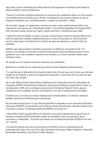 país, alertó el nuevo Presidente de la Mesa Directiva de Empresarios Gasolineros del Estado de
Oaxaca (EGEO), José Luis Ballesteros.
“Gracias a la reforma energética entraremos en un proceso de competencia franca, no sólo nosotros
sino también nuestro proveedor que es Pemex. La perspectiva que nosotros tenemos es que las
empresas extranjeras van a venir básicamente a comprar las existentes”, señaló.
Por otro lado -agregó- las regulaciones existentes en torno a estos establecimientos ubica a los
empresarios en un proceso de “tramitología terrible”. La Comisión Reguladora de Energía (CRE),
está colocando muchas normas que seguir, reportes que hacer y lineamientos que cuidar.
A partir del 20 de noviembre, la región en la que se ubica Oaxaca entrará al mercado abierto en el
cual las condiciones cambian completamente pues el costo de la gasolina en cada estación de
servicio estará sujeto al resultado de los cálculos de gastos de operación y a partir de ello, las
utilidades.
Debido a que cada gasolinero calculará sus presiones, la diferencia solo podría ser de 1 0 2
centavos, sin embargo, la Comisión Federal de Gasolinerías estará al pendiente de que el sector
gasolinero vaya a una verdadera competencia de mercado y no existan acuerdos internos para
uniformar costos.
De suceder eso, la Comisión cerrará las estaciones de combustibles.
Ballesteros, concedió que los empresarios gasolineros están obligados profesionalizarse.
Y es que dijo que la liberación del mercado en todo el país, llevará a que, en el centro, que está más
alejado de las refinerías y puertos de importación de gasolina, el precio por litro sea más caro que
en el norte, por ejemplo.
De su lado, Blanca Estela Coheto Mateo, Subdirectora de Comercialización de Combustibles de
Transporte PEMEX Transformación Industrial, reportó que la Refinería Antonio Dovalí Jaime, ya
está operando al 100, tras la contingencia que provocó la tormenta Tropical, Calvín, que por
inundaciones en el complejo, provocó una explosión y con ello, la suspensión de actividades.
Confirmó que se tuvieron que realizar importaciones de hidrocarburos, no obstante, minimizó
perdidas económicas millonarias para la paraestatal.
Por otro lado, destacó que el 11 por ciento de petrolíferos manejados a nivel nacional por Petróleos
Mexicanos (PEMEX) son producidos en la refinería Antonio Dovalí Jaime, ubicada en Salina Cruz,
lo que hace a Oaxaca “el principal aliado para PEMEX en la zona sur”,
Coheto Mateo indicó que para México la refinería es clave para la paraestatal ya que de ésta a la
terminal se transportan 863 mil barrilles diarios de petrolíferos como son gasolinas, diésel,
querosenos y combustóleo. “Esto hace que Oaxaca sea el aliado principal para PEMEX en la zona
sur”, declaró.
A la toma de protesta de la nueva mesa directiva de EGEO, estuvo en representación del
gobernador del estado, José Luis Calvo Ziga, Secretario de Energías, Medio Ambiente y Desarrollo
Sustentable (Semadeso) y por Pemex, Coheto Martínez.
 