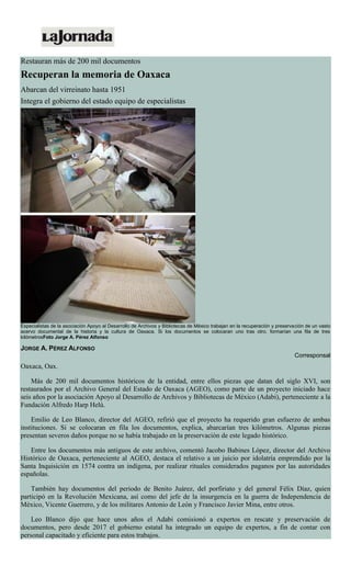 Restauran más de 200 mil documentos
Recuperan la memoria de Oaxaca
Abarcan del virreinato hasta 1951
Integra el gobierno del estado equipo de especialistas
Especialistas de la asociación Apoyo al Desarrollo de Archivos y Bibliotecas de México trabajan en la recuperación y preservación de un vasto
acervo documental de la historia y la cultura de Oaxaca. Si los documentos se colocaran uno tras otro, formarían una fila de tres
kilómetrosFoto Jorge A. Pérez Alfonso
JORGE A. PÉREZ ALFONSO
Corresponsal
Oaxaca, Oax.
Más de 200 mil documentos históricos de la entidad, entre ellos piezas que datan del siglo XVI, son
restaurados por el Archivo General del Estado de Oaxaca (AGEO), como parte de un proyecto iniciado hace
seis años por la asociación Apoyo al Desarrollo de Archivos y Bibliotecas de México (Adabi), perteneciente a la
Fundación Alfredo Harp Helú.
Emilio de Leo Blanco, director del AGEO, refirió que el proyecto ha requerido gran esfuerzo de ambas
instituciones. Si se colocaran en fila los documentos, explica, abarcarían tres kilómetros. Algunas piezas
presentan severos daños porque no se había trabajado en la preservación de este legado histórico.
Entre los documentos más antiguos de este archivo, comentó Jacobo Babines López, director del Archivo
Histórico de Oaxaca, perteneciente al AGEO, destaca el relativo a un juicio por idolatría emprendido por la
Santa Inquisición en 1574 contra un indígena, por realizar rituales considerados paganos por las autoridades
españolas.
También hay documentos del periodo de Benito Juárez, del porfiriato y del general Félix Díaz, quien
participó en la Revolución Mexicana, así como del jefe de la insurgencia en la guerra de Independencia de
México, Vicente Guerrero, y de los militares Antonio de León y Francisco Javier Mina, entre otros.
Leo Blanco dijo que hace unos años el Adabi comisionó a expertos en rescate y preservación de
documentos, pero desde 2017 el gobierno estatal ha integrado un equipo de expertos, a fin de contar con
personal capacitado y eficiente para estos trabajos.
 