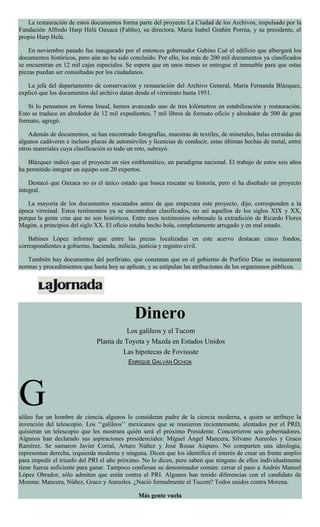 La restauración de estos documentos forma parte del proyecto La Ciudad de los Archivos, impulsado por la
Fundación Alfredo Harp Helú Oaxaca (Fahho), su directora, María Isabel Grañén Porrúa, y su presidente, el
propio Harp Helú.
En noviembre pasado fue inaugurado por el entonces gobernador Gabino Cué el edificio que albergará los
documentos históricos, pero aún no ha sido concluido. Por ello, los más de 200 mil documentos ya clasificados
se encuentran en 12 mil cajas especiales. Se espera que en unos meses se entregue el inmueble para que estas
piezas puedan ser consultadas por los ciudadanos.
La jefa del departamento de conservación y restauración del Archivo General, María Fernanda Blázquez,
explicó que los documentos del archivo datan desde el virreinato hasta 1951.
Si lo pensamos en forma lineal, hemos avanzado uno de tres kilómetros en estabilización y restauración.
Esto se traduce en alrededor de 12 mil expedientes, 7 mil libros de formato oficio y alrededor de 500 de gran
formato, agregó.
Además de documentos, se han encontrado fotografías, muestras de textiles, de minerales, balas extraídas de
algunos cadáveres e incluso placas de automóviles y licencias de conducir, estas últimas hechas de metal, entre
otros materiales cuya clasificación es todo un reto, subrayó.
Blázquez indicó que el proyecto en síes emblemático, un paradigma nacional. El trabajo de estos seis años
ha permitido integrar un equipo con 20 expertos.
Destacó que Oaxaca no es el único estado que busca rescatar su historia, pero sí ha diseñado un proyecto
integral.
La mayoría de los documentos rescatados antes de que empezara este proyecto, dijo, corresponden a la
época virreinal. Estos testimonios ya se encontraban clasificados, no así aquellos de los siglos XIX y XX,
porque la gente cree que no son históricos. Entre esos testimonios sobresale la extradición de Ricardo Flores
Magón, a principios del siglo XX. El oficio estaba hecho bola, completamente arrugado y en mal estado.
Babines López informó que entre las piezas localizadas en este acervo destacan cinco fondos,
correspondientes a gobierno, hacienda, milicia, justicia y registro civil.
También hay documentos del porfiriato, que constatan que en el gobierno de Porfirio Díaz se instauraron
normas y procedimientos que hasta hoy se aplican, y se estipulan las atribuciones de los organismos públicos.
Dinero
Los galileos y el Tucom
Planta de Toyota y Mazda en Estados Unidos
Las hipotecas de Fovissste
ENRIQUE GALVÁN OCHOA
Galileo fue un hombre de ciencia, algunos lo consideran padre de la ciencia moderna, a quien se atribuye la
invención del telescopio. Los ‘‘galileos’’ mexicanos que se reunieron recientemente, alentados por el PRD,
quisieran un telescopio que les mostrara quién será el próximo Presidente. Concurrieron seis gobernadores.
Algunos han declarado sus aspiraciones presidenciales: Miguel Ángel Mancera, Silvano Aureoles y Graco
Ramírez. Se sumaron Javier Corral, Arturo Núñez y José Rosas Aispuro. No comparten una ideología,
representan derecha, izquierda moderna y ninguna. Dicen que los identifica el interés de crear un frente amplio
para impedir el triunfo del PRI el año próximo. No lo dicen, pero saben que ninguno de ellos individualmente
tiene fuerza suficiente para ganar. Tampoco confiesan su denominador común: cerrar el paso a Andrés Manuel
López Obrador, sólo admiten que están contra el PRI. Algunos han tenido diferencias con el candidato de
Morena: Mancera, Núñez, Graco y Aureoles. ¿Nació formalmente el Tucom? Todos unidos contra Morena.
Más gente vuela
 