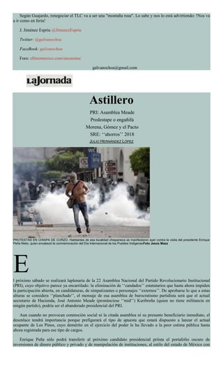 Según Guajardo, renegociar el TLC va a ser una "montaña rusa". Lo sabe y nos lo está advirtiendo: !Nos va
a ir como en feria!
J. Jiménez Espriu @JimenezEspriu
Twitter: @galvanochoa
FaceBook: galvanochoa
Foro: elforomexico.com/encuestas/
galvanochoa@gmail.com
Astillero
PRI: Asamblea Meade
Predestape o engañifa
Morena, Gómez y el Pacto
SRE: ‘‘ahorros’’ 2018
JULIO HERNÁNDEZ LÓPEZ
PROTESTAS EN CHIAPA DE CORZO. Habitantes de esa localidad chiapaneca se manifestaron ayer contra la visita del presidente Enrique
Peña Nieto, quien encabezó la conmemoración del Día Internacional de los Pueblos IndígenasFoto Jesús Maza
El próximo sábado se realizará laplenaria de la 22 Asamblea Nacional del Partido Revolucionario Institucional
(PRI), cuyo objetivo parece ya encarrilado: la eliminación de ‘‘candados’’ estatutarios que hasta ahora impiden
la participación abierta, en candidaturas, de simpatizantes o personajes ‘‘externos’’. De aprobarse lo que a estas
alturas se considera ‘‘planchado’’, el mensaje de esa asamblea de burocratismo partidista será que el actual
secretario de Hacienda, José Antonio Meade (pronúnciese ‘‘mid’’) Kuribreña (quien no tiene militancia en
ningún partido), podría ser el abanderado presidencial del PRI.
Aun cuando no provocan conmoción social ni la citada asamblea ni su presunto beneficiario inmediato, el
desenlace tendrá importancia porque prefigurará el tipo de apuesta que estará dispuesto a lanzar el actual
ocupante de Los Pinos, cuyo demérito en el ejercicio del poder le ha llevado a la peor estima pública hasta
ahora registrada para ese tipo de cargos.
Enrique Peña sólo podrá transferir al próximo candidato presidencial priísta el portafolio oscuro de
inversiones de dinero público y privado y de manipulación de instituciones, al estilo del estado de México con
 