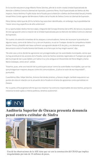 En la reunión estuvieron Jorge Alberto Flores Sánchez, jefe de la recién creada Unidad Especializada de
Atención a Delitos Contra la Libertad de Expresión, Juventino Pérez, fiscal Especializado de Delitos de Alto
Impacto, Yesica Verónica Trujillo titular de la Fiscalía para la Atención a Delitos de Diversidad Sexual y Andrés
Ismael Pérez Cortés agente del Ministerio Público de la Fiscalía de Delitos Contra la Libertad de Expresión.
Pérez Gómez indicó que de 2014 a la fecha hay casos bien identificados, sin embargo, hay la posibilidad de
“revivir otros muy específicos de años anteriores”.
En su oportunidad, Idolina Herrera López, integrante del Consejo Directivo de la APO, dio lectura a la postura
de esta agrupación ante la creación de la Unidad Especializada para la Atención de Delitos Contra la Libertad
de Expresión.
“En cuanto a la atención inmediata de los ataques a comunicadores, hemos de reconocer la prontitud en
algunos casos, como el de Salina Cruz y otro en Huatulco, no así en Tuxtepec donde los compañeros Aisleth
Alcocer Tinoco y Rodolfo Iván Nava sufrieron una agresión desde el 25 de julio, y no obstante que lo
denunciaron ante la Fiscalía General del Estado, es la hora que no hay ningún avance”, dijo.
“De este caso y otros donde las agresiones son protagonizadas por las autoridades municipales, vemos que
no hay prontitud en las acciones de la Fiscalía, como los hechos recientes registrados en Tuxtepec por gente
del munícipe de San Lucas Ojitlán y en Salina Cruz y los antiguos en Eloxochitán de Flores Magón y Santa
María Colotepec, entre otros”, señaló.
“Estamos, pues, ante una inacción de la justicia para actuar contra las autoridades municipales, que son las
que protagonizan mayores ataques contra los comunicadores. ¿Cuál es la razón de esa impunidad?”,
puntualizó.
Cuauhtémoc Blas, Felipe Sánchez, Antonio Hernández Jiménez, y Genaro Aragón, también expusieron sus
puntos de vista en relación con la actuación de la Fiscalía en el tema de agresiones contra periodistas en
Oaxaca.
Por su parte, el fiscal general afirmó que esa instancia “va contra los responsables de esos hechos, porque la
instancia no está sujeta a criterios políticos, tenemos autonomía”.
Auditoría Superior de Oaxaca presenta denuncia
penal contra extitular de Sinfra
ARCHIVO
Una de las observaciones de la ASE tiene que ver con la construcción del CRAD que implica
irregularidades por más de 18 millones de pesos,
 